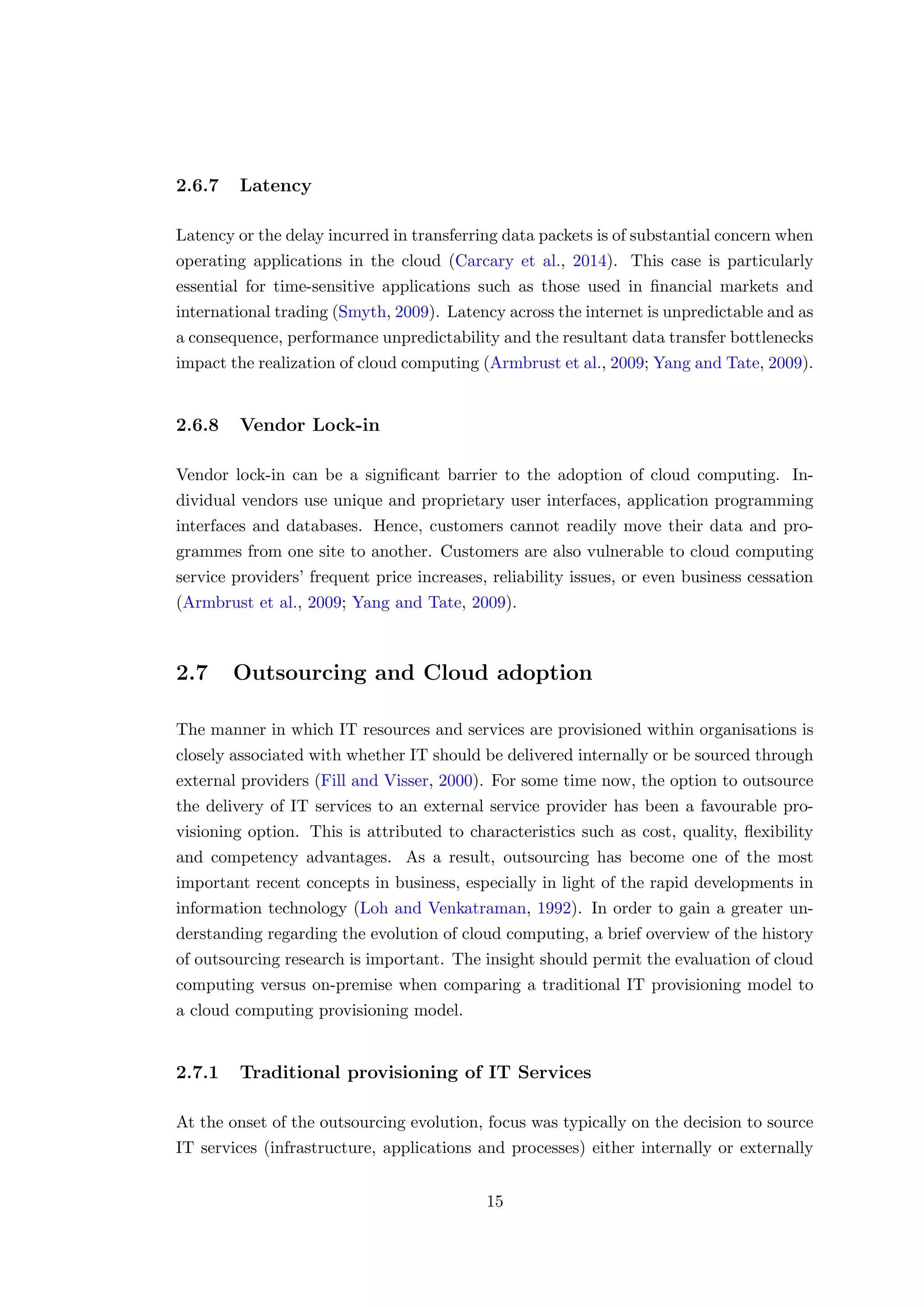 2.6.7 Latency
Latency or the delay incurred in transferring data packets is of substantial concern when
operating applications in the cloud (Carcary et al., 2014). This case is particularly
essential for time-sensitive applications such as those used in ﬁnancial markets and
international trading (Smyth, 2009). Latency across the internet is unpredictable and as
a consequence, performance unpredictability and the resultant data transfer bottlenecks
impact the realization of cloud computing (Armbrust et al., 2009; Yang and Tate, 2009).
2.6.8 Vendor Lock-in
Vendor lock-in can be a signiﬁcant barrier to the adoption of cloud computing. In-
dividual vendors use unique and proprietary user interfaces, application programming
interfaces and databases. Hence, customers cannot readily move their data and pro-
grammes from one site to another. Customers are also vulnerable to cloud computing
service providers’ frequent price increases, reliability issues, or even business cessation
(Armbrust et al., 2009; Yang and Tate, 2009).
2.7 Outsourcing and Cloud adoption
The manner in which IT resources and services are provisioned within organisations is
closely associated with whether IT should be delivered internally or be sourced through
external providers (Fill and Visser, 2000). For some time now, the option to outsource
the delivery of IT services to an external service provider has been a favourable pro-
visioning option. This is attributed to characteristics such as cost, quality, ﬂexibility
and competency advantages. As a result, outsourcing has become one of the most
important recent concepts in business, especially in light of the rapid developments in
information technology (Loh and Venkatraman, 1992). In order to gain a greater un-
derstanding regarding the evolution of cloud computing, a brief overview of the history
of outsourcing research is important. The insight should permit the evaluation of cloud
computing versus on-premise when comparing a traditional IT provisioning model to
a cloud computing provisioning model.
2.7.1 Traditional provisioning of IT Services
At the onset of the outsourcing evolution, focus was typically on the decision to source
IT services (infrastructure, applications and processes) either internally or externally
15
 