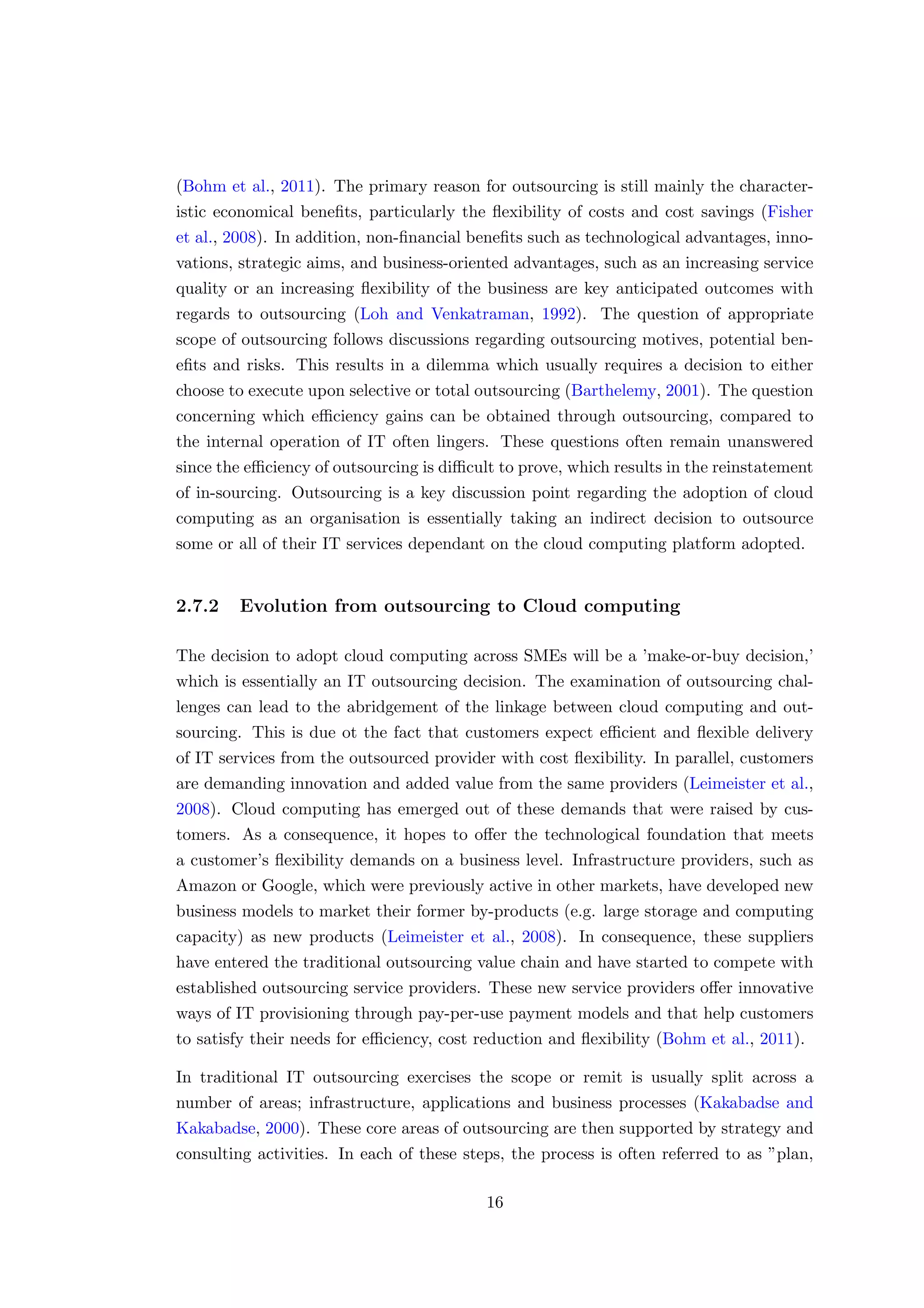 (Bohm et al., 2011). The primary reason for outsourcing is still mainly the character-
istic economical beneﬁts, particularly the ﬂexibility of costs and cost savings (Fisher
et al., 2008). In addition, non-ﬁnancial beneﬁts such as technological advantages, inno-
vations, strategic aims, and business-oriented advantages, such as an increasing service
quality or an increasing ﬂexibility of the business are key anticipated outcomes with
regards to outsourcing (Loh and Venkatraman, 1992). The question of appropriate
scope of outsourcing follows discussions regarding outsourcing motives, potential ben-
eﬁts and risks. This results in a dilemma which usually requires a decision to either
choose to execute upon selective or total outsourcing (Barthelemy, 2001). The question
concerning which eﬃciency gains can be obtained through outsourcing, compared to
the internal operation of IT often lingers. These questions often remain unanswered
since the eﬃciency of outsourcing is diﬃcult to prove, which results in the reinstatement
of in-sourcing. Outsourcing is a key discussion point regarding the adoption of cloud
computing as an organisation is essentially taking an indirect decision to outsource
some or all of their IT services dependant on the cloud computing platform adopted.
2.7.2 Evolution from outsourcing to Cloud computing
The decision to adopt cloud computing across SMEs will be a ’make-or-buy decision,’
which is essentially an IT outsourcing decision. The examination of outsourcing chal-
lenges can lead to the abridgement of the linkage between cloud computing and out-
sourcing. This is due ot the fact that customers expect eﬃcient and ﬂexible delivery
of IT services from the outsourced provider with cost ﬂexibility. In parallel, customers
are demanding innovation and added value from the same providers (Leimeister et al.,
2008). Cloud computing has emerged out of these demands that were raised by cus-
tomers. As a consequence, it hopes to oﬀer the technological foundation that meets
a customer’s ﬂexibility demands on a business level. Infrastructure providers, such as
Amazon or Google, which were previously active in other markets, have developed new
business models to market their former by-products (e.g. large storage and computing
capacity) as new products (Leimeister et al., 2008). In consequence, these suppliers
have entered the traditional outsourcing value chain and have started to compete with
established outsourcing service providers. These new service providers oﬀer innovative
ways of IT provisioning through pay-per-use payment models and that help customers
to satisfy their needs for eﬃciency, cost reduction and ﬂexibility (Bohm et al., 2011).
In traditional IT outsourcing exercises the scope or remit is usually split across a
number of areas; infrastructure, applications and business processes (Kakabadse and
Kakabadse, 2000). These core areas of outsourcing are then supported by strategy and
consulting activities. In each of these steps, the process is often referred to as ”plan,
16
 
