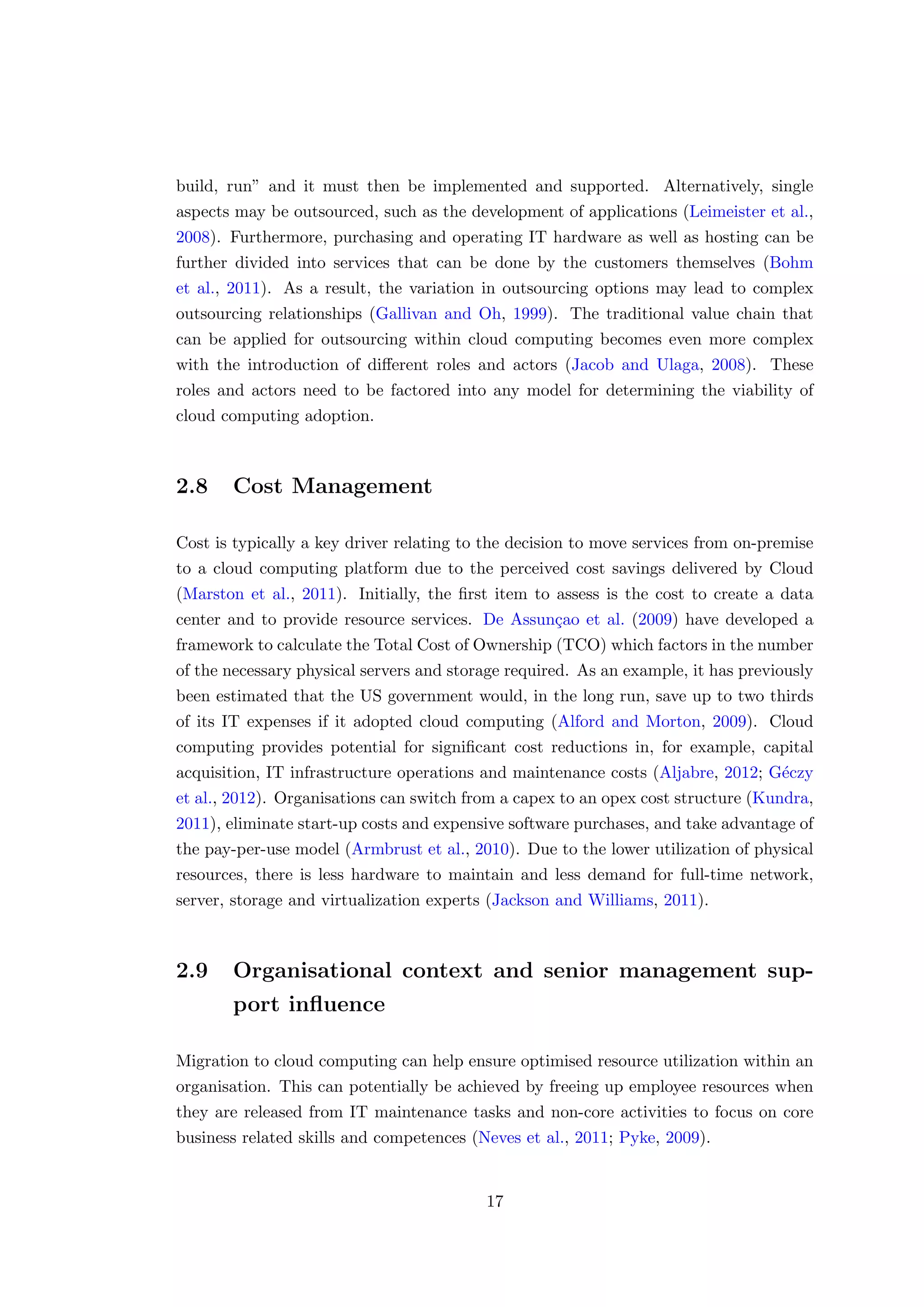 build, run” and it must then be implemented and supported. Alternatively, single
aspects may be outsourced, such as the development of applications (Leimeister et al.,
2008). Furthermore, purchasing and operating IT hardware as well as hosting can be
further divided into services that can be done by the customers themselves (Bohm
et al., 2011). As a result, the variation in outsourcing options may lead to complex
outsourcing relationships (Gallivan and Oh, 1999). The traditional value chain that
can be applied for outsourcing within cloud computing becomes even more complex
with the introduction of diﬀerent roles and actors (Jacob and Ulaga, 2008). These
roles and actors need to be factored into any model for determining the viability of
cloud computing adoption.
2.8 Cost Management
Cost is typically a key driver relating to the decision to move services from on-premise
to a cloud computing platform due to the perceived cost savings delivered by Cloud
(Marston et al., 2011). Initially, the ﬁrst item to assess is the cost to create a data
center and to provide resource services. De Assun¸cao et al. (2009) have developed a
framework to calculate the Total Cost of Ownership (TCO) which factors in the number
of the necessary physical servers and storage required. As an example, it has previously
been estimated that the US government would, in the long run, save up to two thirds
of its IT expenses if it adopted cloud computing (Alford and Morton, 2009). Cloud
computing provides potential for signiﬁcant cost reductions in, for example, capital
acquisition, IT infrastructure operations and maintenance costs (Aljabre, 2012; G´eczy
et al., 2012). Organisations can switch from a capex to an opex cost structure (Kundra,
2011), eliminate start-up costs and expensive software purchases, and take advantage of
the pay-per-use model (Armbrust et al., 2010). Due to the lower utilization of physical
resources, there is less hardware to maintain and less demand for full-time network,
server, storage and virtualization experts (Jackson and Williams, 2011).
2.9 Organisational context and senior management sup-
port inﬂuence
Migration to cloud computing can help ensure optimised resource utilization within an
organisation. This can potentially be achieved by freeing up employee resources when
they are released from IT maintenance tasks and non-core activities to focus on core
business related skills and competences (Neves et al., 2011; Pyke, 2009).
17
 