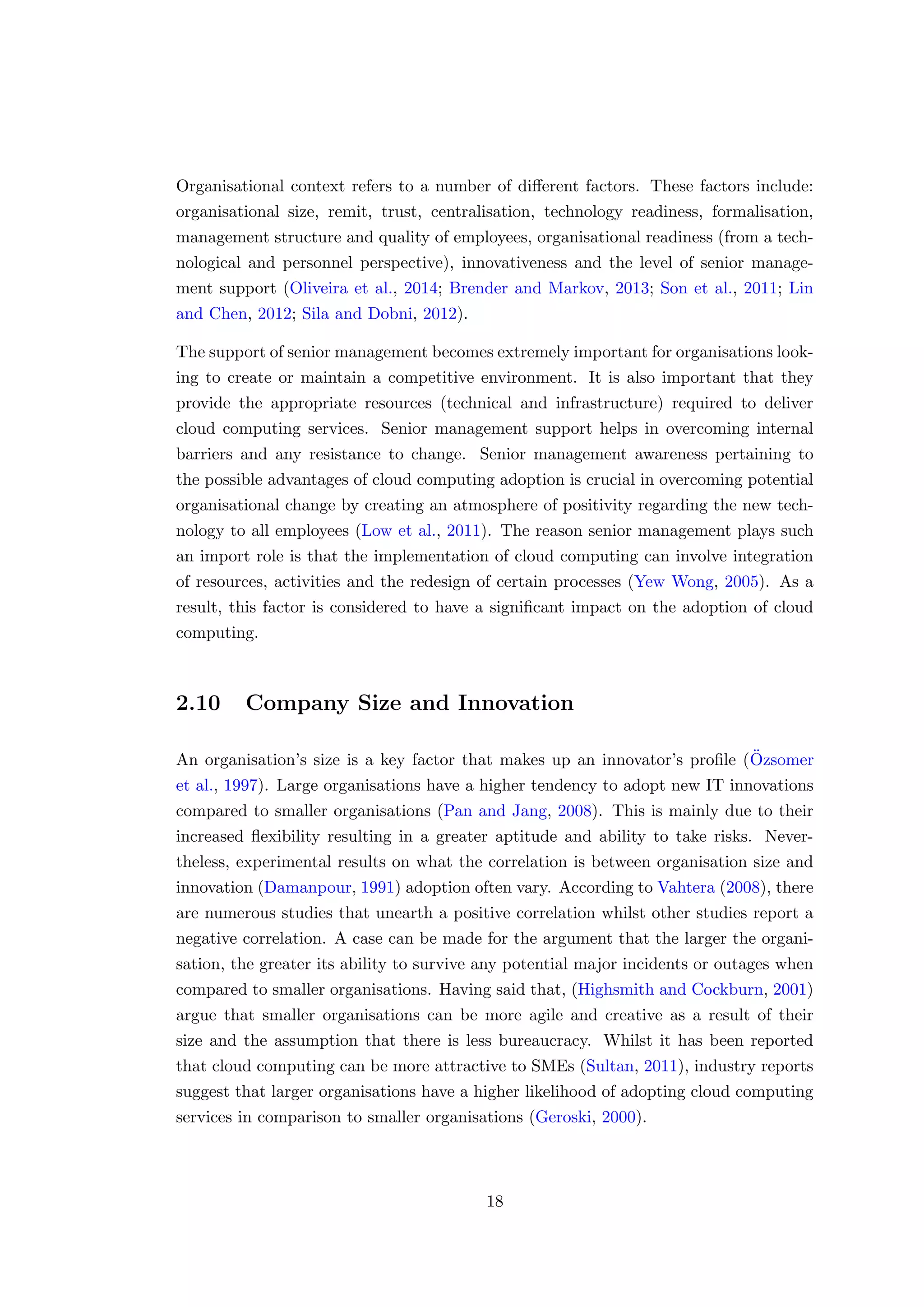Organisational context refers to a number of diﬀerent factors. These factors include:
organisational size, remit, trust, centralisation, technology readiness, formalisation,
management structure and quality of employees, organisational readiness (from a tech-
nological and personnel perspective), innovativeness and the level of senior manage-
ment support (Oliveira et al., 2014; Brender and Markov, 2013; Son et al., 2011; Lin
and Chen, 2012; Sila and Dobni, 2012).
The support of senior management becomes extremely important for organisations look-
ing to create or maintain a competitive environment. It is also important that they
provide the appropriate resources (technical and infrastructure) required to deliver
cloud computing services. Senior management support helps in overcoming internal
barriers and any resistance to change. Senior management awareness pertaining to
the possible advantages of cloud computing adoption is crucial in overcoming potential
organisational change by creating an atmosphere of positivity regarding the new tech-
nology to all employees (Low et al., 2011). The reason senior management plays such
an import role is that the implementation of cloud computing can involve integration
of resources, activities and the redesign of certain processes (Yew Wong, 2005). As a
result, this factor is considered to have a signiﬁcant impact on the adoption of cloud
computing.
2.10 Company Size and Innovation
An organisation’s size is a key factor that makes up an innovator’s proﬁle (¨Ozsomer
et al., 1997). Large organisations have a higher tendency to adopt new IT innovations
compared to smaller organisations (Pan and Jang, 2008). This is mainly due to their
increased ﬂexibility resulting in a greater aptitude and ability to take risks. Never-
theless, experimental results on what the correlation is between organisation size and
innovation (Damanpour, 1991) adoption often vary. According to Vahtera (2008), there
are numerous studies that unearth a positive correlation whilst other studies report a
negative correlation. A case can be made for the argument that the larger the organi-
sation, the greater its ability to survive any potential major incidents or outages when
compared to smaller organisations. Having said that, (Highsmith and Cockburn, 2001)
argue that smaller organisations can be more agile and creative as a result of their
size and the assumption that there is less bureaucracy. Whilst it has been reported
that cloud computing can be more attractive to SMEs (Sultan, 2011), industry reports
suggest that larger organisations have a higher likelihood of adopting cloud computing
services in comparison to smaller organisations (Geroski, 2000).
18
 