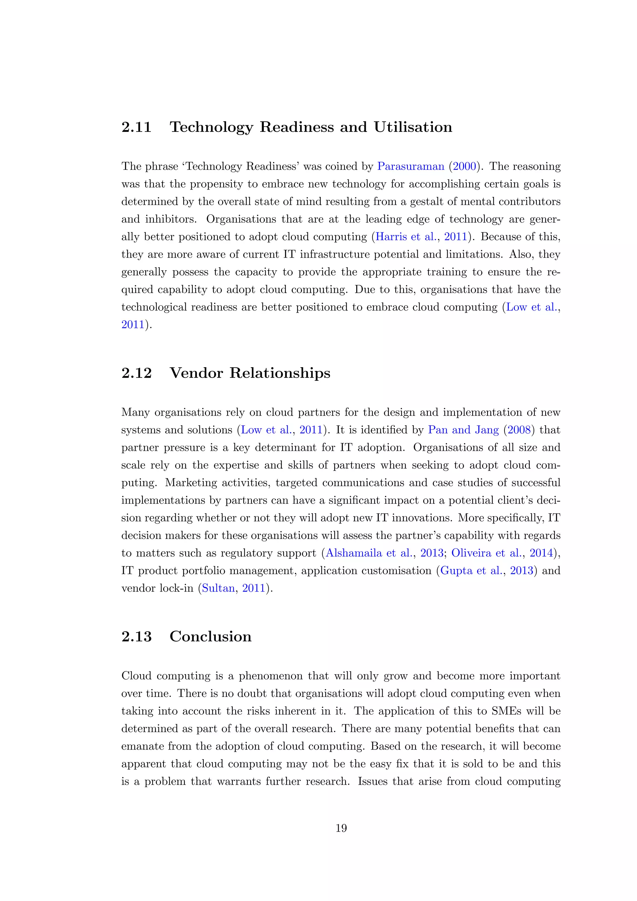 2.11 Technology Readiness and Utilisation
The phrase ‘Technology Readiness’ was coined by Parasuraman (2000). The reasoning
was that the propensity to embrace new technology for accomplishing certain goals is
determined by the overall state of mind resulting from a gestalt of mental contributors
and inhibitors. Organisations that are at the leading edge of technology are gener-
ally better positioned to adopt cloud computing (Harris et al., 2011). Because of this,
they are more aware of current IT infrastructure potential and limitations. Also, they
generally possess the capacity to provide the appropriate training to ensure the re-
quired capability to adopt cloud computing. Due to this, organisations that have the
technological readiness are better positioned to embrace cloud computing (Low et al.,
2011).
2.12 Vendor Relationships
Many organisations rely on cloud partners for the design and implementation of new
systems and solutions (Low et al., 2011). It is identiﬁed by Pan and Jang (2008) that
partner pressure is a key determinant for IT adoption. Organisations of all size and
scale rely on the expertise and skills of partners when seeking to adopt cloud com-
puting. Marketing activities, targeted communications and case studies of successful
implementations by partners can have a signiﬁcant impact on a potential client’s deci-
sion regarding whether or not they will adopt new IT innovations. More speciﬁcally, IT
decision makers for these organisations will assess the partner’s capability with regards
to matters such as regulatory support (Alshamaila et al., 2013; Oliveira et al., 2014),
IT product portfolio management, application customisation (Gupta et al., 2013) and
vendor lock-in (Sultan, 2011).
2.13 Conclusion
Cloud computing is a phenomenon that will only grow and become more important
over time. There is no doubt that organisations will adopt cloud computing even when
taking into account the risks inherent in it. The application of this to SMEs will be
determined as part of the overall research. There are many potential beneﬁts that can
emanate from the adoption of cloud computing. Based on the research, it will become
apparent that cloud computing may not be the easy ﬁx that it is sold to be and this
is a problem that warrants further research. Issues that arise from cloud computing
19
 