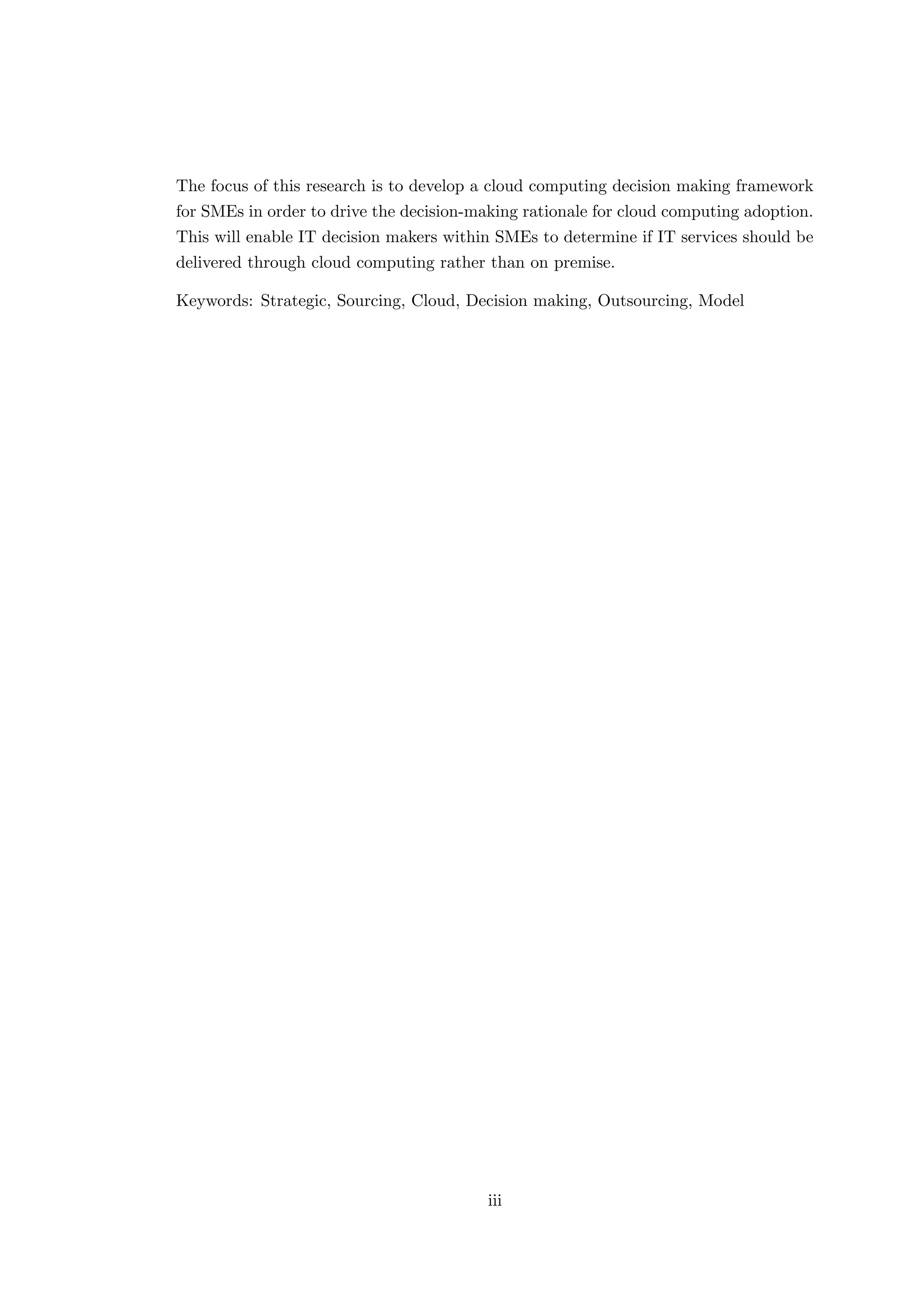 The focus of this research is to develop a cloud computing decision making framework
for SMEs in order to drive the decision-making rationale for cloud computing adoption.
This will enable IT decision makers within SMEs to determine if IT services should be
delivered through cloud computing rather than on premise.
Keywords: Strategic, Sourcing, Cloud, Decision making, Outsourcing, Model
iii
 