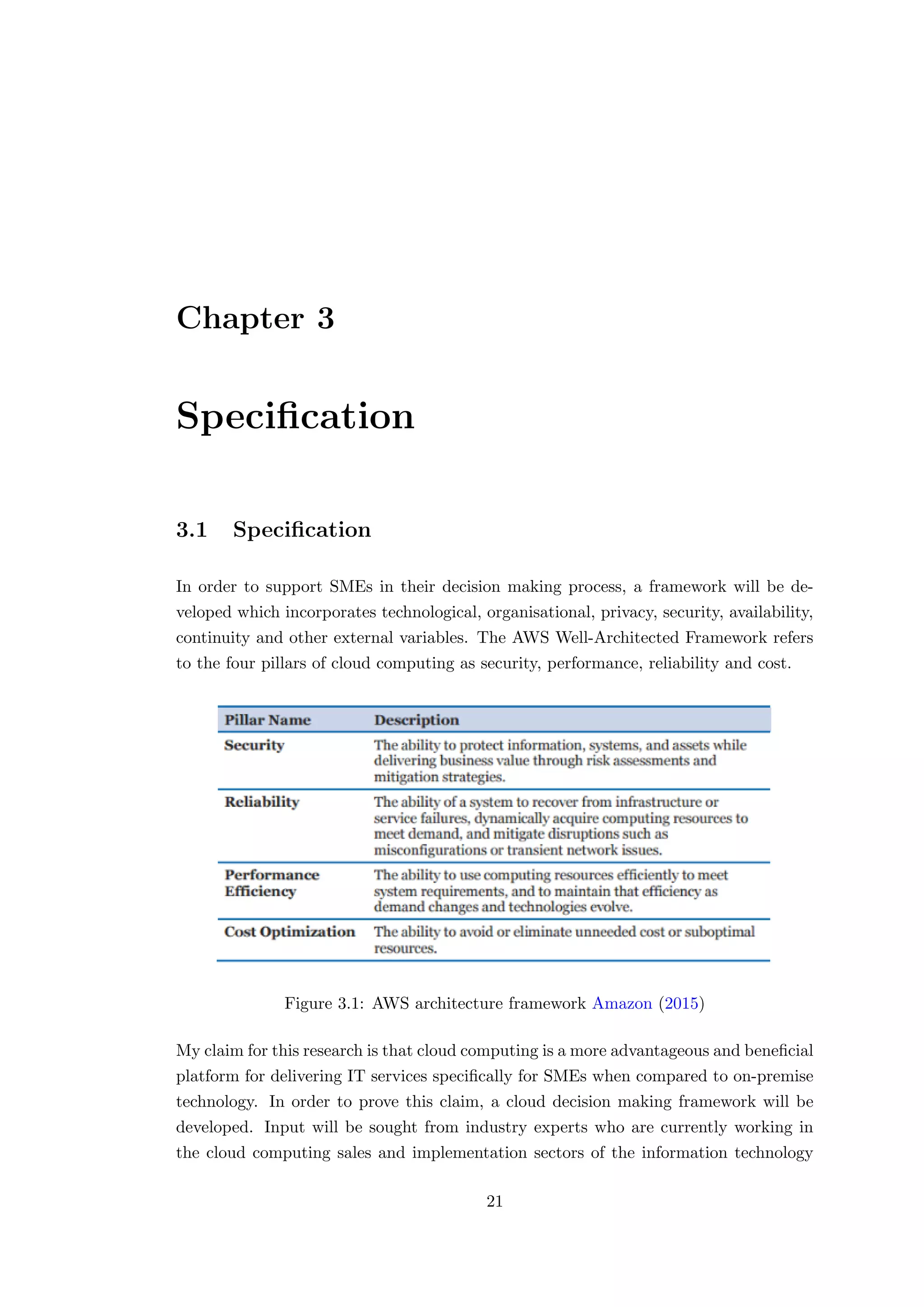 Chapter 3
Speciﬁcation
3.1 Speciﬁcation
In order to support SMEs in their decision making process, a framework will be de-
veloped which incorporates technological, organisational, privacy, security, availability,
continuity and other external variables. The AWS Well-Architected Framework refers
to the four pillars of cloud computing as security, performance, reliability and cost.
Figure 3.1: AWS architecture framework Amazon (2015)
My claim for this research is that cloud computing is a more advantageous and beneﬁcial
platform for delivering IT services speciﬁcally for SMEs when compared to on-premise
technology. In order to prove this claim, a cloud decision making framework will be
developed. Input will be sought from industry experts who are currently working in
the cloud computing sales and implementation sectors of the information technology
21
 