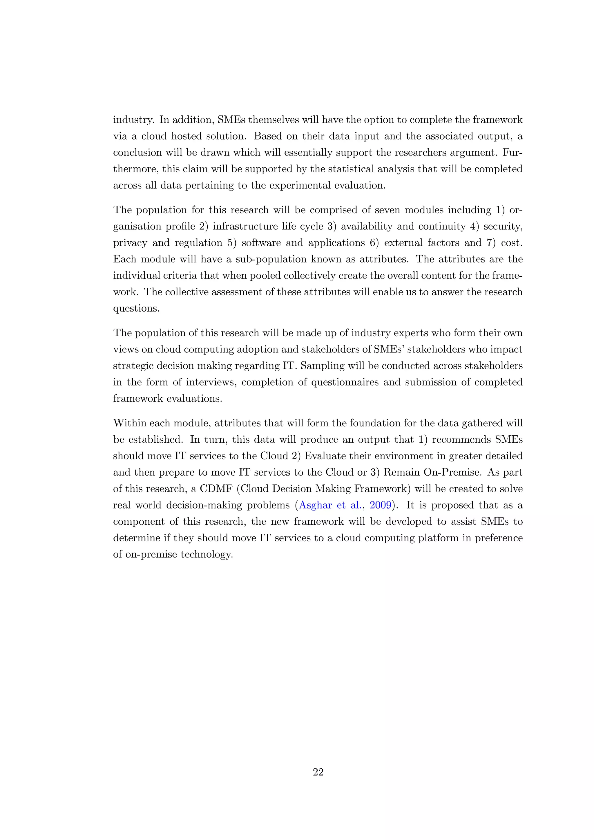 industry. In addition, SMEs themselves will have the option to complete the framework
via a cloud hosted solution. Based on their data input and the associated output, a
conclusion will be drawn which will essentially support the researchers argument. Fur-
thermore, this claim will be supported by the statistical analysis that will be completed
across all data pertaining to the experimental evaluation.
The population for this research will be comprised of seven modules including 1) or-
ganisation proﬁle 2) infrastructure life cycle 3) availability and continuity 4) security,
privacy and regulation 5) software and applications 6) external factors and 7) cost.
Each module will have a sub-population known as attributes. The attributes are the
individual criteria that when pooled collectively create the overall content for the frame-
work. The collective assessment of these attributes will enable us to answer the research
questions.
The population of this research will be made up of industry experts who form their own
views on cloud computing adoption and stakeholders of SMEs’ stakeholders who impact
strategic decision making regarding IT. Sampling will be conducted across stakeholders
in the form of interviews, completion of questionnaires and submission of completed
framework evaluations.
Within each module, attributes that will form the foundation for the data gathered will
be established. In turn, this data will produce an output that 1) recommends SMEs
should move IT services to the Cloud 2) Evaluate their environment in greater detailed
and then prepare to move IT services to the Cloud or 3) Remain On-Premise. As part
of this research, a CDMF (Cloud Decision Making Framework) will be created to solve
real world decision-making problems (Asghar et al., 2009). It is proposed that as a
component of this research, the new framework will be developed to assist SMEs to
determine if they should move IT services to a cloud computing platform in preference
of on-premise technology.
22
 