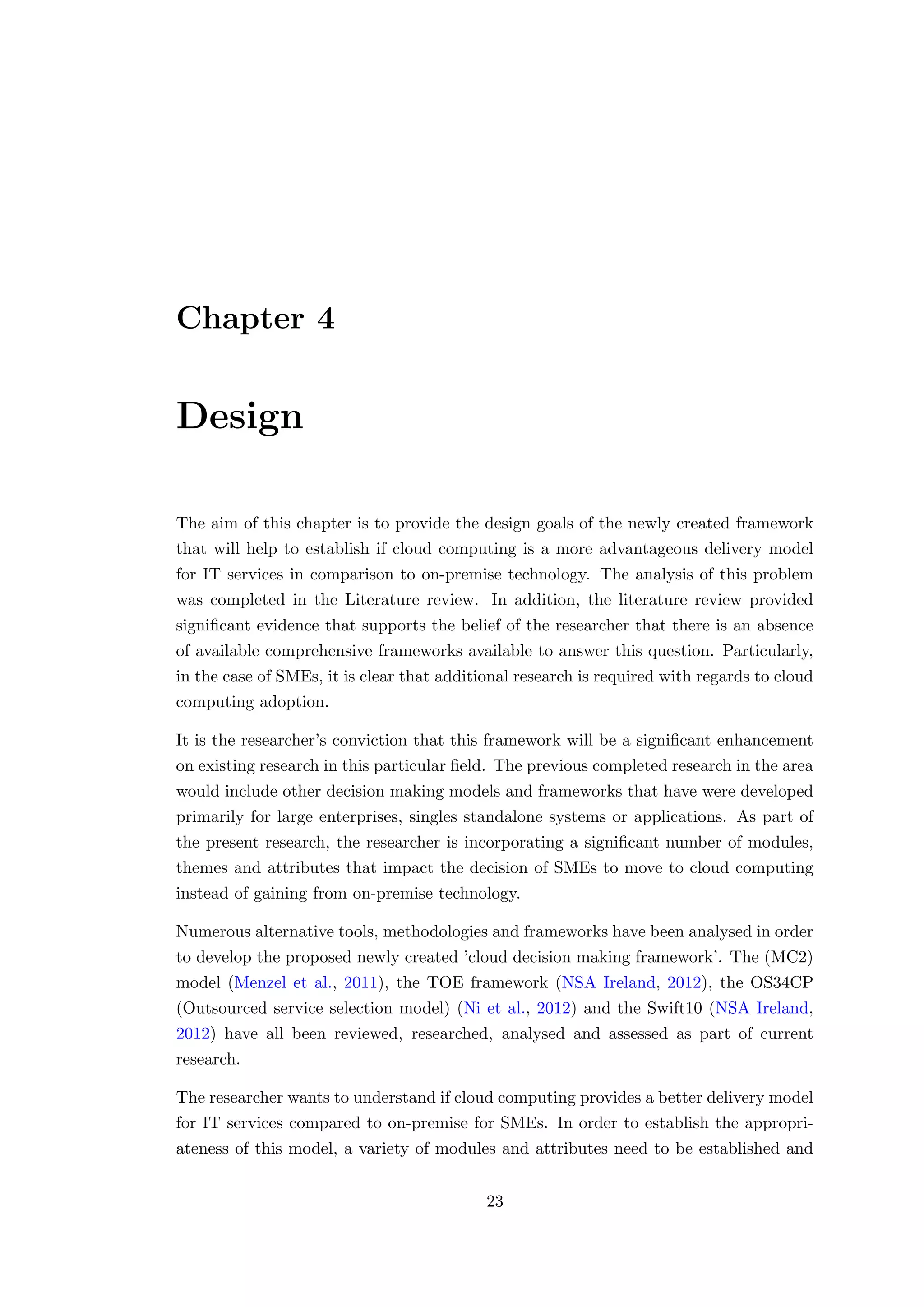 Chapter 4
Design
The aim of this chapter is to provide the design goals of the newly created framework
that will help to establish if cloud computing is a more advantageous delivery model
for IT services in comparison to on-premise technology. The analysis of this problem
was completed in the Literature review. In addition, the literature review provided
signiﬁcant evidence that supports the belief of the researcher that there is an absence
of available comprehensive frameworks available to answer this question. Particularly,
in the case of SMEs, it is clear that additional research is required with regards to cloud
computing adoption.
It is the researcher’s conviction that this framework will be a signiﬁcant enhancement
on existing research in this particular ﬁeld. The previous completed research in the area
would include other decision making models and frameworks that have were developed
primarily for large enterprises, singles standalone systems or applications. As part of
the present research, the researcher is incorporating a signiﬁcant number of modules,
themes and attributes that impact the decision of SMEs to move to cloud computing
instead of gaining from on-premise technology.
Numerous alternative tools, methodologies and frameworks have been analysed in order
to develop the proposed newly created ’cloud decision making framework’. The (MC2)
model (Menzel et al., 2011), the TOE framework (NSA Ireland, 2012), the OS34CP
(Outsourced service selection model) (Ni et al., 2012) and the Swift10 (NSA Ireland,
2012) have all been reviewed, researched, analysed and assessed as part of current
research.
The researcher wants to understand if cloud computing provides a better delivery model
for IT services compared to on-premise for SMEs. In order to establish the appropri-
ateness of this model, a variety of modules and attributes need to be established and
23
 