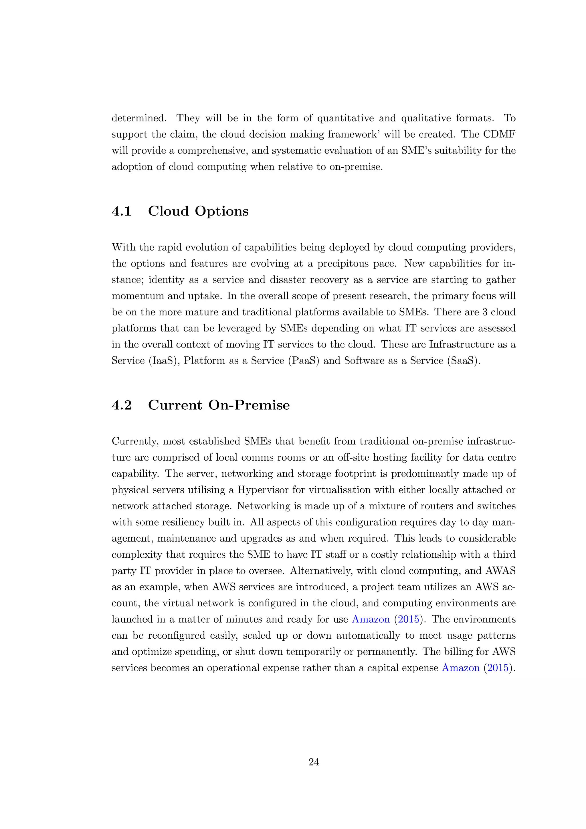determined. They will be in the form of quantitative and qualitative formats. To
support the claim, the cloud decision making framework’ will be created. The CDMF
will provide a comprehensive, and systematic evaluation of an SME’s suitability for the
adoption of cloud computing when relative to on-premise.
4.1 Cloud Options
With the rapid evolution of capabilities being deployed by cloud computing providers,
the options and features are evolving at a precipitous pace. New capabilities for in-
stance; identity as a service and disaster recovery as a service are starting to gather
momentum and uptake. In the overall scope of present research, the primary focus will
be on the more mature and traditional platforms available to SMEs. There are 3 cloud
platforms that can be leveraged by SMEs depending on what IT services are assessed
in the overall context of moving IT services to the cloud. These are Infrastructure as a
Service (IaaS), Platform as a Service (PaaS) and Software as a Service (SaaS).
4.2 Current On-Premise
Currently, most established SMEs that beneﬁt from traditional on-premise infrastruc-
ture are comprised of local comms rooms or an oﬀ-site hosting facility for data centre
capability. The server, networking and storage footprint is predominantly made up of
physical servers utilising a Hypervisor for virtualisation with either locally attached or
network attached storage. Networking is made up of a mixture of routers and switches
with some resiliency built in. All aspects of this conﬁguration requires day to day man-
agement, maintenance and upgrades as and when required. This leads to considerable
complexity that requires the SME to have IT staﬀ or a costly relationship with a third
party IT provider in place to oversee. Alternatively, with cloud computing, and AWAS
as an example, when AWS services are introduced, a project team utilizes an AWS ac-
count, the virtual network is conﬁgured in the cloud, and computing environments are
launched in a matter of minutes and ready for use Amazon (2015). The environments
can be reconﬁgured easily, scaled up or down automatically to meet usage patterns
and optimize spending, or shut down temporarily or permanently. The billing for AWS
services becomes an operational expense rather than a capital expense Amazon (2015).
24
 