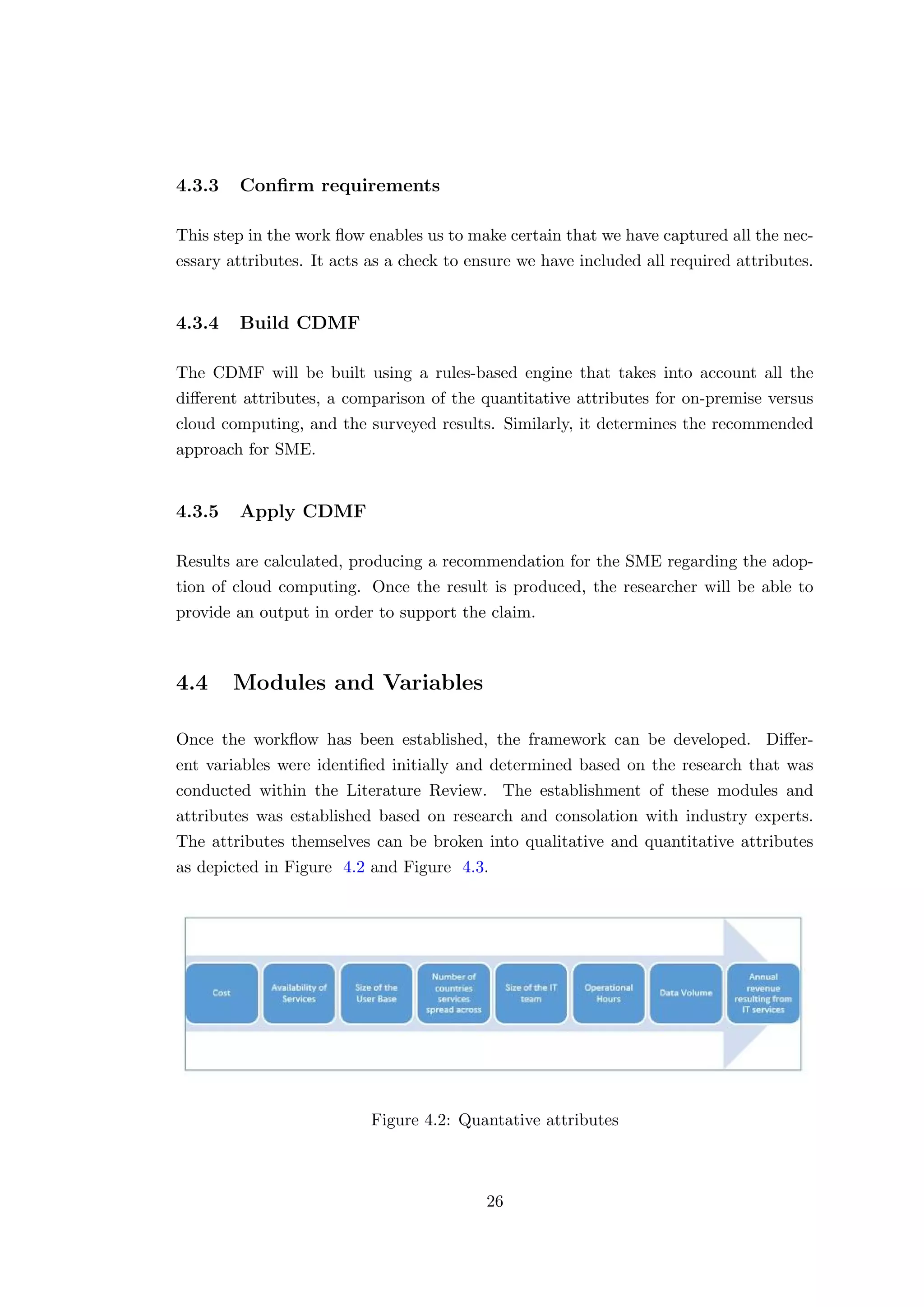 4.3.3 Conﬁrm requirements
This step in the work ﬂow enables us to make certain that we have captured all the nec-
essary attributes. It acts as a check to ensure we have included all required attributes.
4.3.4 Build CDMF
The CDMF will be built using a rules-based engine that takes into account all the
diﬀerent attributes, a comparison of the quantitative attributes for on-premise versus
cloud computing, and the surveyed results. Similarly, it determines the recommended
approach for SME.
4.3.5 Apply CDMF
Results are calculated, producing a recommendation for the SME regarding the adop-
tion of cloud computing. Once the result is produced, the researcher will be able to
provide an output in order to support the claim.
4.4 Modules and Variables
Once the workﬂow has been established, the framework can be developed. Diﬀer-
ent variables were identiﬁed initially and determined based on the research that was
conducted within the Literature Review. The establishment of these modules and
attributes was established based on research and consolation with industry experts.
The attributes themselves can be broken into qualitative and quantitative attributes
as depicted in Figure 4.2 and Figure 4.3.
Figure 4.2: Quantative attributes
26
 