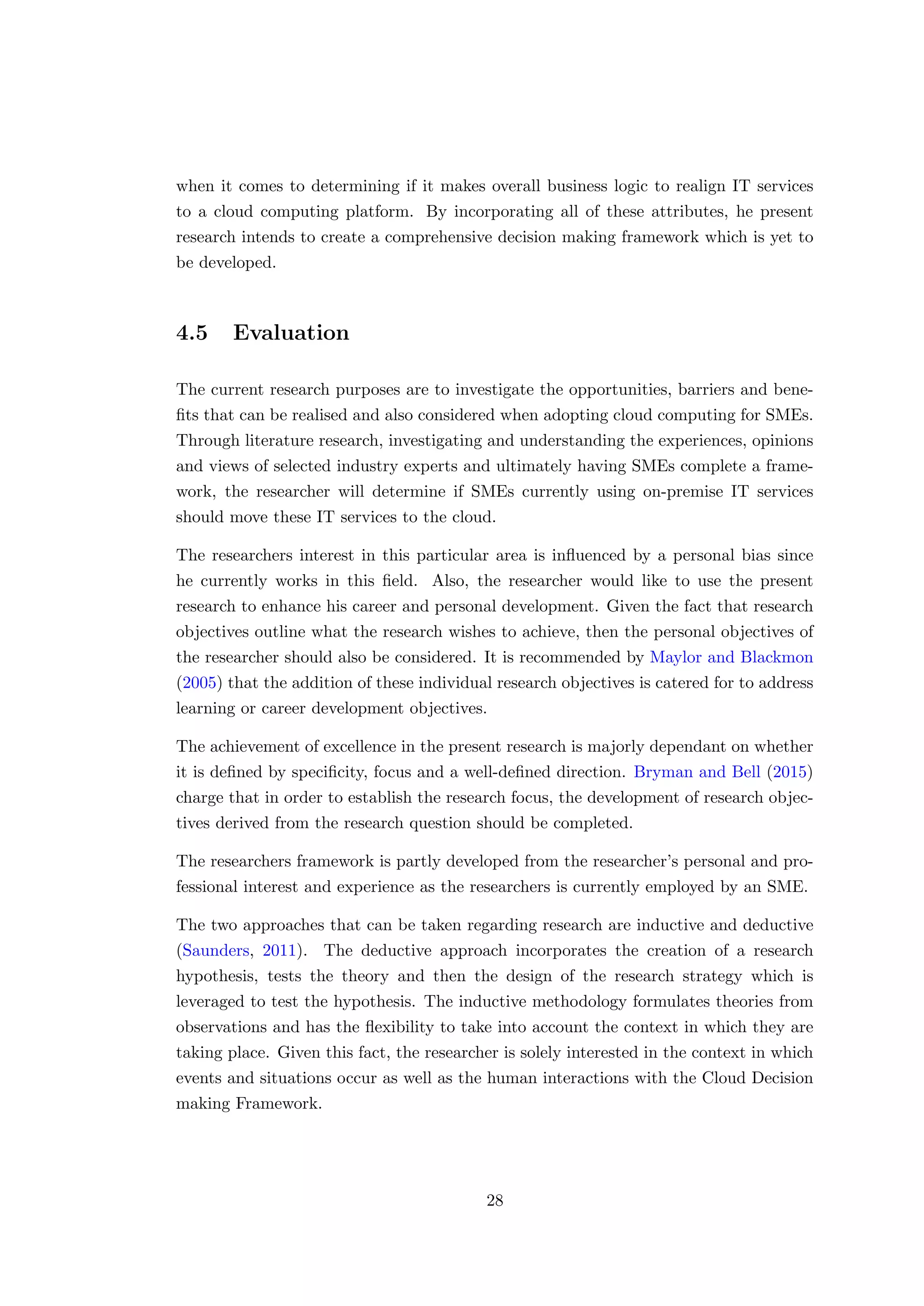 when it comes to determining if it makes overall business logic to realign IT services
to a cloud computing platform. By incorporating all of these attributes, he present
research intends to create a comprehensive decision making framework which is yet to
be developed.
4.5 Evaluation
The current research purposes are to investigate the opportunities, barriers and bene-
ﬁts that can be realised and also considered when adopting cloud computing for SMEs.
Through literature research, investigating and understanding the experiences, opinions
and views of selected industry experts and ultimately having SMEs complete a frame-
work, the researcher will determine if SMEs currently using on-premise IT services
should move these IT services to the cloud.
The researchers interest in this particular area is inﬂuenced by a personal bias since
he currently works in this ﬁeld. Also, the researcher would like to use the present
research to enhance his career and personal development. Given the fact that research
objectives outline what the research wishes to achieve, then the personal objectives of
the researcher should also be considered. It is recommended by Maylor and Blackmon
(2005) that the addition of these individual research objectives is catered for to address
learning or career development objectives.
The achievement of excellence in the present research is majorly dependant on whether
it is deﬁned by speciﬁcity, focus and a well-deﬁned direction. Bryman and Bell (2015)
charge that in order to establish the research focus, the development of research objec-
tives derived from the research question should be completed.
The researchers framework is partly developed from the researcher’s personal and pro-
fessional interest and experience as the researchers is currently employed by an SME.
The two approaches that can be taken regarding research are inductive and deductive
(Saunders, 2011). The deductive approach incorporates the creation of a research
hypothesis, tests the theory and then the design of the research strategy which is
leveraged to test the hypothesis. The inductive methodology formulates theories from
observations and has the ﬂexibility to take into account the context in which they are
taking place. Given this fact, the researcher is solely interested in the context in which
events and situations occur as well as the human interactions with the Cloud Decision
making Framework.
28
 