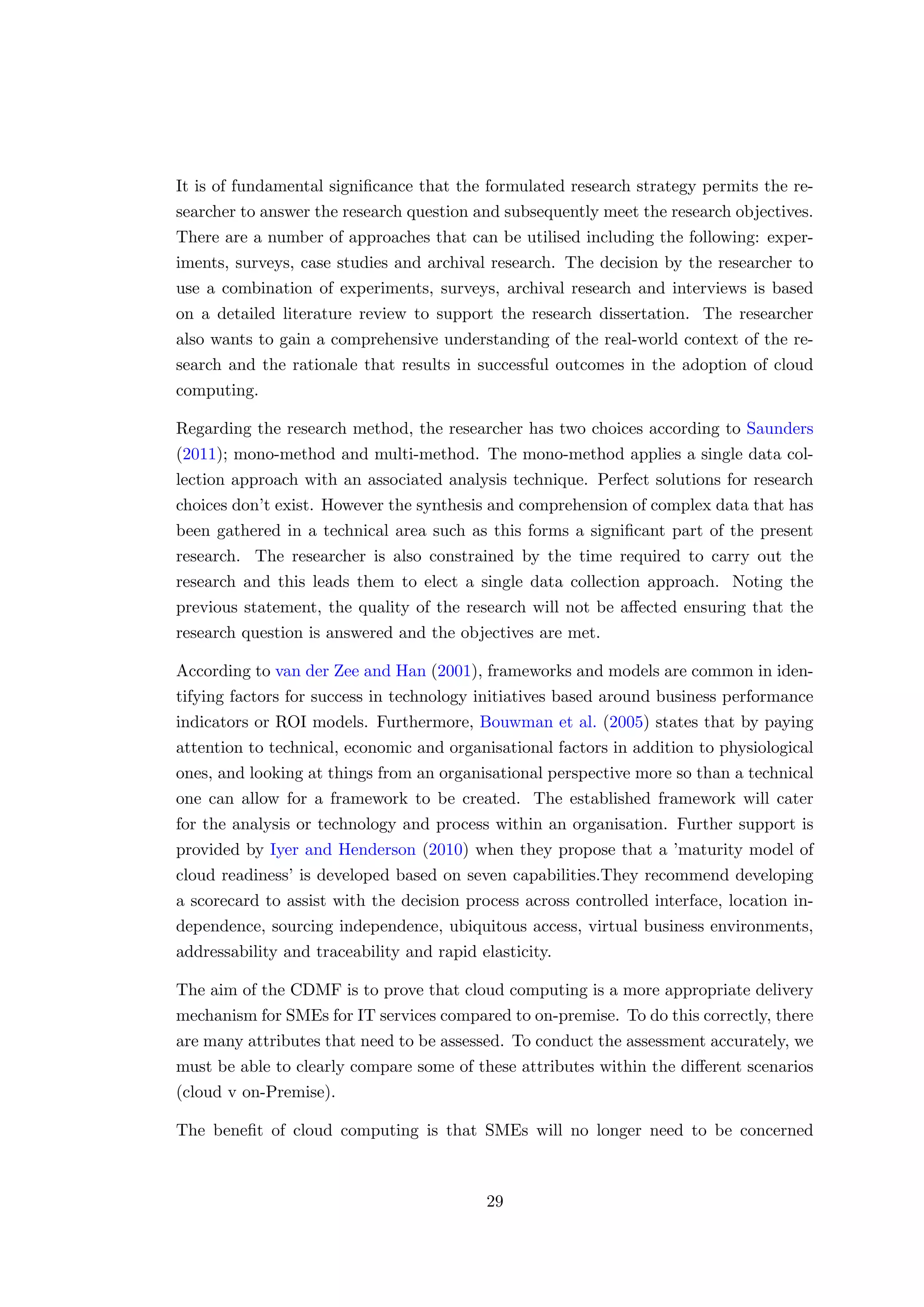 It is of fundamental signiﬁcance that the formulated research strategy permits the re-
searcher to answer the research question and subsequently meet the research objectives.
There are a number of approaches that can be utilised including the following: exper-
iments, surveys, case studies and archival research. The decision by the researcher to
use a combination of experiments, surveys, archival research and interviews is based
on a detailed literature review to support the research dissertation. The researcher
also wants to gain a comprehensive understanding of the real-world context of the re-
search and the rationale that results in successful outcomes in the adoption of cloud
computing.
Regarding the research method, the researcher has two choices according to Saunders
(2011); mono-method and multi-method. The mono-method applies a single data col-
lection approach with an associated analysis technique. Perfect solutions for research
choices don’t exist. However the synthesis and comprehension of complex data that has
been gathered in a technical area such as this forms a signiﬁcant part of the present
research. The researcher is also constrained by the time required to carry out the
research and this leads them to elect a single data collection approach. Noting the
previous statement, the quality of the research will not be aﬀected ensuring that the
research question is answered and the objectives are met.
According to van der Zee and Han (2001), frameworks and models are common in iden-
tifying factors for success in technology initiatives based around business performance
indicators or ROI models. Furthermore, Bouwman et al. (2005) states that by paying
attention to technical, economic and organisational factors in addition to physiological
ones, and looking at things from an organisational perspective more so than a technical
one can allow for a framework to be created. The established framework will cater
for the analysis or technology and process within an organisation. Further support is
provided by Iyer and Henderson (2010) when they propose that a ’maturity model of
cloud readiness’ is developed based on seven capabilities.They recommend developing
a scorecard to assist with the decision process across controlled interface, location in-
dependence, sourcing independence, ubiquitous access, virtual business environments,
addressability and traceability and rapid elasticity.
The aim of the CDMF is to prove that cloud computing is a more appropriate delivery
mechanism for SMEs for IT services compared to on-premise. To do this correctly, there
are many attributes that need to be assessed. To conduct the assessment accurately, we
must be able to clearly compare some of these attributes within the diﬀerent scenarios
(cloud v on-Premise).
The beneﬁt of cloud computing is that SMEs will no longer need to be concerned
29
 