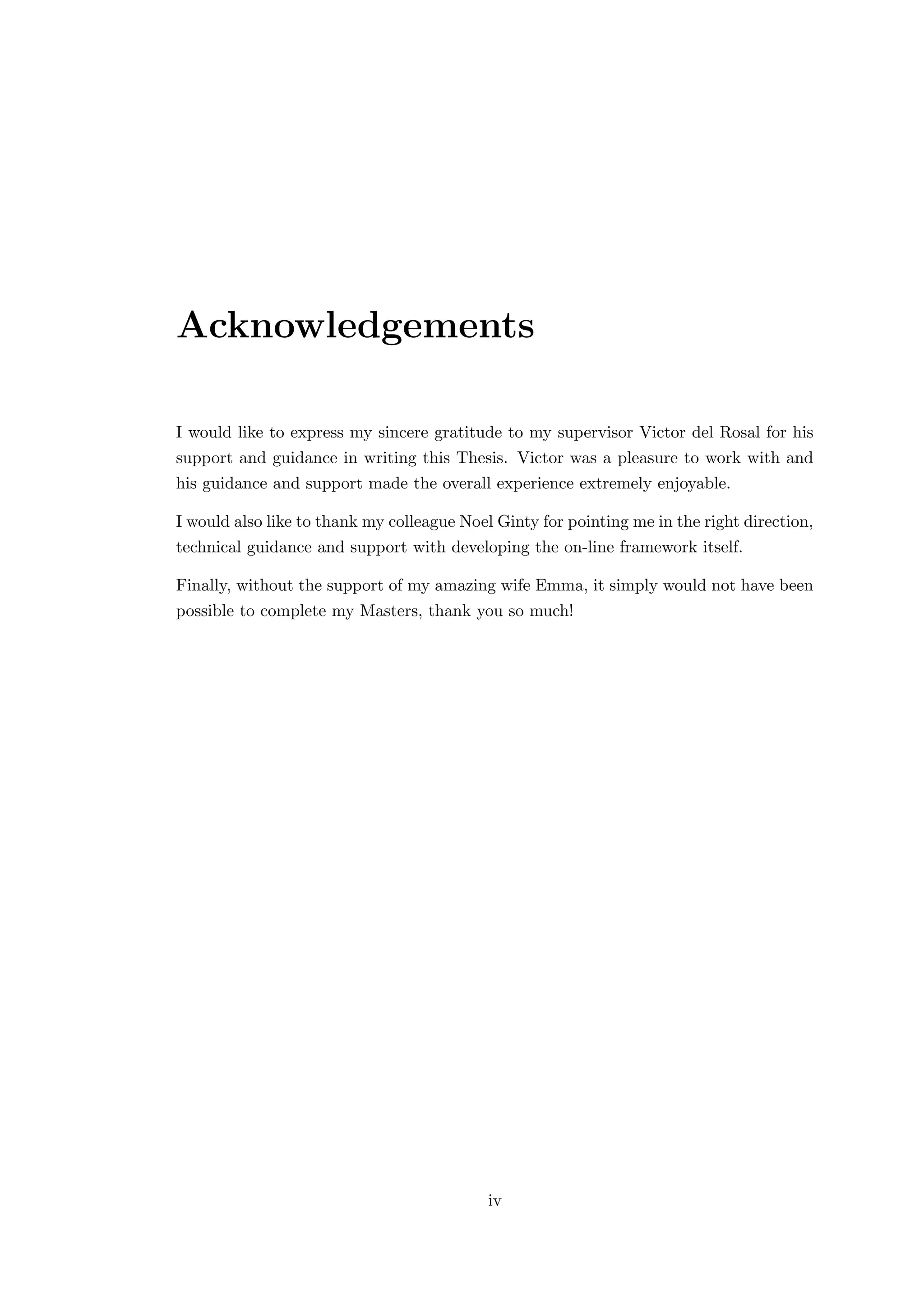 Acknowledgements
I would like to express my sincere gratitude to my supervisor Victor del Rosal for his
support and guidance in writing this Thesis. Victor was a pleasure to work with and
his guidance and support made the overall experience extremely enjoyable.
I would also like to thank my colleague Noel Ginty for pointing me in the right direction,
technical guidance and support with developing the on-line framework itself.
Finally, without the support of my amazing wife Emma, it simply would not have been
possible to complete my Masters, thank you so much!
iv
 