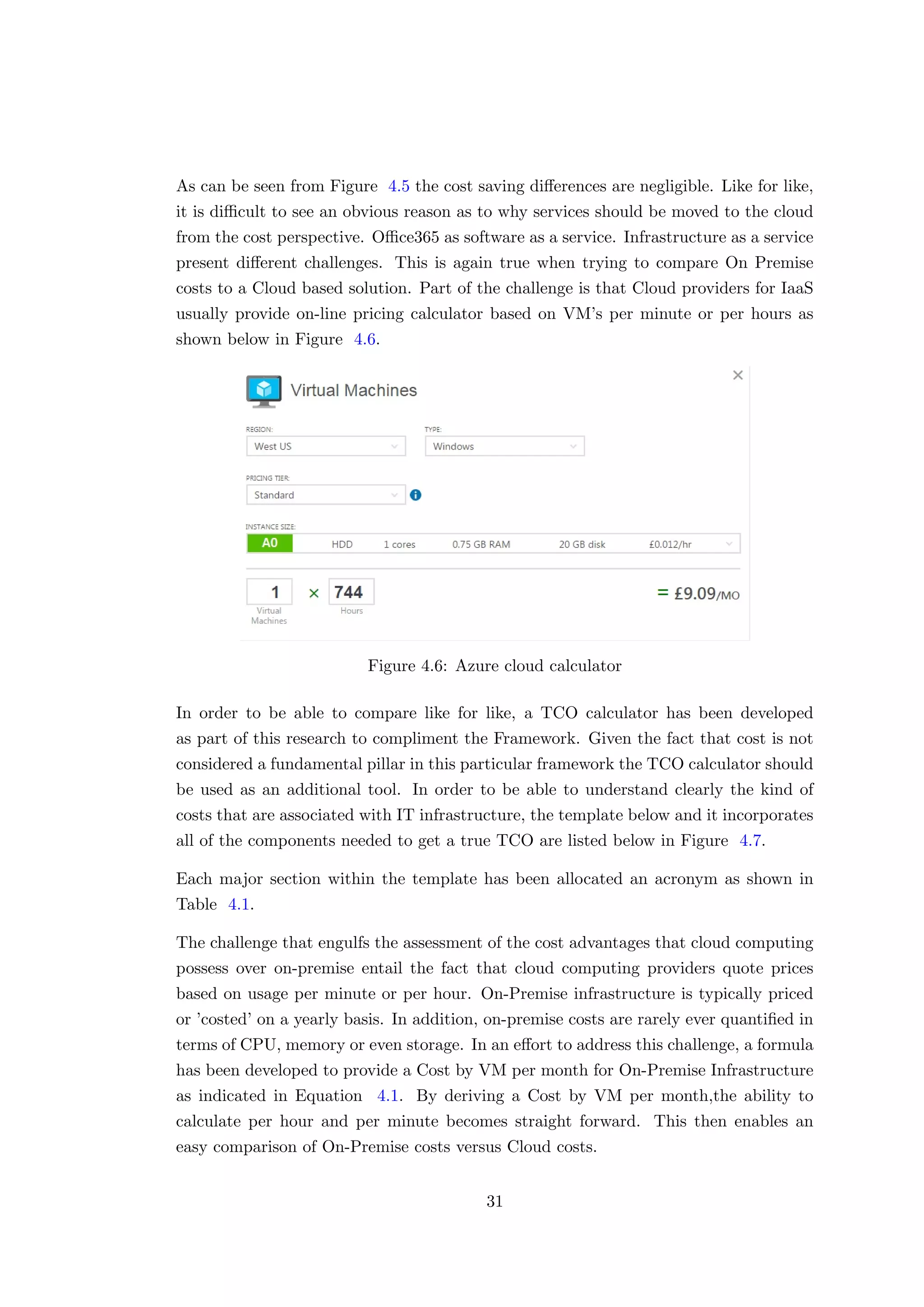 As can be seen from Figure 4.5 the cost saving diﬀerences are negligible. Like for like,
it is diﬃcult to see an obvious reason as to why services should be moved to the cloud
from the cost perspective. Oﬃce365 as software as a service. Infrastructure as a service
present diﬀerent challenges. This is again true when trying to compare On Premise
costs to a Cloud based solution. Part of the challenge is that Cloud providers for IaaS
usually provide on-line pricing calculator based on VM’s per minute or per hours as
shown below in Figure 4.6.
Figure 4.6: Azure cloud calculator
In order to be able to compare like for like, a TCO calculator has been developed
as part of this research to compliment the Framework. Given the fact that cost is not
considered a fundamental pillar in this particular framework the TCO calculator should
be used as an additional tool. In order to be able to understand clearly the kind of
costs that are associated with IT infrastructure, the template below and it incorporates
all of the components needed to get a true TCO are listed below in Figure 4.7.
Each major section within the template has been allocated an acronym as shown in
Table 4.1.
The challenge that engulfs the assessment of the cost advantages that cloud computing
possess over on-premise entail the fact that cloud computing providers quote prices
based on usage per minute or per hour. On-Premise infrastructure is typically priced
or ’costed’ on a yearly basis. In addition, on-premise costs are rarely ever quantiﬁed in
terms of CPU, memory or even storage. In an eﬀort to address this challenge, a formula
has been developed to provide a Cost by VM per month for On-Premise Infrastructure
as indicated in Equation 4.1. By deriving a Cost by VM per month,the ability to
calculate per hour and per minute becomes straight forward. This then enables an
easy comparison of On-Premise costs versus Cloud costs.
31
 