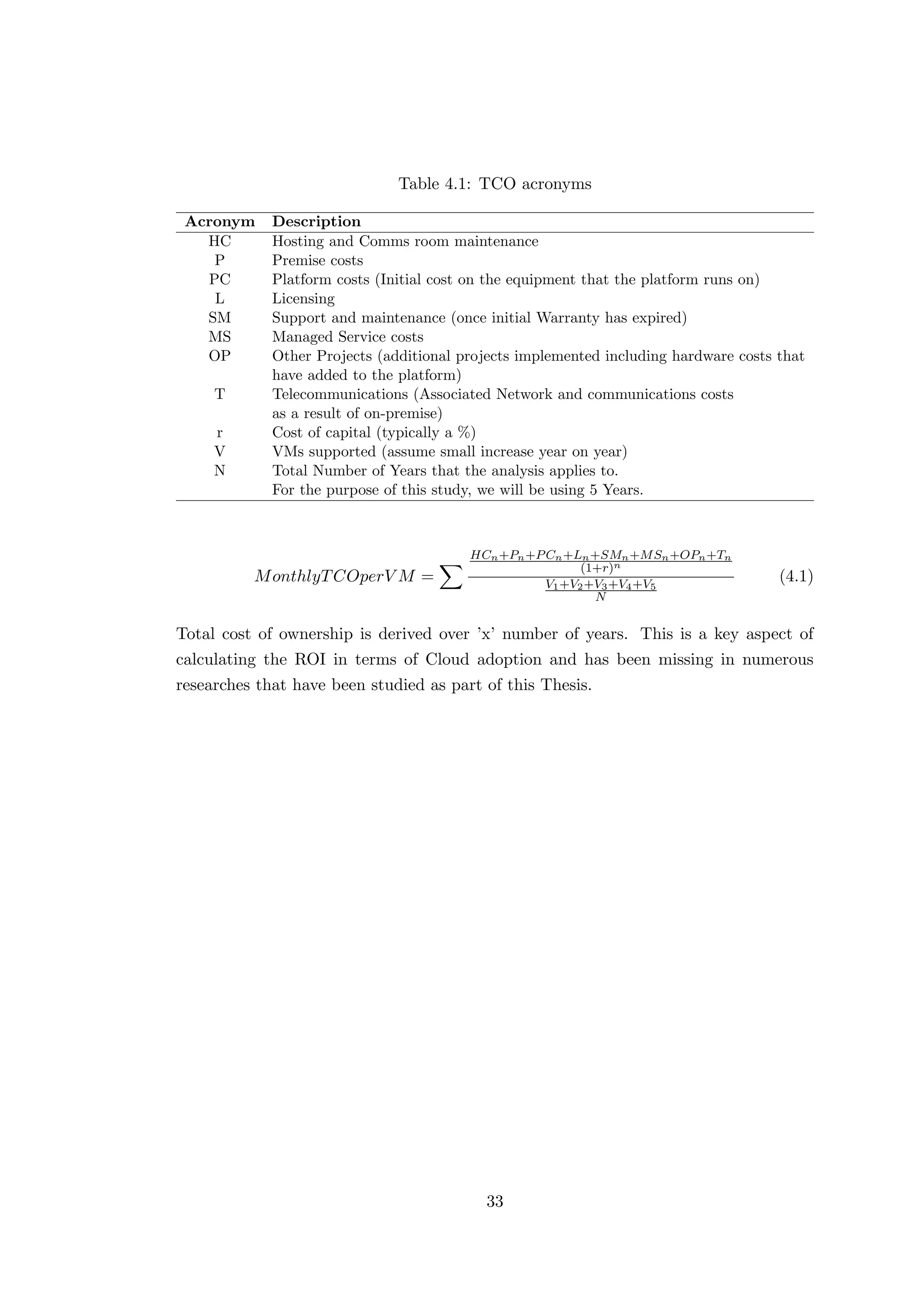 Table 4.1: TCO acronyms
Acronym Description
HC Hosting and Comms room maintenance
P Premise costs
PC Platform costs (Initial cost on the equipment that the platform runs on)
L Licensing
SM Support and maintenance (once initial Warranty has expired)
MS Managed Service costs
OP Other Projects (additional projects implemented including hardware costs that
have added to the platform)
T Telecommunications (Associated Network and communications costs
as a result of on-premise)
r Cost of capital (typically a %)
V VMs supported (assume small increase year on year)
N Total Number of Years that the analysis applies to.
For the purpose of this study, we will be using 5 Years.
MonthlyTCOperV M =
HCn+Pn+PCn+Ln+SMn+MSn+OPn+Tn
(1+r)n
V1+V2+V3+V4+V5
N
(4.1)
Total cost of ownership is derived over ’x’ number of years. This is a key aspect of
calculating the ROI in terms of Cloud adoption and has been missing in numerous
researches that have been studied as part of this Thesis.
33
 