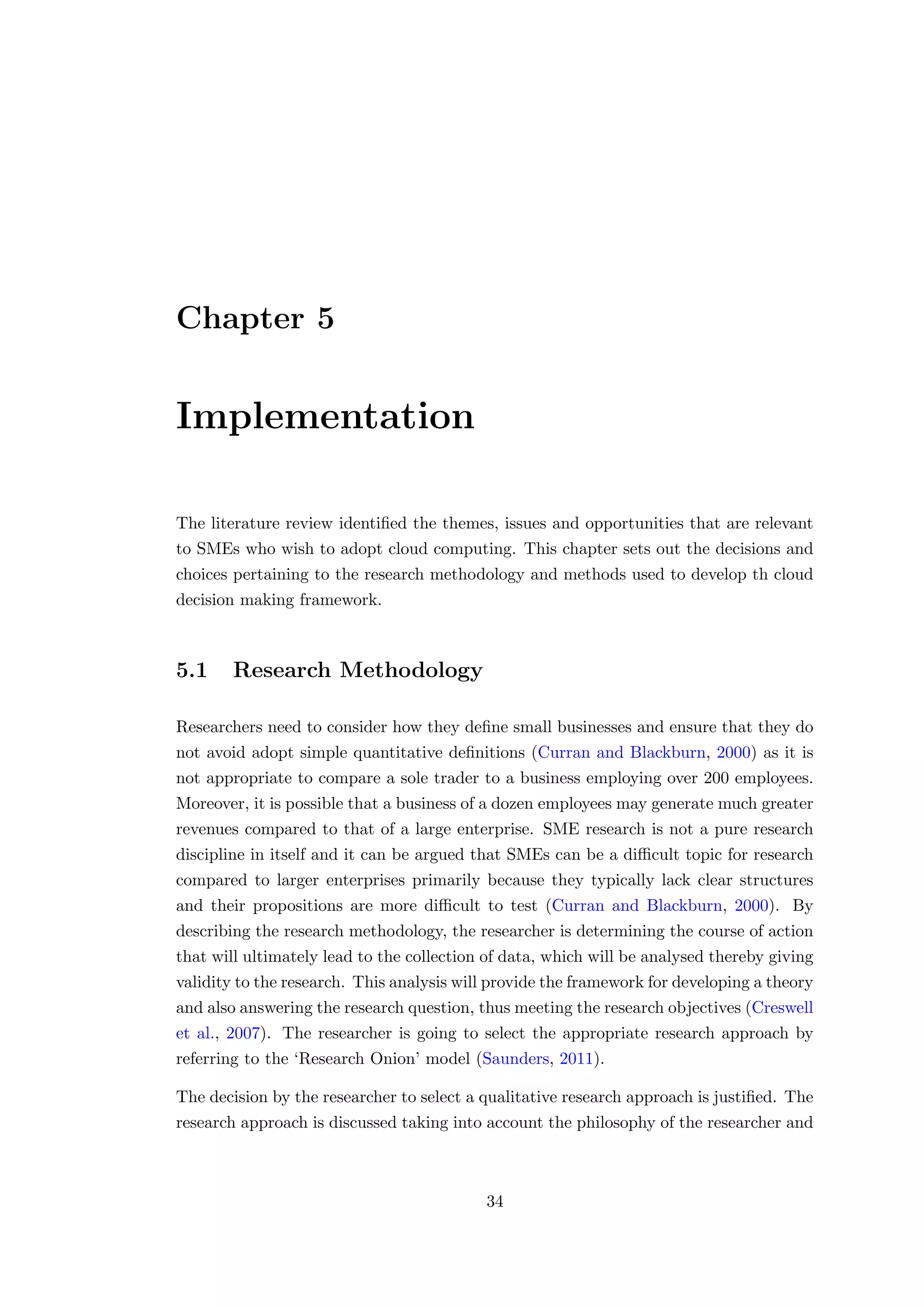 Chapter 5
Implementation
The literature review identiﬁed the themes, issues and opportunities that are relevant
to SMEs who wish to adopt cloud computing. This chapter sets out the decisions and
choices pertaining to the research methodology and methods used to develop th cloud
decision making framework.
5.1 Research Methodology
Researchers need to consider how they deﬁne small businesses and ensure that they do
not avoid adopt simple quantitative deﬁnitions (Curran and Blackburn, 2000) as it is
not appropriate to compare a sole trader to a business employing over 200 employees.
Moreover, it is possible that a business of a dozen employees may generate much greater
revenues compared to that of a large enterprise. SME research is not a pure research
discipline in itself and it can be argued that SMEs can be a diﬃcult topic for research
compared to larger enterprises primarily because they typically lack clear structures
and their propositions are more diﬃcult to test (Curran and Blackburn, 2000). By
describing the research methodology, the researcher is determining the course of action
that will ultimately lead to the collection of data, which will be analysed thereby giving
validity to the research. This analysis will provide the framework for developing a theory
and also answering the research question, thus meeting the research objectives (Creswell
et al., 2007). The researcher is going to select the appropriate research approach by
referring to the ‘Research Onion’ model (Saunders, 2011).
The decision by the researcher to select a qualitative research approach is justiﬁed. The
research approach is discussed taking into account the philosophy of the researcher and
34
 