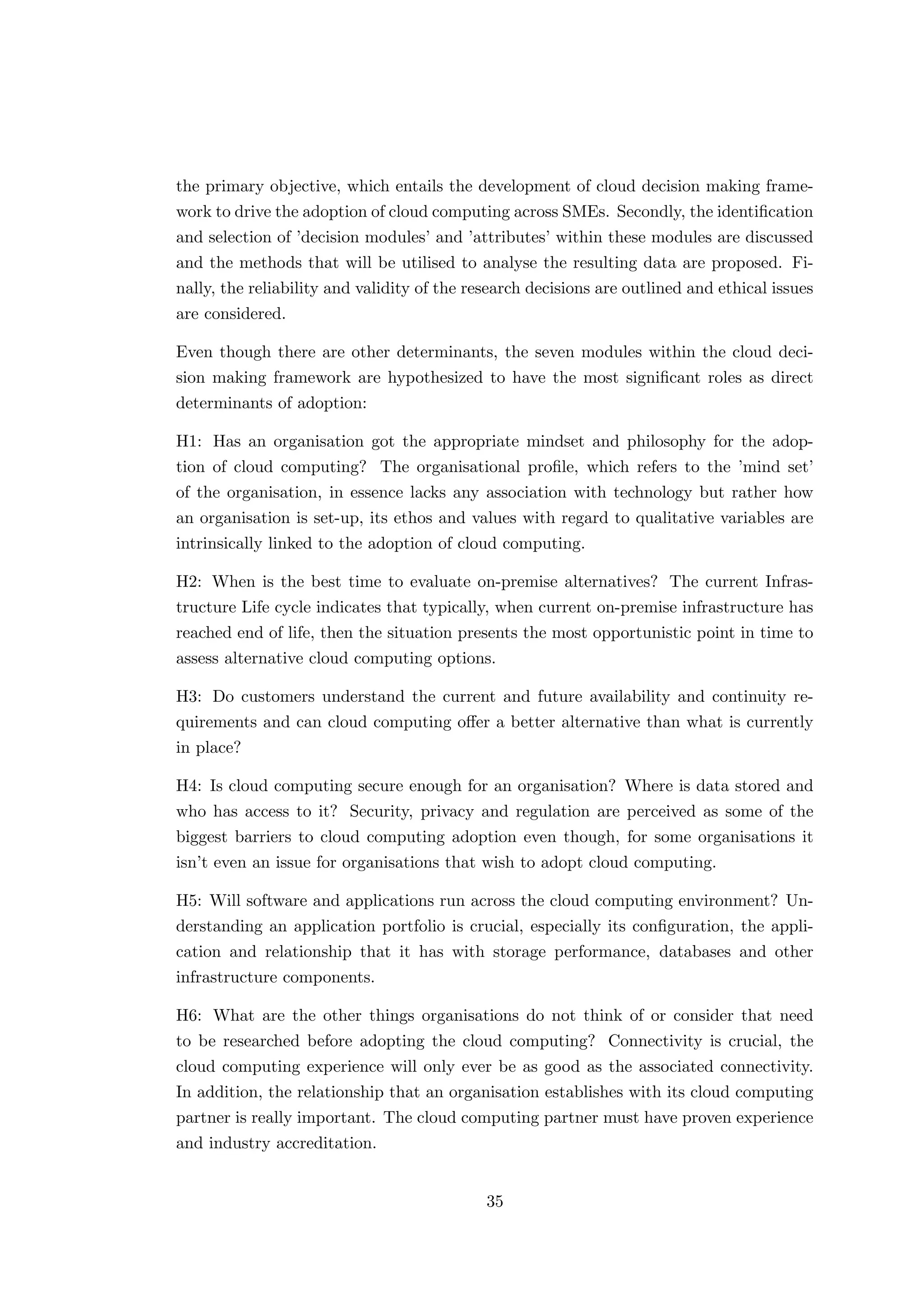 the primary objective, which entails the development of cloud decision making frame-
work to drive the adoption of cloud computing across SMEs. Secondly, the identiﬁcation
and selection of ’decision modules’ and ’attributes’ within these modules are discussed
and the methods that will be utilised to analyse the resulting data are proposed. Fi-
nally, the reliability and validity of the research decisions are outlined and ethical issues
are considered.
Even though there are other determinants, the seven modules within the cloud deci-
sion making framework are hypothesized to have the most signiﬁcant roles as direct
determinants of adoption:
H1: Has an organisation got the appropriate mindset and philosophy for the adop-
tion of cloud computing? The organisational proﬁle, which refers to the ’mind set’
of the organisation, in essence lacks any association with technology but rather how
an organisation is set-up, its ethos and values with regard to qualitative variables are
intrinsically linked to the adoption of cloud computing.
H2: When is the best time to evaluate on-premise alternatives? The current Infras-
tructure Life cycle indicates that typically, when current on-premise infrastructure has
reached end of life, then the situation presents the most opportunistic point in time to
assess alternative cloud computing options.
H3: Do customers understand the current and future availability and continuity re-
quirements and can cloud computing oﬀer a better alternative than what is currently
in place?
H4: Is cloud computing secure enough for an organisation? Where is data stored and
who has access to it? Security, privacy and regulation are perceived as some of the
biggest barriers to cloud computing adoption even though, for some organisations it
isn’t even an issue for organisations that wish to adopt cloud computing.
H5: Will software and applications run across the cloud computing environment? Un-
derstanding an application portfolio is crucial, especially its conﬁguration, the appli-
cation and relationship that it has with storage performance, databases and other
infrastructure components.
H6: What are the other things organisations do not think of or consider that need
to be researched before adopting the cloud computing? Connectivity is crucial, the
cloud computing experience will only ever be as good as the associated connectivity.
In addition, the relationship that an organisation establishes with its cloud computing
partner is really important. The cloud computing partner must have proven experience
and industry accreditation.
35
 