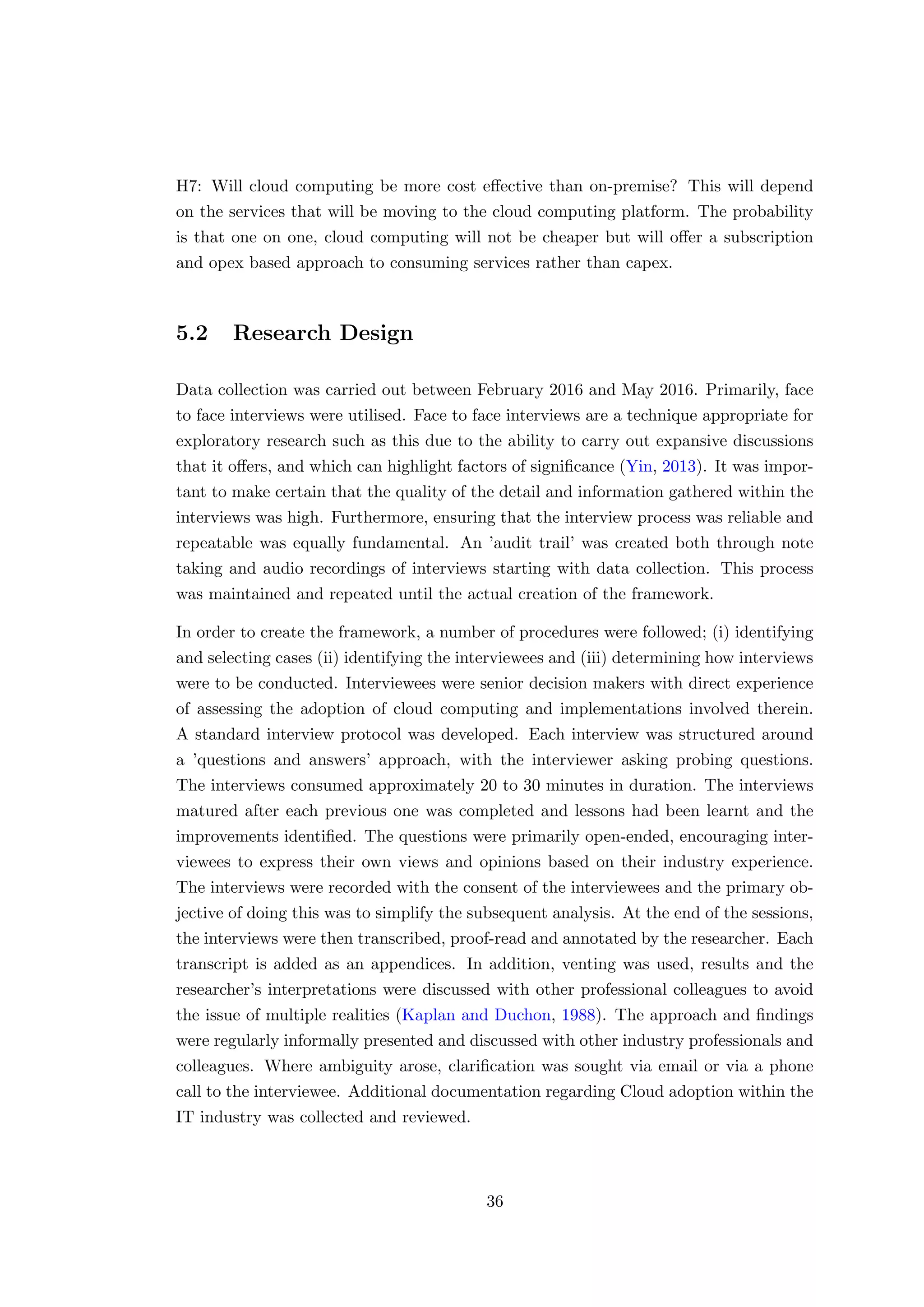 H7: Will cloud computing be more cost eﬀective than on-premise? This will depend
on the services that will be moving to the cloud computing platform. The probability
is that one on one, cloud computing will not be cheaper but will oﬀer a subscription
and opex based approach to consuming services rather than capex.
5.2 Research Design
Data collection was carried out between February 2016 and May 2016. Primarily, face
to face interviews were utilised. Face to face interviews are a technique appropriate for
exploratory research such as this due to the ability to carry out expansive discussions
that it oﬀers, and which can highlight factors of signiﬁcance (Yin, 2013). It was impor-
tant to make certain that the quality of the detail and information gathered within the
interviews was high. Furthermore, ensuring that the interview process was reliable and
repeatable was equally fundamental. An ’audit trail’ was created both through note
taking and audio recordings of interviews starting with data collection. This process
was maintained and repeated until the actual creation of the framework.
In order to create the framework, a number of procedures were followed; (i) identifying
and selecting cases (ii) identifying the interviewees and (iii) determining how interviews
were to be conducted. Interviewees were senior decision makers with direct experience
of assessing the adoption of cloud computing and implementations involved therein.
A standard interview protocol was developed. Each interview was structured around
a ’questions and answers’ approach, with the interviewer asking probing questions.
The interviews consumed approximately 20 to 30 minutes in duration. The interviews
matured after each previous one was completed and lessons had been learnt and the
improvements identiﬁed. The questions were primarily open-ended, encouraging inter-
viewees to express their own views and opinions based on their industry experience.
The interviews were recorded with the consent of the interviewees and the primary ob-
jective of doing this was to simplify the subsequent analysis. At the end of the sessions,
the interviews were then transcribed, proof-read and annotated by the researcher. Each
transcript is added as an appendices. In addition, venting was used, results and the
researcher’s interpretations were discussed with other professional colleagues to avoid
the issue of multiple realities (Kaplan and Duchon, 1988). The approach and ﬁndings
were regularly informally presented and discussed with other industry professionals and
colleagues. Where ambiguity arose, clariﬁcation was sought via email or via a phone
call to the interviewee. Additional documentation regarding Cloud adoption within the
IT industry was collected and reviewed.
36
 