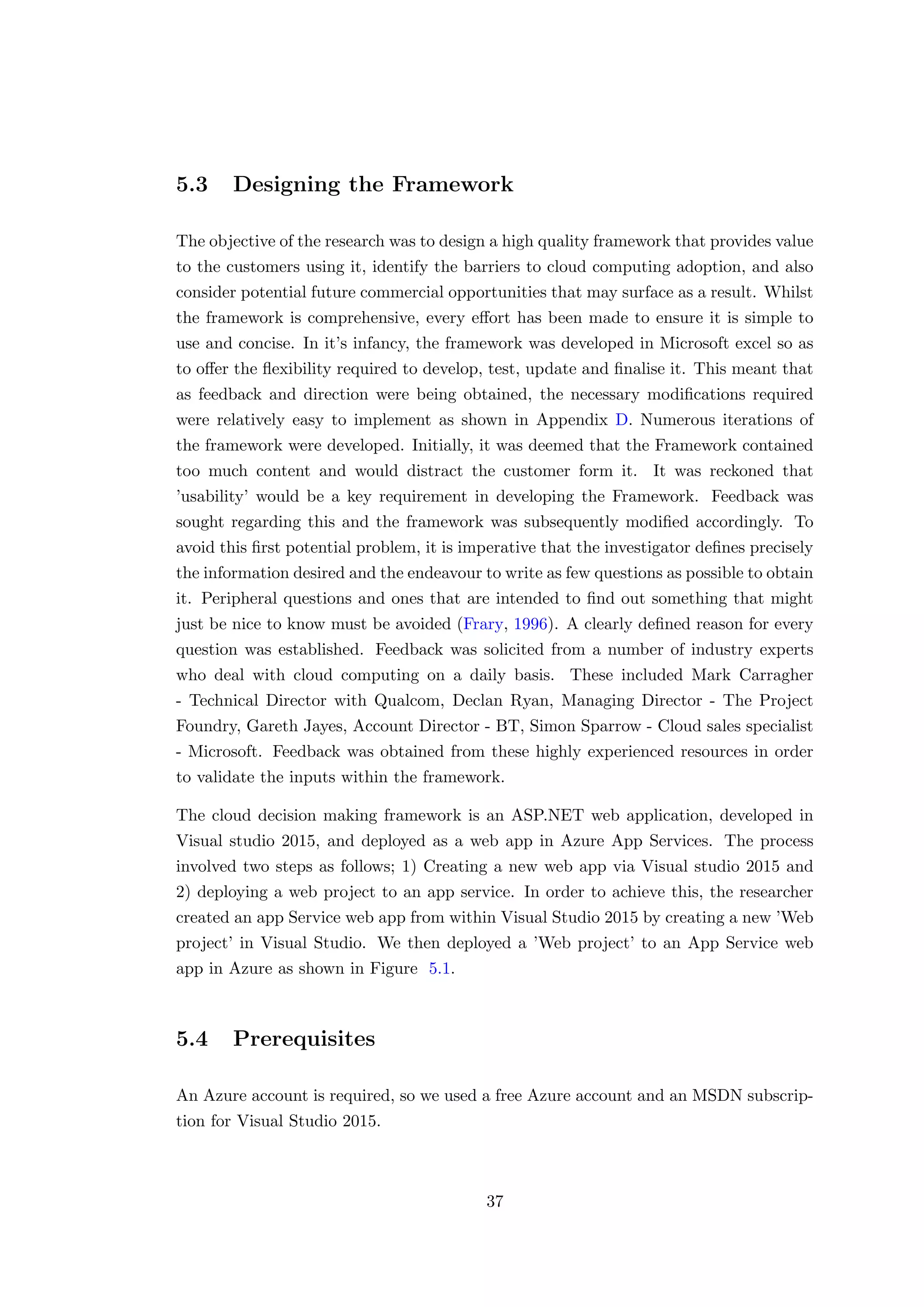 5.3 Designing the Framework
The objective of the research was to design a high quality framework that provides value
to the customers using it, identify the barriers to cloud computing adoption, and also
consider potential future commercial opportunities that may surface as a result. Whilst
the framework is comprehensive, every eﬀort has been made to ensure it is simple to
use and concise. In it’s infancy, the framework was developed in Microsoft excel so as
to oﬀer the ﬂexibility required to develop, test, update and ﬁnalise it. This meant that
as feedback and direction were being obtained, the necessary modiﬁcations required
were relatively easy to implement as shown in Appendix D. Numerous iterations of
the framework were developed. Initially, it was deemed that the Framework contained
too much content and would distract the customer form it. It was reckoned that
’usability’ would be a key requirement in developing the Framework. Feedback was
sought regarding this and the framework was subsequently modiﬁed accordingly. To
avoid this ﬁrst potential problem, it is imperative that the investigator deﬁnes precisely
the information desired and the endeavour to write as few questions as possible to obtain
it. Peripheral questions and ones that are intended to ﬁnd out something that might
just be nice to know must be avoided (Frary, 1996). A clearly deﬁned reason for every
question was established. Feedback was solicited from a number of industry experts
who deal with cloud computing on a daily basis. These included Mark Carragher
- Technical Director with Qualcom, Declan Ryan, Managing Director - The Project
Foundry, Gareth Jayes, Account Director - BT, Simon Sparrow - Cloud sales specialist
- Microsoft. Feedback was obtained from these highly experienced resources in order
to validate the inputs within the framework.
The cloud decision making framework is an ASP.NET web application, developed in
Visual studio 2015, and deployed as a web app in Azure App Services. The process
involved two steps as follows; 1) Creating a new web app via Visual studio 2015 and
2) deploying a web project to an app service. In order to achieve this, the researcher
created an app Service web app from within Visual Studio 2015 by creating a new ’Web
project’ in Visual Studio. We then deployed a ’Web project’ to an App Service web
app in Azure as shown in Figure 5.1.
5.4 Prerequisites
An Azure account is required, so we used a free Azure account and an MSDN subscrip-
tion for Visual Studio 2015.
37
 