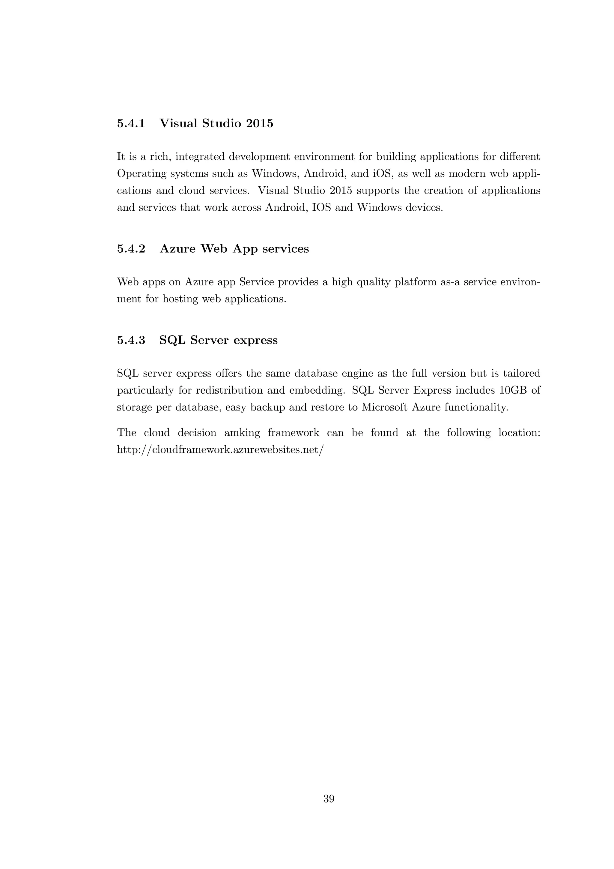 5.4.1 Visual Studio 2015
It is a rich, integrated development environment for building applications for diﬀerent
Operating systems such as Windows, Android, and iOS, as well as modern web appli-
cations and cloud services. Visual Studio 2015 supports the creation of applications
and services that work across Android, IOS and Windows devices.
5.4.2 Azure Web App services
Web apps on Azure app Service provides a high quality platform as-a service environ-
ment for hosting web applications.
5.4.3 SQL Server express
SQL server express oﬀers the same database engine as the full version but is tailored
particularly for redistribution and embedding. SQL Server Express includes 10GB of
storage per database, easy backup and restore to Microsoft Azure functionality.
The cloud decision amking framework can be found at the following location:
http://cloudframework.azurewebsites.net/
39
 
