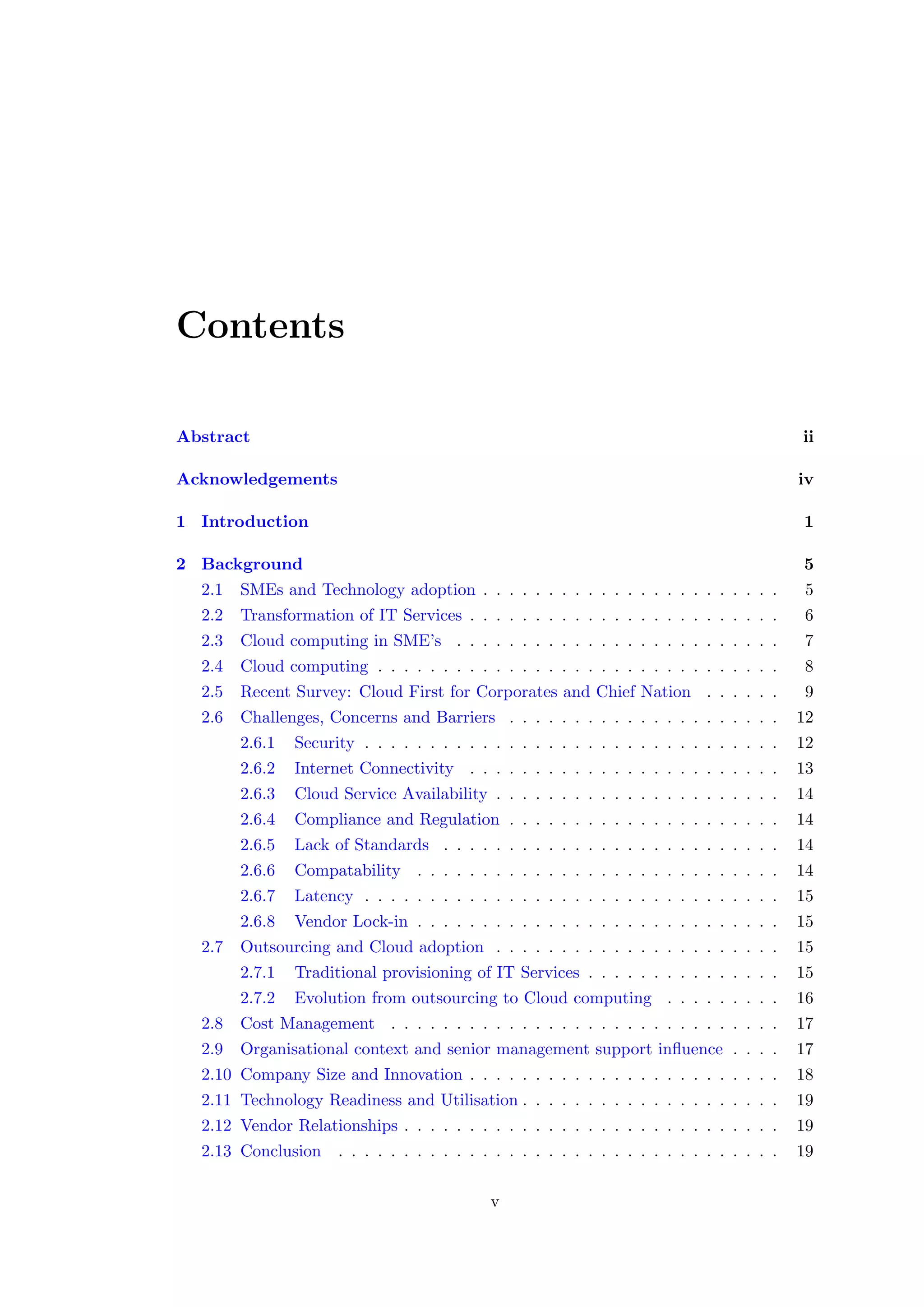 Contents
Abstract ii
Acknowledgements iv
1 Introduction 1
2 Background 5
2.1 SMEs and Technology adoption . . . . . . . . . . . . . . . . . . . . . . . 5
2.2 Transformation of IT Services . . . . . . . . . . . . . . . . . . . . . . . . 6
2.3 Cloud computing in SME’s . . . . . . . . . . . . . . . . . . . . . . . . . 7
2.4 Cloud computing . . . . . . . . . . . . . . . . . . . . . . . . . . . . . . . 8
2.5 Recent Survey: Cloud First for Corporates and Chief Nation . . . . . . 9
2.6 Challenges, Concerns and Barriers . . . . . . . . . . . . . . . . . . . . . 12
2.6.1 Security . . . . . . . . . . . . . . . . . . . . . . . . . . . . . . . . 12
2.6.2 Internet Connectivity . . . . . . . . . . . . . . . . . . . . . . . . 13
2.6.3 Cloud Service Availability . . . . . . . . . . . . . . . . . . . . . . 14
2.6.4 Compliance and Regulation . . . . . . . . . . . . . . . . . . . . . 14
2.6.5 Lack of Standards . . . . . . . . . . . . . . . . . . . . . . . . . . 14
2.6.6 Compatability . . . . . . . . . . . . . . . . . . . . . . . . . . . . 14
2.6.7 Latency . . . . . . . . . . . . . . . . . . . . . . . . . . . . . . . . 15
2.6.8 Vendor Lock-in . . . . . . . . . . . . . . . . . . . . . . . . . . . . 15
2.7 Outsourcing and Cloud adoption . . . . . . . . . . . . . . . . . . . . . . 15
2.7.1 Traditional provisioning of IT Services . . . . . . . . . . . . . . . 15
2.7.2 Evolution from outsourcing to Cloud computing . . . . . . . . . 16
2.8 Cost Management . . . . . . . . . . . . . . . . . . . . . . . . . . . . . . 17
2.9 Organisational context and senior management support inﬂuence . . . . 17
2.10 Company Size and Innovation . . . . . . . . . . . . . . . . . . . . . . . . 18
2.11 Technology Readiness and Utilisation . . . . . . . . . . . . . . . . . . . . 19
2.12 Vendor Relationships . . . . . . . . . . . . . . . . . . . . . . . . . . . . . 19
2.13 Conclusion . . . . . . . . . . . . . . . . . . . . . . . . . . . . . . . . . . 19
v
 