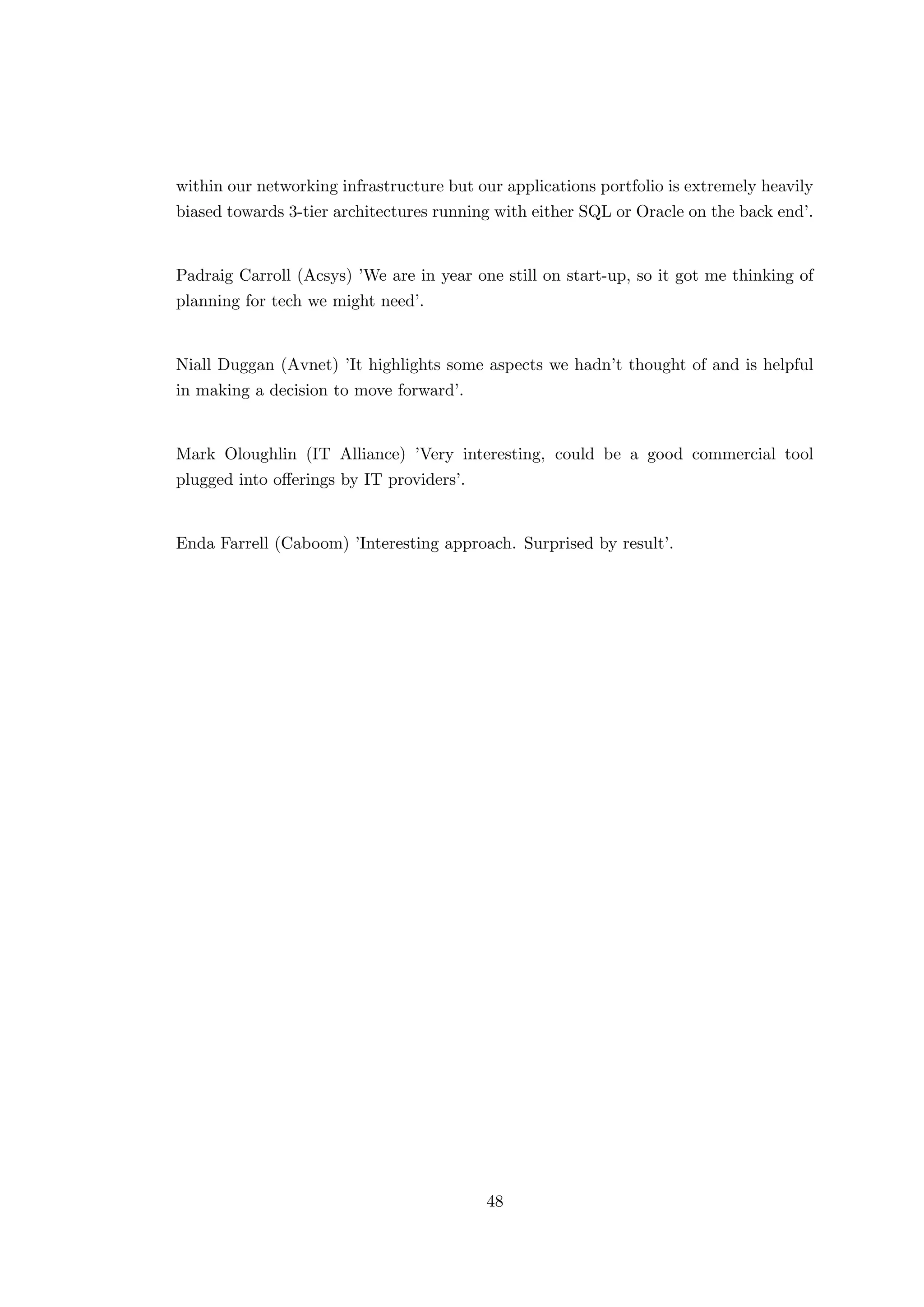 within our networking infrastructure but our applications portfolio is extremely heavily
biased towards 3-tier architectures running with either SQL or Oracle on the back end’.
Padraig Carroll (Acsys) ’We are in year one still on start-up, so it got me thinking of
planning for tech we might need’.
Niall Duggan (Avnet) ’It highlights some aspects we hadn’t thought of and is helpful
in making a decision to move forward’.
Mark Oloughlin (IT Alliance) ’Very interesting, could be a good commercial tool
plugged into oﬀerings by IT providers’.
Enda Farrell (Caboom) ’Interesting approach. Surprised by result’.
48
 