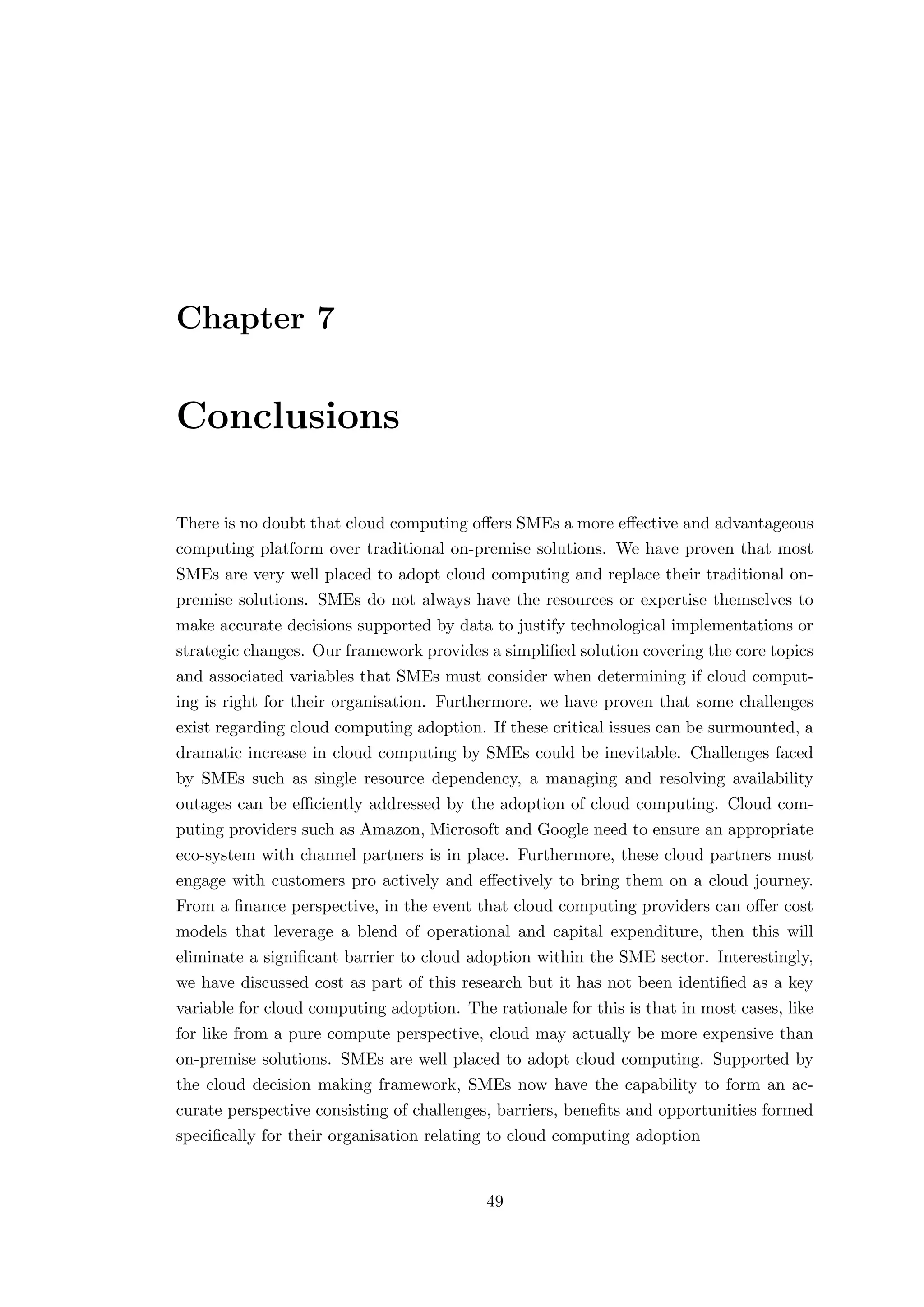 Chapter 7
Conclusions
There is no doubt that cloud computing oﬀers SMEs a more eﬀective and advantageous
computing platform over traditional on-premise solutions. We have proven that most
SMEs are very well placed to adopt cloud computing and replace their traditional on-
premise solutions. SMEs do not always have the resources or expertise themselves to
make accurate decisions supported by data to justify technological implementations or
strategic changes. Our framework provides a simpliﬁed solution covering the core topics
and associated variables that SMEs must consider when determining if cloud comput-
ing is right for their organisation. Furthermore, we have proven that some challenges
exist regarding cloud computing adoption. If these critical issues can be surmounted, a
dramatic increase in cloud computing by SMEs could be inevitable. Challenges faced
by SMEs such as single resource dependency, a managing and resolving availability
outages can be eﬃciently addressed by the adoption of cloud computing. Cloud com-
puting providers such as Amazon, Microsoft and Google need to ensure an appropriate
eco-system with channel partners is in place. Furthermore, these cloud partners must
engage with customers pro actively and eﬀectively to bring them on a cloud journey.
From a ﬁnance perspective, in the event that cloud computing providers can oﬀer cost
models that leverage a blend of operational and capital expenditure, then this will
eliminate a signiﬁcant barrier to cloud adoption within the SME sector. Interestingly,
we have discussed cost as part of this research but it has not been identiﬁed as a key
variable for cloud computing adoption. The rationale for this is that in most cases, like
for like from a pure compute perspective, cloud may actually be more expensive than
on-premise solutions. SMEs are well placed to adopt cloud computing. Supported by
the cloud decision making framework, SMEs now have the capability to form an ac-
curate perspective consisting of challenges, barriers, beneﬁts and opportunities formed
speciﬁcally for their organisation relating to cloud computing adoption
49
 