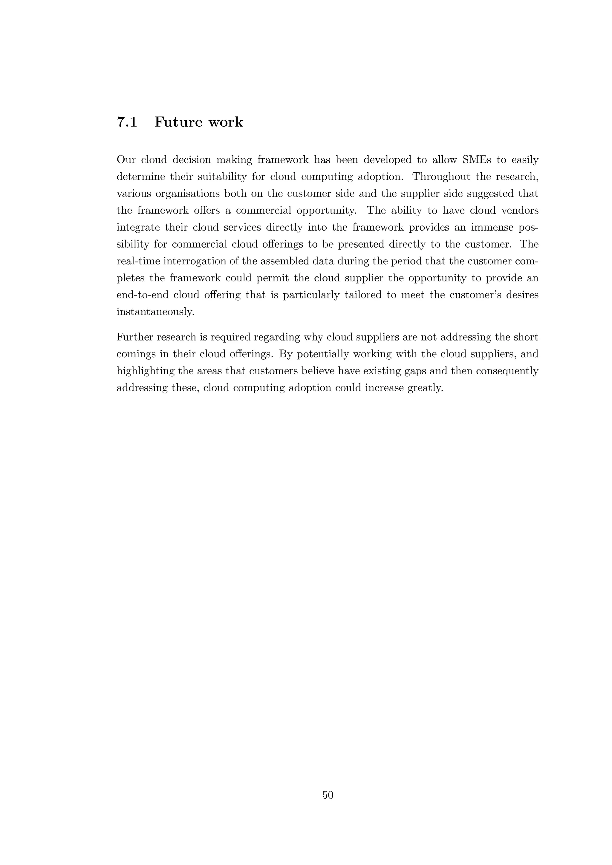 7.1 Future work
Our cloud decision making framework has been developed to allow SMEs to easily
determine their suitability for cloud computing adoption. Throughout the research,
various organisations both on the customer side and the supplier side suggested that
the framework oﬀers a commercial opportunity. The ability to have cloud vendors
integrate their cloud services directly into the framework provides an immense pos-
sibility for commercial cloud oﬀerings to be presented directly to the customer. The
real-time interrogation of the assembled data during the period that the customer com-
pletes the framework could permit the cloud supplier the opportunity to provide an
end-to-end cloud oﬀering that is particularly tailored to meet the customer’s desires
instantaneously.
Further research is required regarding why cloud suppliers are not addressing the short
comings in their cloud oﬀerings. By potentially working with the cloud suppliers, and
highlighting the areas that customers believe have existing gaps and then consequently
addressing these, cloud computing adoption could increase greatly.
50
 