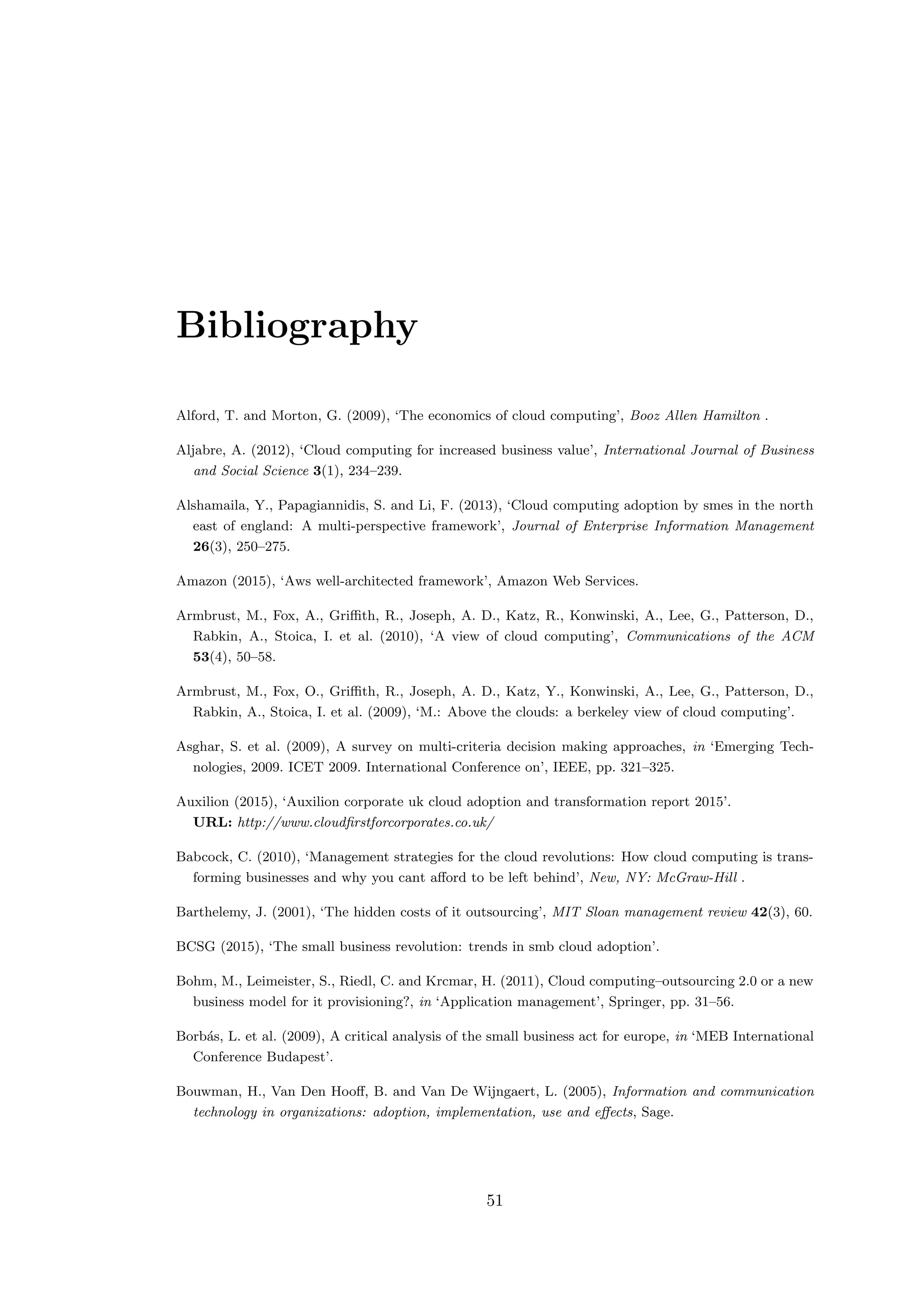 Bibliography
Alford, T. and Morton, G. (2009), ‘The economics of cloud computing’, Booz Allen Hamilton .
Aljabre, A. (2012), ‘Cloud computing for increased business value’, International Journal of Business
and Social Science 3(1), 234–239.
Alshamaila, Y., Papagiannidis, S. and Li, F. (2013), ‘Cloud computing adoption by smes in the north
east of england: A multi-perspective framework’, Journal of Enterprise Information Management
26(3), 250–275.
Amazon (2015), ‘Aws well-architected framework’, Amazon Web Services.
Armbrust, M., Fox, A., Griﬃth, R., Joseph, A. D., Katz, R., Konwinski, A., Lee, G., Patterson, D.,
Rabkin, A., Stoica, I. et al. (2010), ‘A view of cloud computing’, Communications of the ACM
53(4), 50–58.
Armbrust, M., Fox, O., Griﬃth, R., Joseph, A. D., Katz, Y., Konwinski, A., Lee, G., Patterson, D.,
Rabkin, A., Stoica, I. et al. (2009), ‘M.: Above the clouds: a berkeley view of cloud computing’.
Asghar, S. et al. (2009), A survey on multi-criteria decision making approaches, in ‘Emerging Tech-
nologies, 2009. ICET 2009. International Conference on’, IEEE, pp. 321–325.
Auxilion (2015), ‘Auxilion corporate uk cloud adoption and transformation report 2015’.
URL: http://www.cloudﬁrstforcorporates.co.uk/
Babcock, C. (2010), ‘Management strategies for the cloud revolutions: How cloud computing is trans-
forming businesses and why you cant aﬀord to be left behind’, New, NY: McGraw-Hill .
Barthelemy, J. (2001), ‘The hidden costs of it outsourcing’, MIT Sloan management review 42(3), 60.
BCSG (2015), ‘The small business revolution: trends in smb cloud adoption’.
Bohm, M., Leimeister, S., Riedl, C. and Krcmar, H. (2011), Cloud computing–outsourcing 2.0 or a new
business model for it provisioning?, in ‘Application management’, Springer, pp. 31–56.
Borb´as, L. et al. (2009), A critical analysis of the small business act for europe, in ‘MEB International
Conference Budapest’.
Bouwman, H., Van Den Hooﬀ, B. and Van De Wijngaert, L. (2005), Information and communication
technology in organizations: adoption, implementation, use and eﬀects, Sage.
51
 