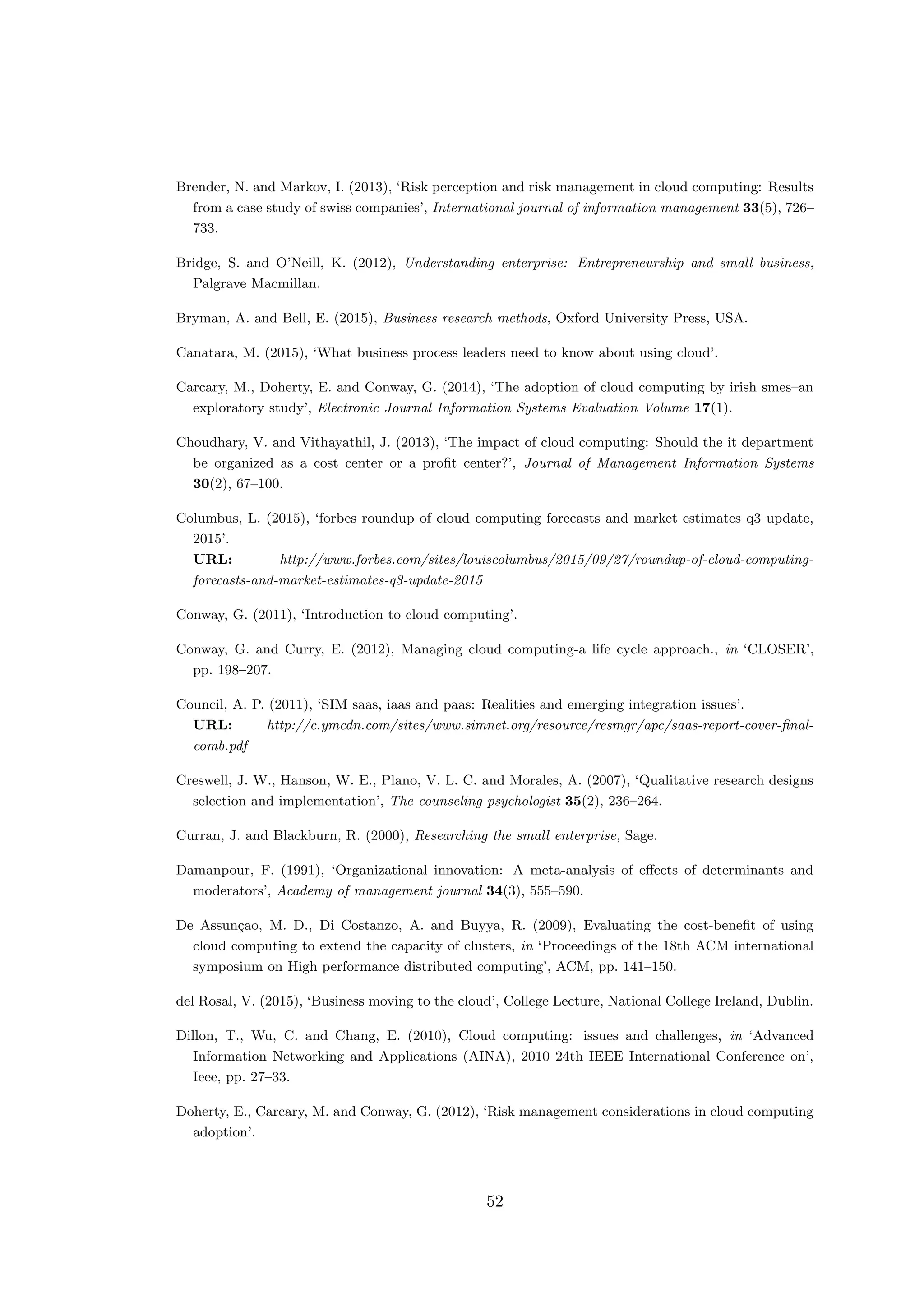 Brender, N. and Markov, I. (2013), ‘Risk perception and risk management in cloud computing: Results
from a case study of swiss companies’, International journal of information management 33(5), 726–
733.
Bridge, S. and O’Neill, K. (2012), Understanding enterprise: Entrepreneurship and small business,
Palgrave Macmillan.
Bryman, A. and Bell, E. (2015), Business research methods, Oxford University Press, USA.
Canatara, M. (2015), ‘What business process leaders need to know about using cloud’.
Carcary, M., Doherty, E. and Conway, G. (2014), ‘The adoption of cloud computing by irish smes–an
exploratory study’, Electronic Journal Information Systems Evaluation Volume 17(1).
Choudhary, V. and Vithayathil, J. (2013), ‘The impact of cloud computing: Should the it department
be organized as a cost center or a proﬁt center?’, Journal of Management Information Systems
30(2), 67–100.
Columbus, L. (2015), ‘forbes roundup of cloud computing forecasts and market estimates q3 update,
2015’.
URL: http://www.forbes.com/sites/louiscolumbus/2015/09/27/roundup-of-cloud-computing-
forecasts-and-market-estimates-q3-update-2015
Conway, G. (2011), ‘Introduction to cloud computing’.
Conway, G. and Curry, E. (2012), Managing cloud computing-a life cycle approach., in ‘CLOSER’,
pp. 198–207.
Council, A. P. (2011), ‘SIM saas, iaas and paas: Realities and emerging integration issues’.
URL: http://c.ymcdn.com/sites/www.simnet.org/resource/resmgr/apc/saas-report-cover-ﬁnal-
comb.pdf
Creswell, J. W., Hanson, W. E., Plano, V. L. C. and Morales, A. (2007), ‘Qualitative research designs
selection and implementation’, The counseling psychologist 35(2), 236–264.
Curran, J. and Blackburn, R. (2000), Researching the small enterprise, Sage.
Damanpour, F. (1991), ‘Organizational innovation: A meta-analysis of eﬀects of determinants and
moderators’, Academy of management journal 34(3), 555–590.
De Assun¸cao, M. D., Di Costanzo, A. and Buyya, R. (2009), Evaluating the cost-beneﬁt of using
cloud computing to extend the capacity of clusters, in ‘Proceedings of the 18th ACM international
symposium on High performance distributed computing’, ACM, pp. 141–150.
del Rosal, V. (2015), ‘Business moving to the cloud’, College Lecture, National College Ireland, Dublin.
Dillon, T., Wu, C. and Chang, E. (2010), Cloud computing: issues and challenges, in ‘Advanced
Information Networking and Applications (AINA), 2010 24th IEEE International Conference on’,
Ieee, pp. 27–33.
Doherty, E., Carcary, M. and Conway, G. (2012), ‘Risk management considerations in cloud computing
adoption’.
52
 