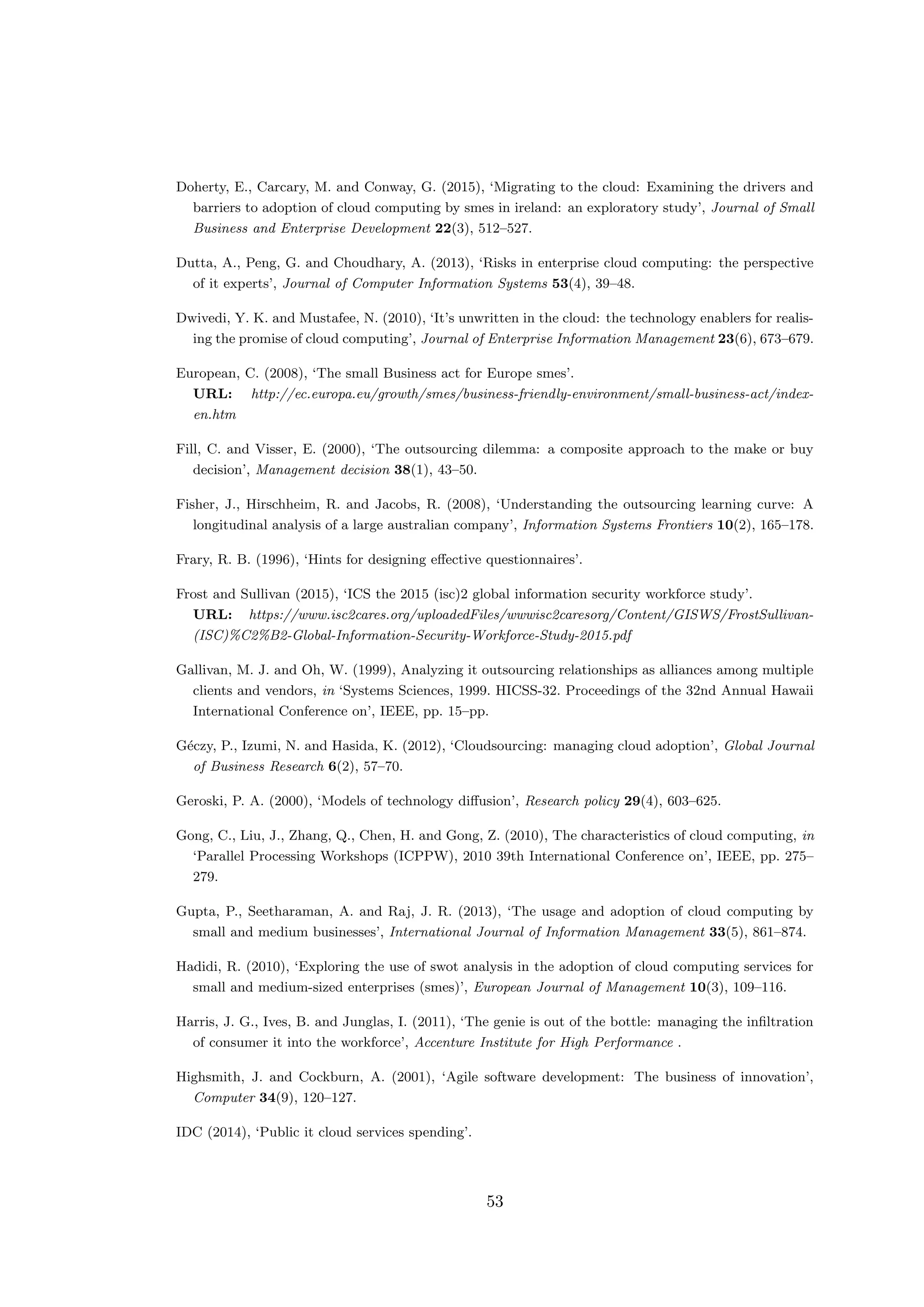 Doherty, E., Carcary, M. and Conway, G. (2015), ‘Migrating to the cloud: Examining the drivers and
barriers to adoption of cloud computing by smes in ireland: an exploratory study’, Journal of Small
Business and Enterprise Development 22(3), 512–527.
Dutta, A., Peng, G. and Choudhary, A. (2013), ‘Risks in enterprise cloud computing: the perspective
of it experts’, Journal of Computer Information Systems 53(4), 39–48.
Dwivedi, Y. K. and Mustafee, N. (2010), ‘It’s unwritten in the cloud: the technology enablers for realis-
ing the promise of cloud computing’, Journal of Enterprise Information Management 23(6), 673–679.
European, C. (2008), ‘The small Business act for Europe smes’.
URL: http://ec.europa.eu/growth/smes/business-friendly-environment/small-business-act/index-
en.htm
Fill, C. and Visser, E. (2000), ‘The outsourcing dilemma: a composite approach to the make or buy
decision’, Management decision 38(1), 43–50.
Fisher, J., Hirschheim, R. and Jacobs, R. (2008), ‘Understanding the outsourcing learning curve: A
longitudinal analysis of a large australian company’, Information Systems Frontiers 10(2), 165–178.
Frary, R. B. (1996), ‘Hints for designing eﬀective questionnaires’.
Frost and Sullivan (2015), ‘ICS the 2015 (isc)2 global information security workforce study’.
URL: https://www.isc2cares.org/uploadedFiles/wwwisc2caresorg/Content/GISWS/FrostSullivan-
(ISC)%C2%B2-Global-Information-Security-Workforce-Study-2015.pdf
Gallivan, M. J. and Oh, W. (1999), Analyzing it outsourcing relationships as alliances among multiple
clients and vendors, in ‘Systems Sciences, 1999. HICSS-32. Proceedings of the 32nd Annual Hawaii
International Conference on’, IEEE, pp. 15–pp.
G´eczy, P., Izumi, N. and Hasida, K. (2012), ‘Cloudsourcing: managing cloud adoption’, Global Journal
of Business Research 6(2), 57–70.
Geroski, P. A. (2000), ‘Models of technology diﬀusion’, Research policy 29(4), 603–625.
Gong, C., Liu, J., Zhang, Q., Chen, H. and Gong, Z. (2010), The characteristics of cloud computing, in
‘Parallel Processing Workshops (ICPPW), 2010 39th International Conference on’, IEEE, pp. 275–
279.
Gupta, P., Seetharaman, A. and Raj, J. R. (2013), ‘The usage and adoption of cloud computing by
small and medium businesses’, International Journal of Information Management 33(5), 861–874.
Hadidi, R. (2010), ‘Exploring the use of swot analysis in the adoption of cloud computing services for
small and medium-sized enterprises (smes)’, European Journal of Management 10(3), 109–116.
Harris, J. G., Ives, B. and Junglas, I. (2011), ‘The genie is out of the bottle: managing the inﬁltration
of consumer it into the workforce’, Accenture Institute for High Performance .
Highsmith, J. and Cockburn, A. (2001), ‘Agile software development: The business of innovation’,
Computer 34(9), 120–127.
IDC (2014), ‘Public it cloud services spending’.
53
 
