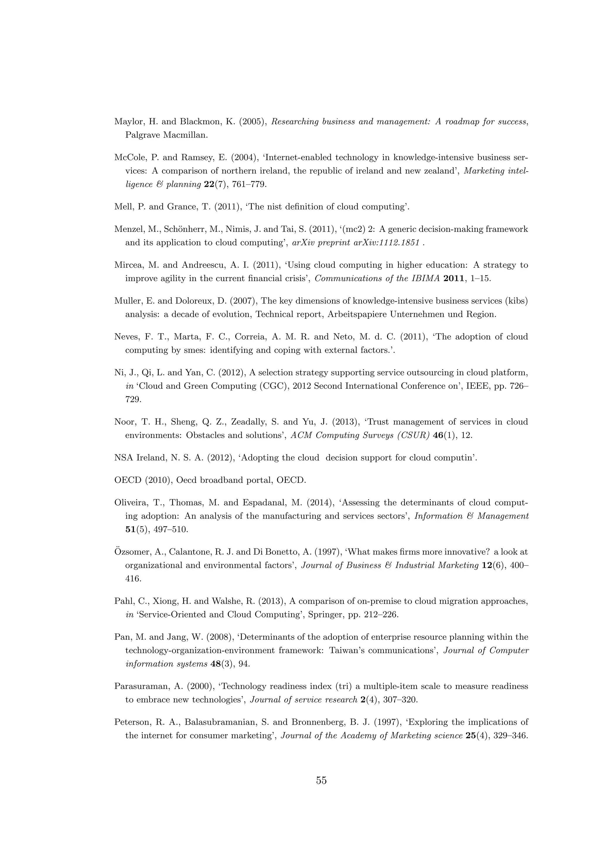 Maylor, H. and Blackmon, K. (2005), Researching business and management: A roadmap for success,
Palgrave Macmillan.
McCole, P. and Ramsey, E. (2004), ‘Internet-enabled technology in knowledge-intensive business ser-
vices: A comparison of northern ireland, the republic of ireland and new zealand’, Marketing intel-
ligence & planning 22(7), 761–779.
Mell, P. and Grance, T. (2011), ‘The nist deﬁnition of cloud computing’.
Menzel, M., Sch¨onherr, M., Nimis, J. and Tai, S. (2011), ‘(mc2) 2: A generic decision-making framework
and its application to cloud computing’, arXiv preprint arXiv:1112.1851 .
Mircea, M. and Andreescu, A. I. (2011), ‘Using cloud computing in higher education: A strategy to
improve agility in the current ﬁnancial crisis’, Communications of the IBIMA 2011, 1–15.
Muller, E. and Doloreux, D. (2007), The key dimensions of knowledge-intensive business services (kibs)
analysis: a decade of evolution, Technical report, Arbeitspapiere Unternehmen und Region.
Neves, F. T., Marta, F. C., Correia, A. M. R. and Neto, M. d. C. (2011), ‘The adoption of cloud
computing by smes: identifying and coping with external factors.’.
Ni, J., Qi, L. and Yan, C. (2012), A selection strategy supporting service outsourcing in cloud platform,
in ‘Cloud and Green Computing (CGC), 2012 Second International Conference on’, IEEE, pp. 726–
729.
Noor, T. H., Sheng, Q. Z., Zeadally, S. and Yu, J. (2013), ‘Trust management of services in cloud
environments: Obstacles and solutions’, ACM Computing Surveys (CSUR) 46(1), 12.
NSA Ireland, N. S. A. (2012), ‘Adopting the cloud decision support for cloud computin’.
OECD (2010), Oecd broadband portal, OECD.
Oliveira, T., Thomas, M. and Espadanal, M. (2014), ‘Assessing the determinants of cloud comput-
ing adoption: An analysis of the manufacturing and services sectors’, Information & Management
51(5), 497–510.
¨Ozsomer, A., Calantone, R. J. and Di Bonetto, A. (1997), ‘What makes ﬁrms more innovative? a look at
organizational and environmental factors’, Journal of Business & Industrial Marketing 12(6), 400–
416.
Pahl, C., Xiong, H. and Walshe, R. (2013), A comparison of on-premise to cloud migration approaches,
in ‘Service-Oriented and Cloud Computing’, Springer, pp. 212–226.
Pan, M. and Jang, W. (2008), ‘Determinants of the adoption of enterprise resource planning within the
technology-organization-environment framework: Taiwan’s communications’, Journal of Computer
information systems 48(3), 94.
Parasuraman, A. (2000), ‘Technology readiness index (tri) a multiple-item scale to measure readiness
to embrace new technologies’, Journal of service research 2(4), 307–320.
Peterson, R. A., Balasubramanian, S. and Bronnenberg, B. J. (1997), ‘Exploring the implications of
the internet for consumer marketing’, Journal of the Academy of Marketing science 25(4), 329–346.
55
 