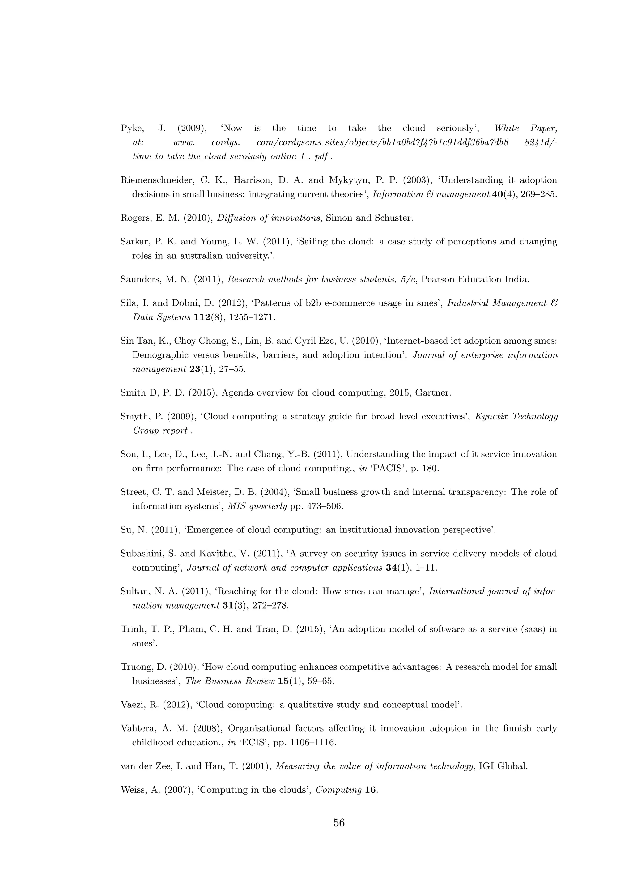 Pyke, J. (2009), ‘Now is the time to take the cloud seriously’, White Paper,
at: www. cordys. com/cordyscms sites/objects/bb1a0bd7f47b1c91ddf36ba7db8 8241d/-
time to take the cloud seroiusly online 1 . pdf .
Riemenschneider, C. K., Harrison, D. A. and Mykytyn, P. P. (2003), ‘Understanding it adoption
decisions in small business: integrating current theories’, Information & management 40(4), 269–285.
Rogers, E. M. (2010), Diﬀusion of innovations, Simon and Schuster.
Sarkar, P. K. and Young, L. W. (2011), ‘Sailing the cloud: a case study of perceptions and changing
roles in an australian university.’.
Saunders, M. N. (2011), Research methods for business students, 5/e, Pearson Education India.
Sila, I. and Dobni, D. (2012), ‘Patterns of b2b e-commerce usage in smes’, Industrial Management &
Data Systems 112(8), 1255–1271.
Sin Tan, K., Choy Chong, S., Lin, B. and Cyril Eze, U. (2010), ‘Internet-based ict adoption among smes:
Demographic versus beneﬁts, barriers, and adoption intention’, Journal of enterprise information
management 23(1), 27–55.
Smith D, P. D. (2015), Agenda overview for cloud computing, 2015, Gartner.
Smyth, P. (2009), ‘Cloud computing–a strategy guide for broad level executives’, Kynetix Technology
Group report .
Son, I., Lee, D., Lee, J.-N. and Chang, Y.-B. (2011), Understanding the impact of it service innovation
on ﬁrm performance: The case of cloud computing., in ‘PACIS’, p. 180.
Street, C. T. and Meister, D. B. (2004), ‘Small business growth and internal transparency: The role of
information systems’, MIS quarterly pp. 473–506.
Su, N. (2011), ‘Emergence of cloud computing: an institutional innovation perspective’.
Subashini, S. and Kavitha, V. (2011), ‘A survey on security issues in service delivery models of cloud
computing’, Journal of network and computer applications 34(1), 1–11.
Sultan, N. A. (2011), ‘Reaching for the cloud: How smes can manage’, International journal of infor-
mation management 31(3), 272–278.
Trinh, T. P., Pham, C. H. and Tran, D. (2015), ‘An adoption model of software as a service (saas) in
smes’.
Truong, D. (2010), ‘How cloud computing enhances competitive advantages: A research model for small
businesses’, The Business Review 15(1), 59–65.
Vaezi, R. (2012), ‘Cloud computing: a qualitative study and conceptual model’.
Vahtera, A. M. (2008), Organisational factors aﬀecting it innovation adoption in the ﬁnnish early
childhood education., in ‘ECIS’, pp. 1106–1116.
van der Zee, I. and Han, T. (2001), Measuring the value of information technology, IGI Global.
Weiss, A. (2007), ‘Computing in the clouds’, Computing 16.
56
 