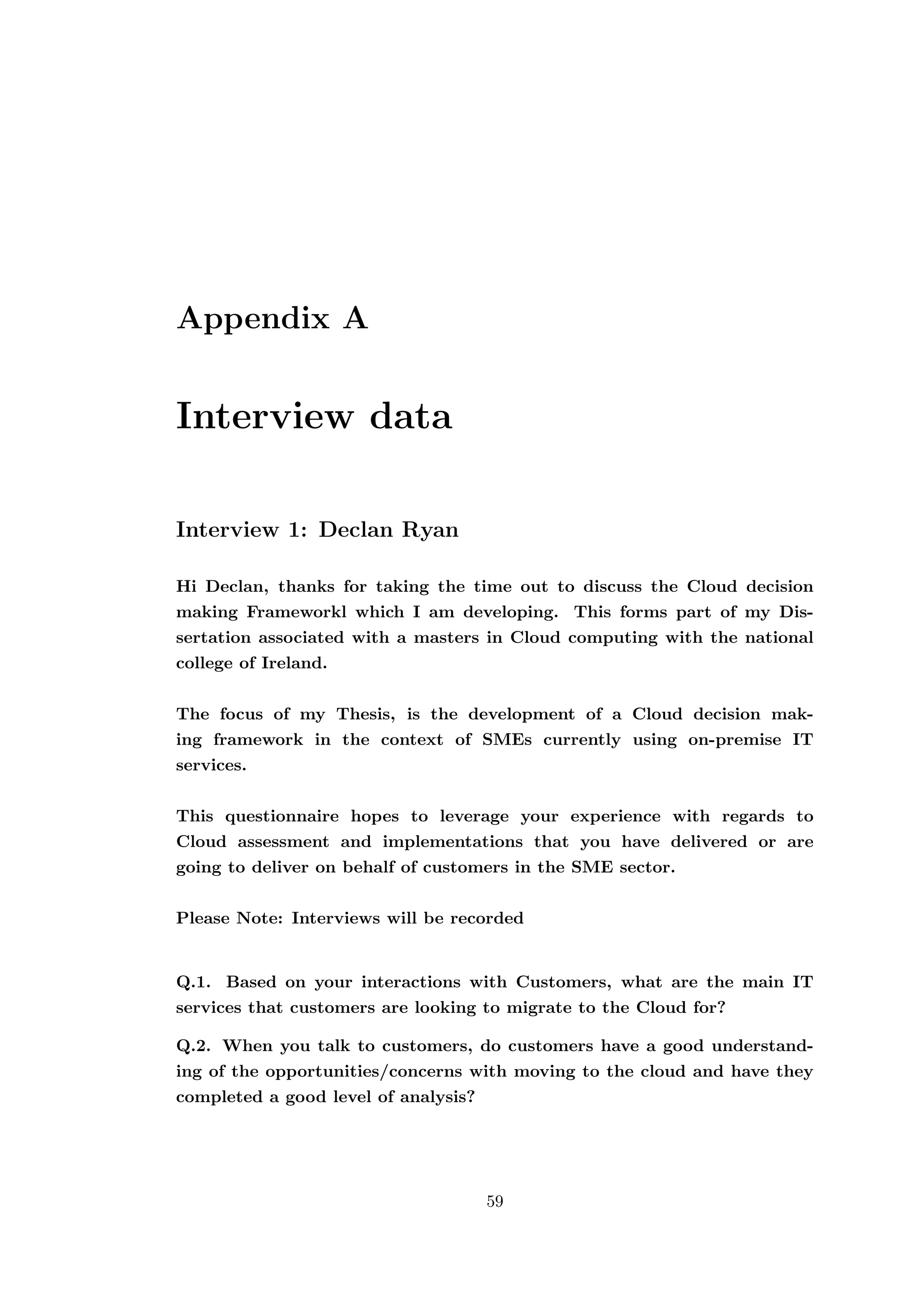 Appendix A
Interview data
Interview 1: Declan Ryan
Hi Declan, thanks for taking the time out to discuss the Cloud decision
making Frameworkl which I am developing. This forms part of my Dis-
sertation associated with a masters in Cloud computing with the national
college of Ireland.
The focus of my Thesis, is the development of a Cloud decision mak-
ing framework in the context of SMEs currently using on-premise IT
services.
This questionnaire hopes to leverage your experience with regards to
Cloud assessment and implementations that you have delivered or are
going to deliver on behalf of customers in the SME sector.
Please Note: Interviews will be recorded
Q.1. Based on your interactions with Customers, what are the main IT
services that customers are looking to migrate to the Cloud for?
Q.2. When you talk to customers, do customers have a good understand-
ing of the opportunities/concerns with moving to the cloud and have they
completed a good level of analysis?
59
 