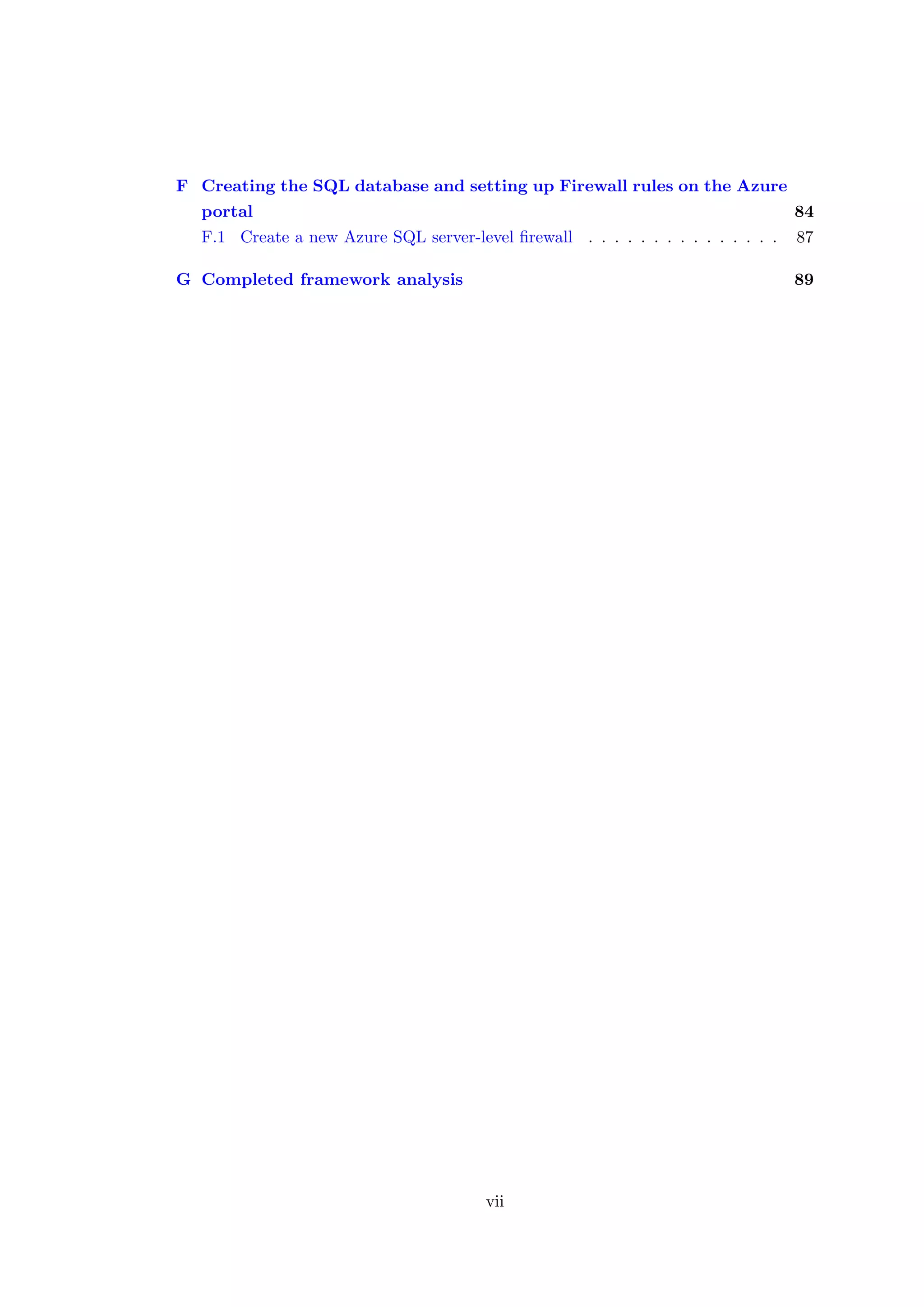 F Creating the SQL database and setting up Firewall rules on the Azure
portal 84
F.1 Create a new Azure SQL server-level ﬁrewall . . . . . . . . . . . . . . . 87
G Completed framework analysis 89
vii
 