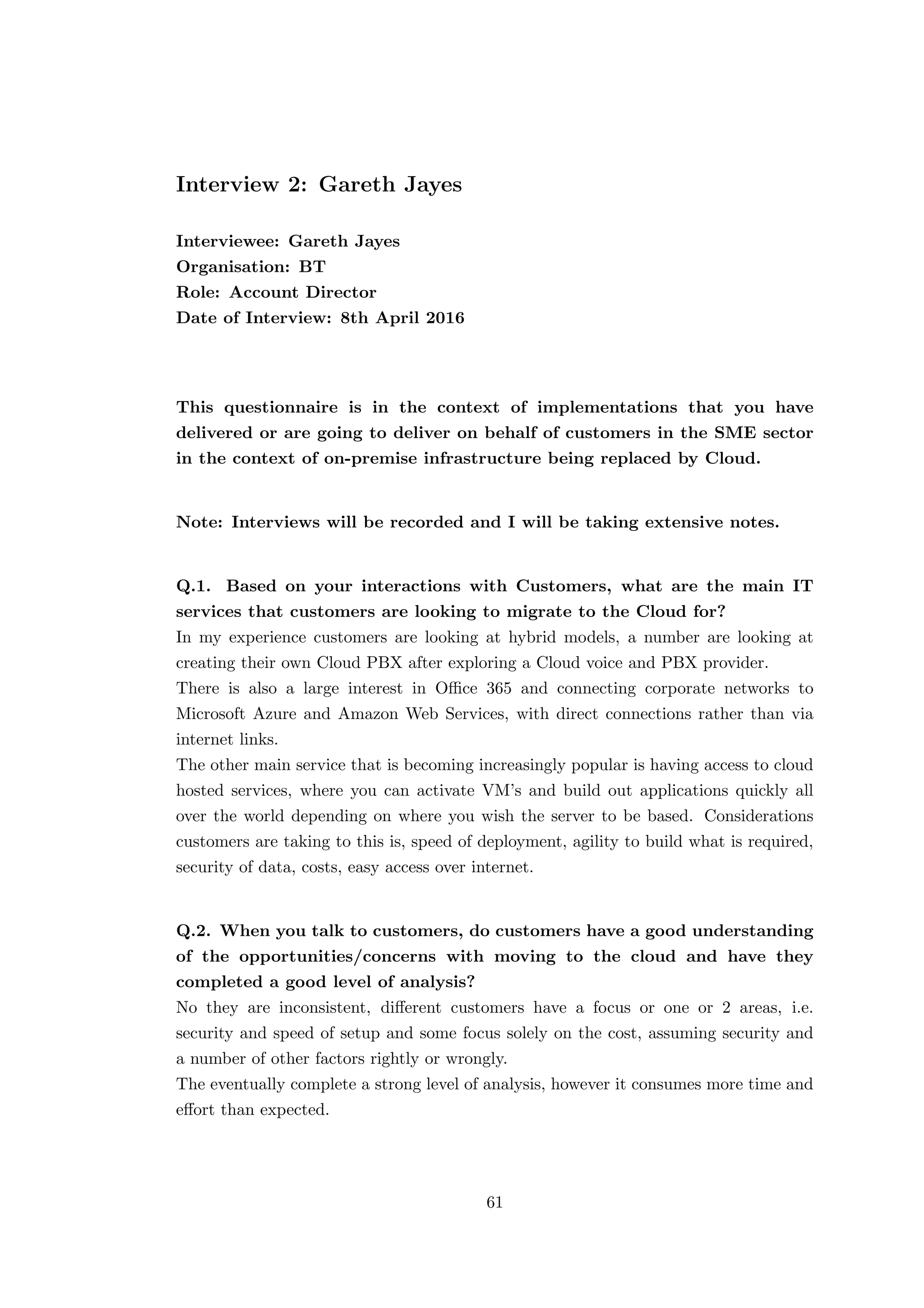 Interview 2: Gareth Jayes
Interviewee: Gareth Jayes
Organisation: BT
Role: Account Director
Date of Interview: 8th April 2016
This questionnaire is in the context of implementations that you have
delivered or are going to deliver on behalf of customers in the SME sector
in the context of on-premise infrastructure being replaced by Cloud.
Note: Interviews will be recorded and I will be taking extensive notes.
Q.1. Based on your interactions with Customers, what are the main IT
services that customers are looking to migrate to the Cloud for?
In my experience customers are looking at hybrid models, a number are looking at
creating their own Cloud PBX after exploring a Cloud voice and PBX provider.
There is also a large interest in Oﬃce 365 and connecting corporate networks to
Microsoft Azure and Amazon Web Services, with direct connections rather than via
internet links.
The other main service that is becoming increasingly popular is having access to cloud
hosted services, where you can activate VM’s and build out applications quickly all
over the world depending on where you wish the server to be based. Considerations
customers are taking to this is, speed of deployment, agility to build what is required,
security of data, costs, easy access over internet.
Q.2. When you talk to customers, do customers have a good understanding
of the opportunities/concerns with moving to the cloud and have they
completed a good level of analysis?
No they are inconsistent, diﬀerent customers have a focus or one or 2 areas, i.e.
security and speed of setup and some focus solely on the cost, assuming security and
a number of other factors rightly or wrongly.
The eventually complete a strong level of analysis, however it consumes more time and
eﬀort than expected.
61
 