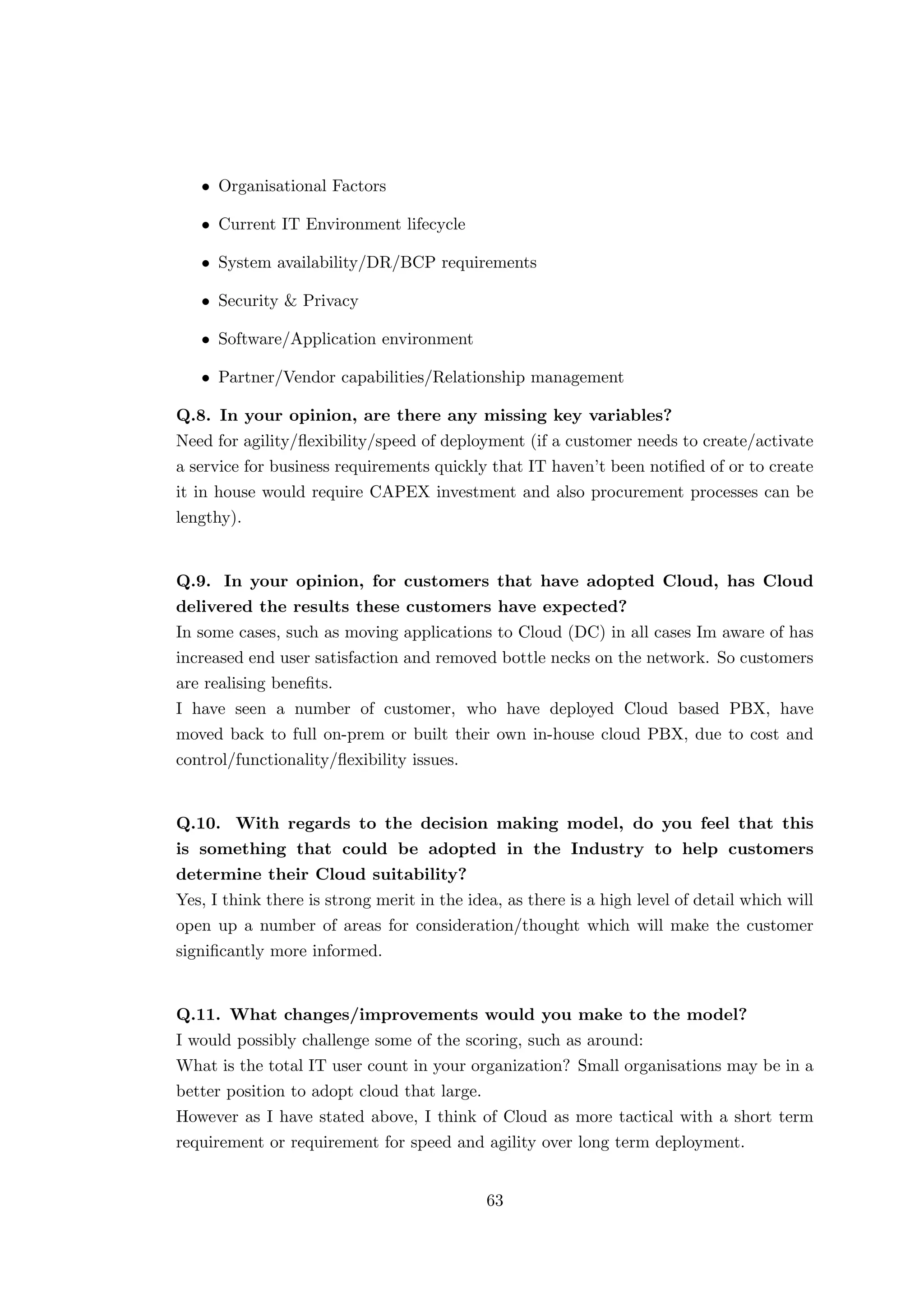 • Organisational Factors
• Current IT Environment lifecycle
• System availability/DR/BCP requirements
• Security & Privacy
• Software/Application environment
• Partner/Vendor capabilities/Relationship management
Q.8. In your opinion, are there any missing key variables?
Need for agility/ﬂexibility/speed of deployment (if a customer needs to create/activate
a service for business requirements quickly that IT haven’t been notiﬁed of or to create
it in house would require CAPEX investment and also procurement processes can be
lengthy).
Q.9. In your opinion, for customers that have adopted Cloud, has Cloud
delivered the results these customers have expected?
In some cases, such as moving applications to Cloud (DC) in all cases Im aware of has
increased end user satisfaction and removed bottle necks on the network. So customers
are realising beneﬁts.
I have seen a number of customer, who have deployed Cloud based PBX, have
moved back to full on-prem or built their own in-house cloud PBX, due to cost and
control/functionality/ﬂexibility issues.
Q.10. With regards to the decision making model, do you feel that this
is something that could be adopted in the Industry to help customers
determine their Cloud suitability?
Yes, I think there is strong merit in the idea, as there is a high level of detail which will
open up a number of areas for consideration/thought which will make the customer
signiﬁcantly more informed.
Q.11. What changes/improvements would you make to the model?
I would possibly challenge some of the scoring, such as around:
What is the total IT user count in your organization? Small organisations may be in a
better position to adopt cloud that large.
However as I have stated above, I think of Cloud as more tactical with a short term
requirement or requirement for speed and agility over long term deployment.
63
 