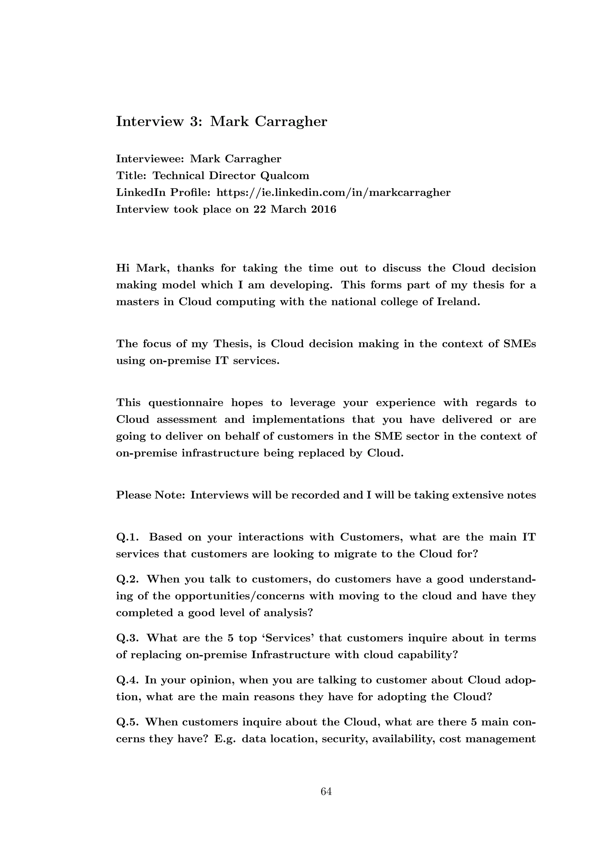 Interview 3: Mark Carragher
Interviewee: Mark Carragher
Title: Technical Director Qualcom
LinkedIn Proﬁle: https://ie.linkedin.com/in/markcarragher
Interview took place on 22 March 2016
Hi Mark, thanks for taking the time out to discuss the Cloud decision
making model which I am developing. This forms part of my thesis for a
masters in Cloud computing with the national college of Ireland.
The focus of my Thesis, is Cloud decision making in the context of SMEs
using on-premise IT services.
This questionnaire hopes to leverage your experience with regards to
Cloud assessment and implementations that you have delivered or are
going to deliver on behalf of customers in the SME sector in the context of
on-premise infrastructure being replaced by Cloud.
Please Note: Interviews will be recorded and I will be taking extensive notes
Q.1. Based on your interactions with Customers, what are the main IT
services that customers are looking to migrate to the Cloud for?
Q.2. When you talk to customers, do customers have a good understand-
ing of the opportunities/concerns with moving to the cloud and have they
completed a good level of analysis?
Q.3. What are the 5 top ‘Services’ that customers inquire about in terms
of replacing on-premise Infrastructure with cloud capability?
Q.4. In your opinion, when you are talking to customer about Cloud adop-
tion, what are the main reasons they have for adopting the Cloud?
Q.5. When customers inquire about the Cloud, what are there 5 main con-
cerns they have? E.g. data location, security, availability, cost management
64
 