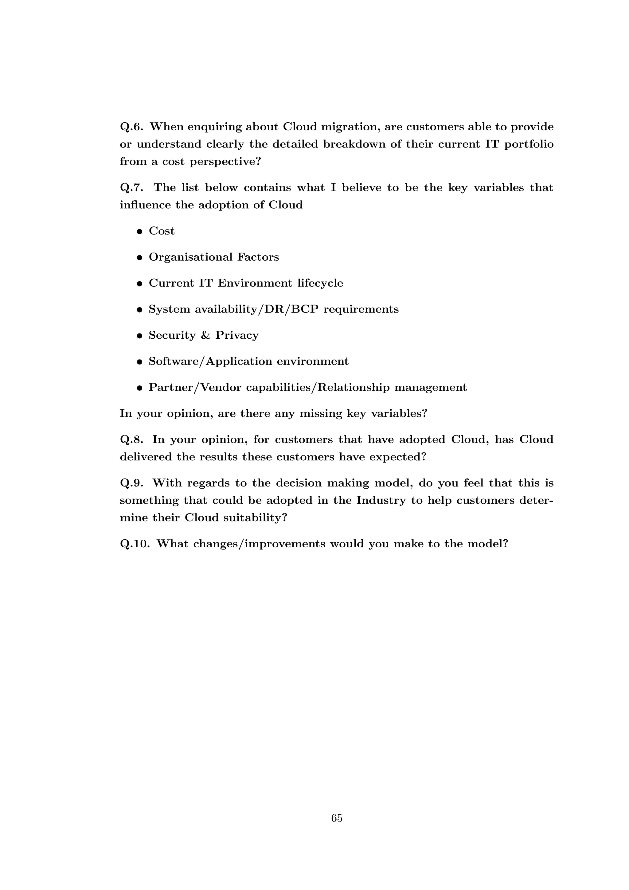 Q.6. When enquiring about Cloud migration, are customers able to provide
or understand clearly the detailed breakdown of their current IT portfolio
from a cost perspective?
Q.7. The list below contains what I believe to be the key variables that
inﬂuence the adoption of Cloud
• Cost
• Organisational Factors
• Current IT Environment lifecycle
• System availability/DR/BCP requirements
• Security & Privacy
• Software/Application environment
• Partner/Vendor capabilities/Relationship management
In your opinion, are there any missing key variables?
Q.8. In your opinion, for customers that have adopted Cloud, has Cloud
delivered the results these customers have expected?
Q.9. With regards to the decision making model, do you feel that this is
something that could be adopted in the Industry to help customers deter-
mine their Cloud suitability?
Q.10. What changes/improvements would you make to the model?
65
 