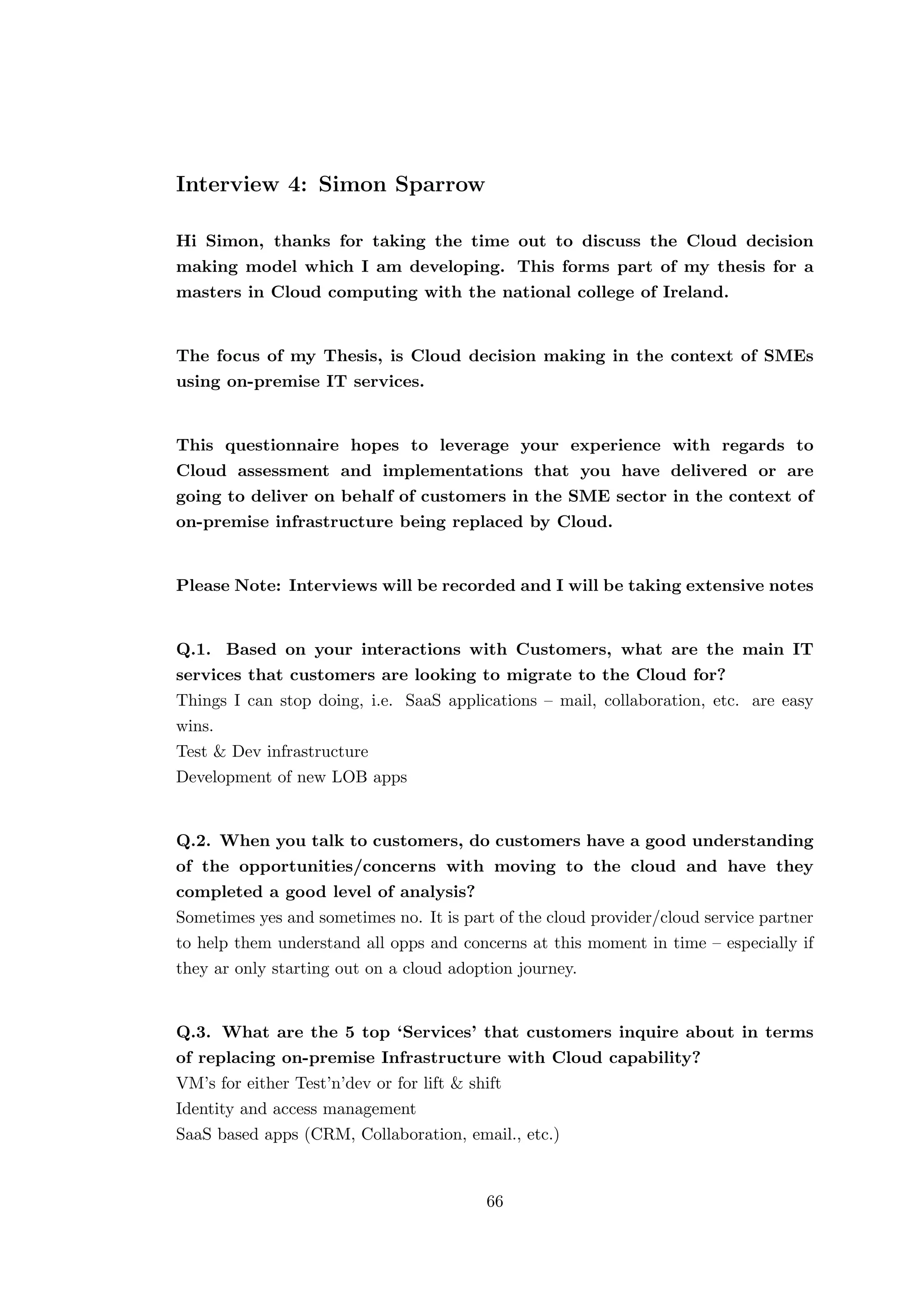 Interview 4: Simon Sparrow
Hi Simon, thanks for taking the time out to discuss the Cloud decision
making model which I am developing. This forms part of my thesis for a
masters in Cloud computing with the national college of Ireland.
The focus of my Thesis, is Cloud decision making in the context of SMEs
using on-premise IT services.
This questionnaire hopes to leverage your experience with regards to
Cloud assessment and implementations that you have delivered or are
going to deliver on behalf of customers in the SME sector in the context of
on-premise infrastructure being replaced by Cloud.
Please Note: Interviews will be recorded and I will be taking extensive notes
Q.1. Based on your interactions with Customers, what are the main IT
services that customers are looking to migrate to the Cloud for?
Things I can stop doing, i.e. SaaS applications – mail, collaboration, etc. are easy
wins.
Test & Dev infrastructure
Development of new LOB apps
Q.2. When you talk to customers, do customers have a good understanding
of the opportunities/concerns with moving to the cloud and have they
completed a good level of analysis?
Sometimes yes and sometimes no. It is part of the cloud provider/cloud service partner
to help them understand all opps and concerns at this moment in time – especially if
they ar only starting out on a cloud adoption journey.
Q.3. What are the 5 top ‘Services’ that customers inquire about in terms
of replacing on-premise Infrastructure with Cloud capability?
VM’s for either Test’n’dev or for lift & shift
Identity and access management
SaaS based apps (CRM, Collaboration, email., etc.)
66
 