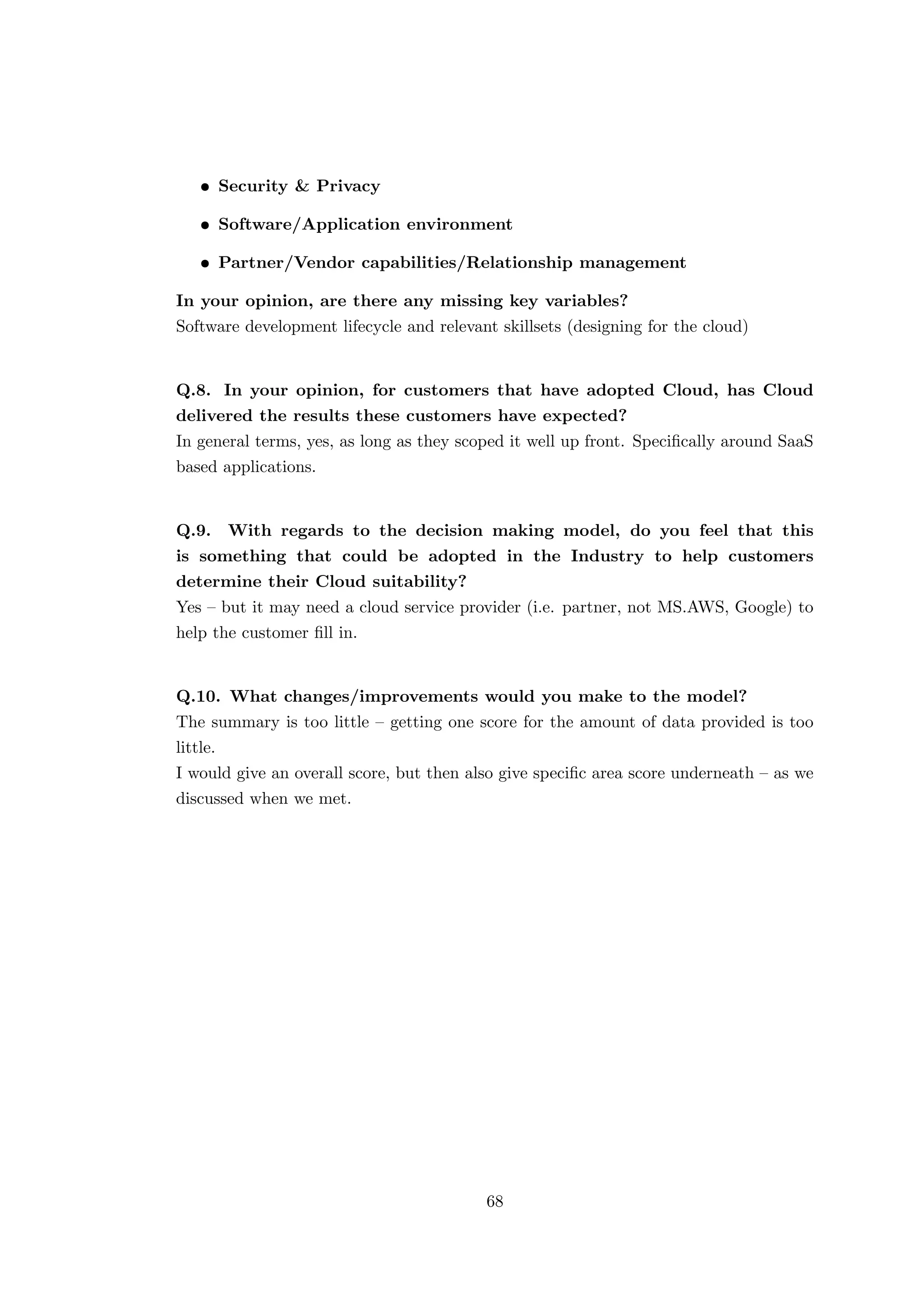 • Security & Privacy
• Software/Application environment
• Partner/Vendor capabilities/Relationship management
In your opinion, are there any missing key variables?
Software development lifecycle and relevant skillsets (designing for the cloud)
Q.8. In your opinion, for customers that have adopted Cloud, has Cloud
delivered the results these customers have expected?
In general terms, yes, as long as they scoped it well up front. Speciﬁcally around SaaS
based applications.
Q.9. With regards to the decision making model, do you feel that this
is something that could be adopted in the Industry to help customers
determine their Cloud suitability?
Yes – but it may need a cloud service provider (i.e. partner, not MS.AWS, Google) to
help the customer ﬁll in.
Q.10. What changes/improvements would you make to the model?
The summary is too little – getting one score for the amount of data provided is too
little.
I would give an overall score, but then also give speciﬁc area score underneath – as we
discussed when we met.
68
 