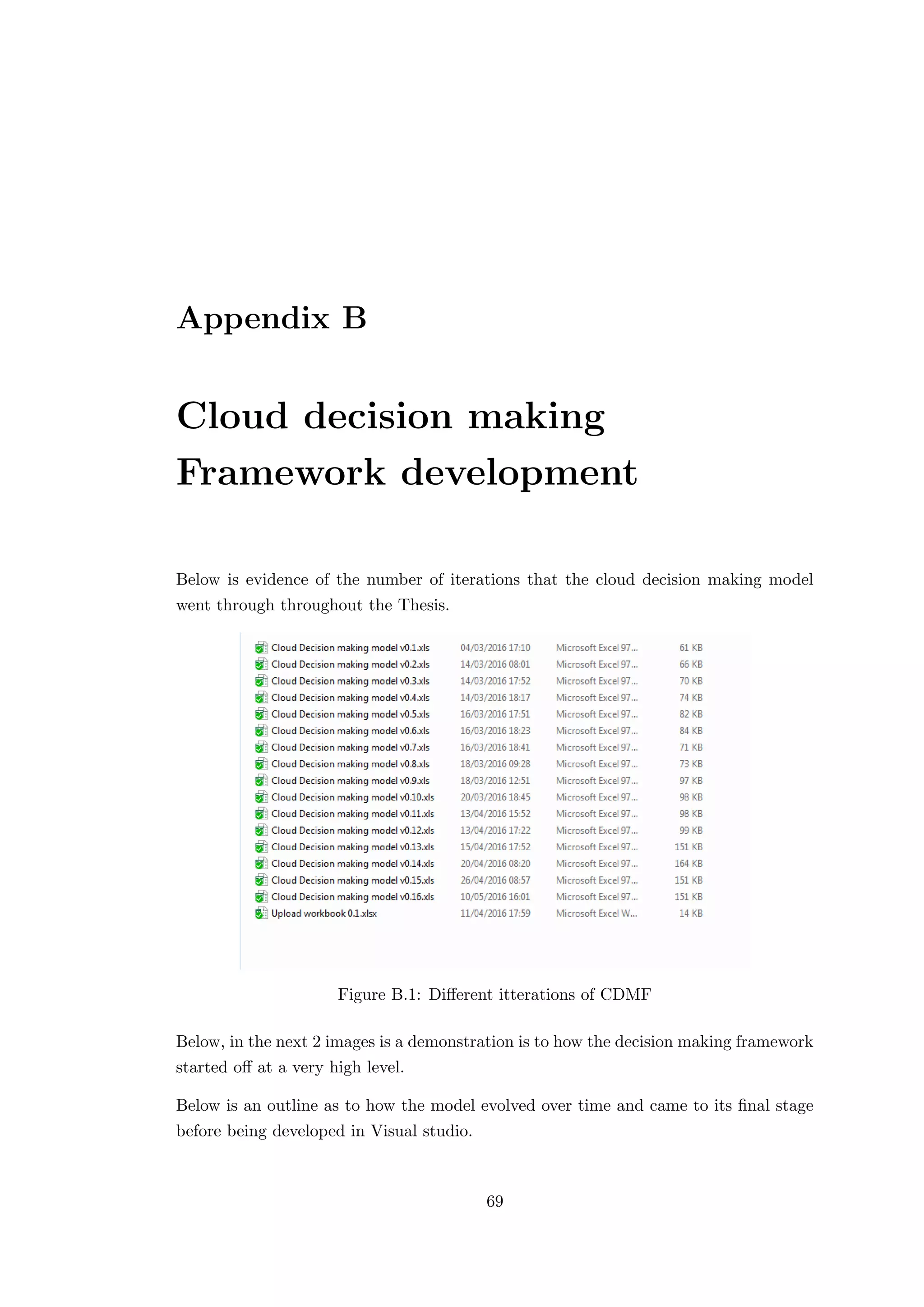 Appendix B
Cloud decision making
Framework development
Below is evidence of the number of iterations that the cloud decision making model
went through throughout the Thesis.
Figure B.1: Diﬀerent itterations of CDMF
Below, in the next 2 images is a demonstration is to how the decision making framework
started oﬀ at a very high level.
Below is an outline as to how the model evolved over time and came to its ﬁnal stage
before being developed in Visual studio.
69
 