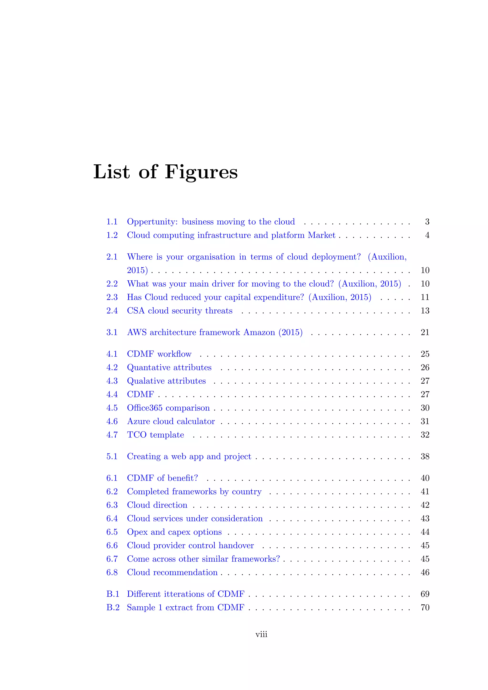 List of Figures
1.1 Oppertunity: business moving to the cloud . . . . . . . . . . . . . . . . 3
1.2 Cloud computing infrastructure and platform Market . . . . . . . . . . . 4
2.1 Where is your organisation in terms of cloud deployment? (Auxilion,
2015) . . . . . . . . . . . . . . . . . . . . . . . . . . . . . . . . . . . . . . 10
2.2 What was your main driver for moving to the cloud? (Auxilion, 2015) . 10
2.3 Has Cloud reduced your capital expenditure? (Auxilion, 2015) . . . . . 11
2.4 CSA cloud security threats . . . . . . . . . . . . . . . . . . . . . . . . . 13
3.1 AWS architecture framework Amazon (2015) . . . . . . . . . . . . . . . 21
4.1 CDMF workﬂow . . . . . . . . . . . . . . . . . . . . . . . . . . . . . . . 25
4.2 Quantative attributes . . . . . . . . . . . . . . . . . . . . . . . . . . . . 26
4.3 Qualative attributes . . . . . . . . . . . . . . . . . . . . . . . . . . . . . 27
4.4 CDMF . . . . . . . . . . . . . . . . . . . . . . . . . . . . . . . . . . . . . 27
4.5 Oﬃce365 comparison . . . . . . . . . . . . . . . . . . . . . . . . . . . . . 30
4.6 Azure cloud calculator . . . . . . . . . . . . . . . . . . . . . . . . . . . . 31
4.7 TCO template . . . . . . . . . . . . . . . . . . . . . . . . . . . . . . . . 32
5.1 Creating a web app and project . . . . . . . . . . . . . . . . . . . . . . . 38
6.1 CDMF of beneﬁt? . . . . . . . . . . . . . . . . . . . . . . . . . . . . . . 40
6.2 Completed frameworks by country . . . . . . . . . . . . . . . . . . . . . 41
6.3 Cloud direction . . . . . . . . . . . . . . . . . . . . . . . . . . . . . . . . 42
6.4 Cloud services under consideration . . . . . . . . . . . . . . . . . . . . . 43
6.5 Opex and capex options . . . . . . . . . . . . . . . . . . . . . . . . . . . 44
6.6 Cloud provider control handover . . . . . . . . . . . . . . . . . . . . . . 45
6.7 Come across other similar frameworks? . . . . . . . . . . . . . . . . . . . 45
6.8 Cloud recommendation . . . . . . . . . . . . . . . . . . . . . . . . . . . . 46
B.1 Diﬀerent itterations of CDMF . . . . . . . . . . . . . . . . . . . . . . . . 69
B.2 Sample 1 extract from CDMF . . . . . . . . . . . . . . . . . . . . . . . . 70
viii
 