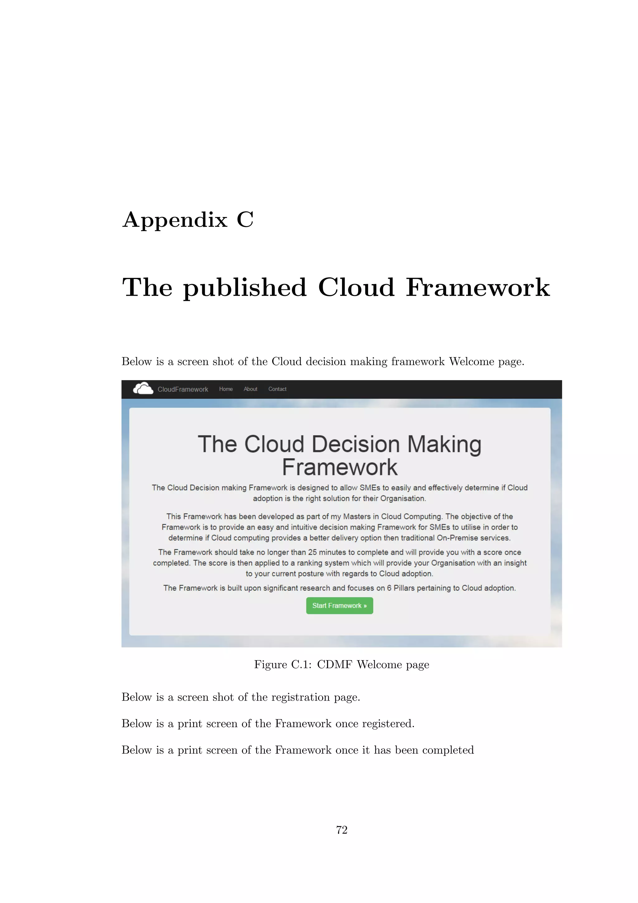 Appendix C
The published Cloud Framework
Below is a screen shot of the Cloud decision making framework Welcome page.
Figure C.1: CDMF Welcome page
Below is a screen shot of the registration page.
Below is a print screen of the Framework once registered.
Below is a print screen of the Framework once it has been completed
72
 