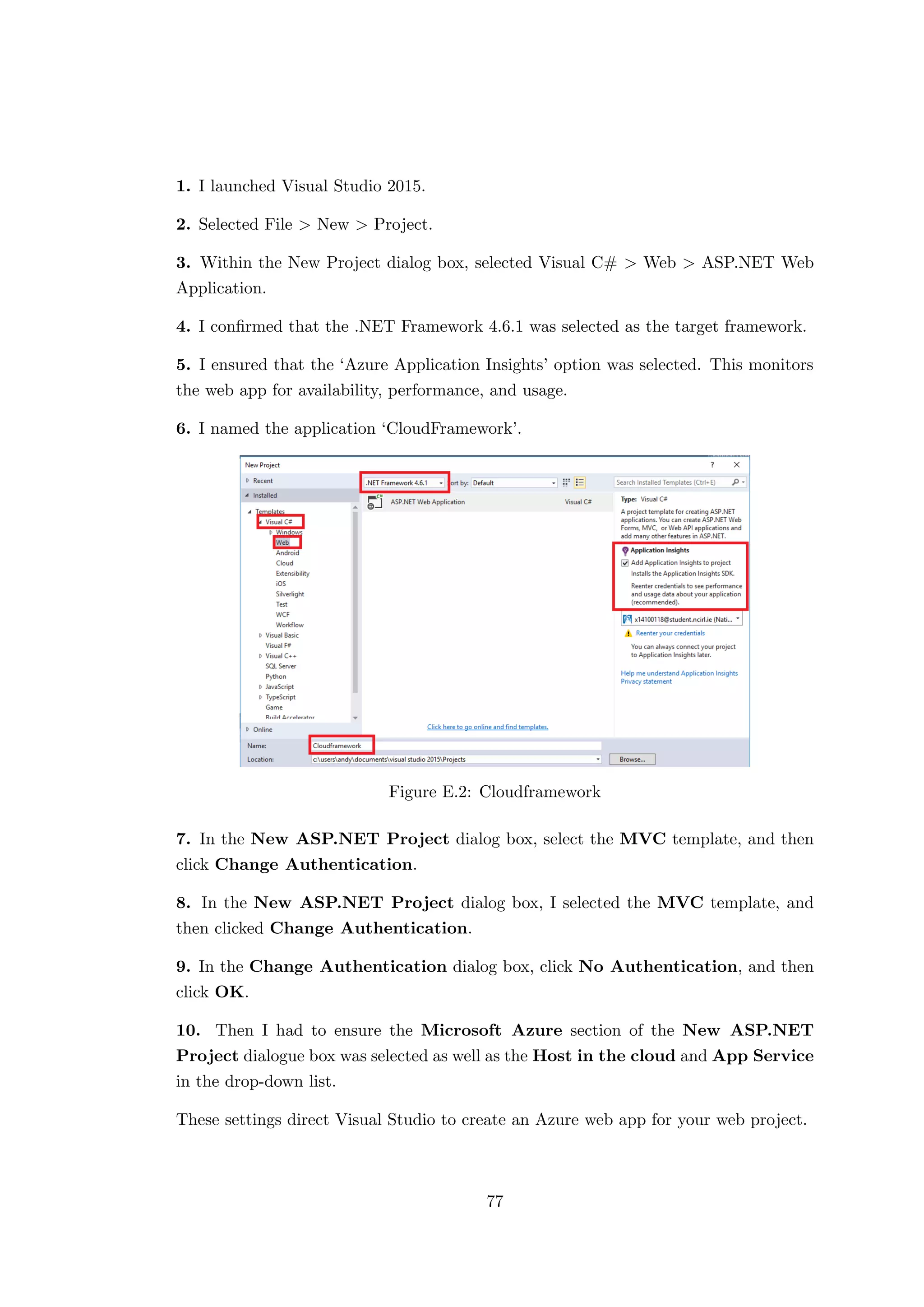 1. I launched Visual Studio 2015.
2. Selected File > New > Project.
3. Within the New Project dialog box, selected Visual C# > Web > ASP.NET Web
Application.
4. I conﬁrmed that the .NET Framework 4.6.1 was selected as the target framework.
5. I ensured that the ‘Azure Application Insights’ option was selected. This monitors
the web app for availability, performance, and usage.
6. I named the application ‘CloudFramework’.
Figure E.2: Cloudframework
7. In the New ASP.NET Project dialog box, select the MVC template, and then
click Change Authentication.
8. In the New ASP.NET Project dialog box, I selected the MVC template, and
then clicked Change Authentication.
9. In the Change Authentication dialog box, click No Authentication, and then
click OK.
10. Then I had to ensure the Microsoft Azure section of the New ASP.NET
Project dialogue box was selected as well as the Host in the cloud and App Service
in the drop-down list.
These settings direct Visual Studio to create an Azure web app for your web project.
77
 