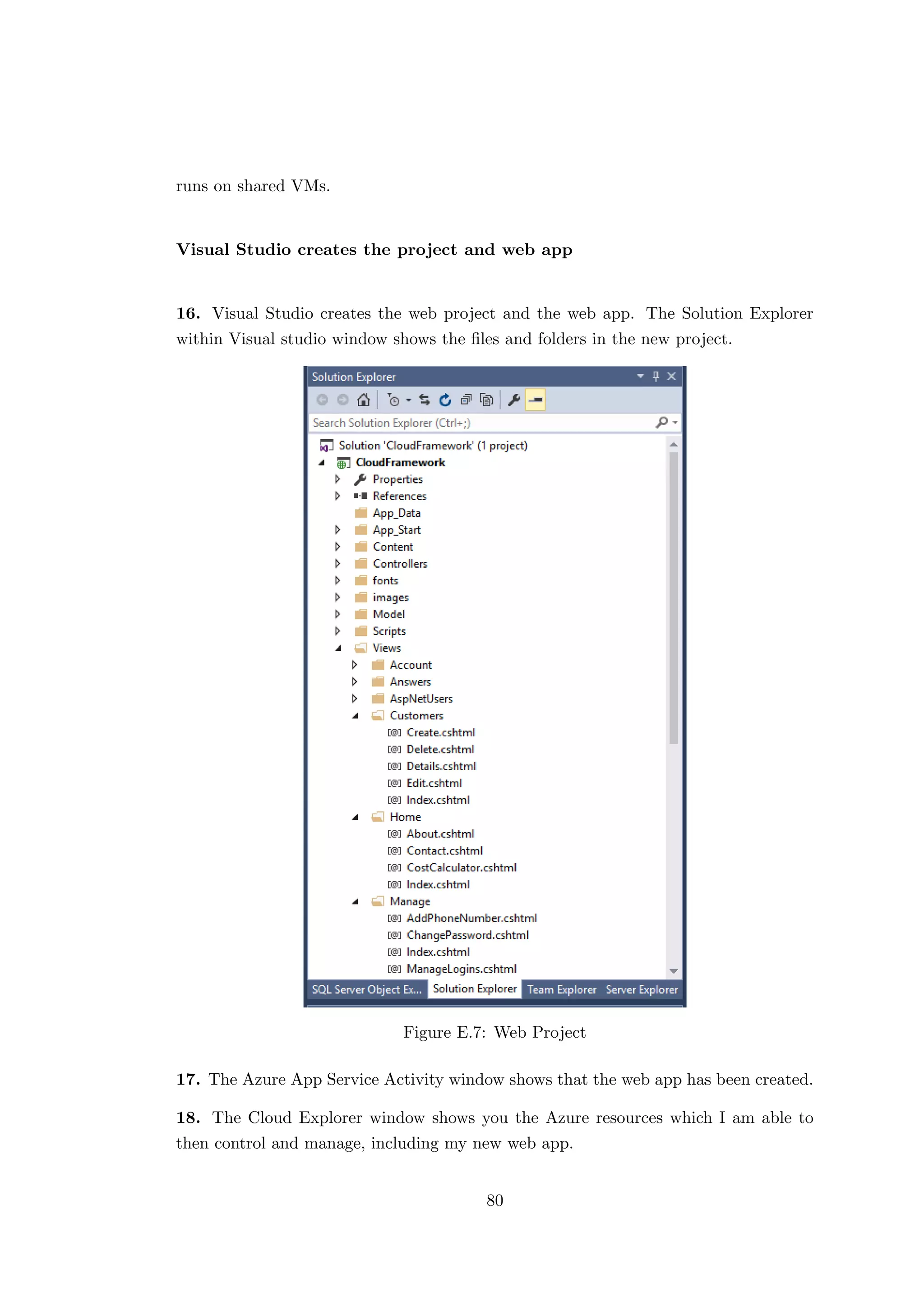 runs on shared VMs.
Visual Studio creates the project and web app
16. Visual Studio creates the web project and the web app. The Solution Explorer
within Visual studio window shows the ﬁles and folders in the new project.
Figure E.7: Web Project
17. The Azure App Service Activity window shows that the web app has been created.
18. The Cloud Explorer window shows you the Azure resources which I am able to
then control and manage, including my new web app.
80
 