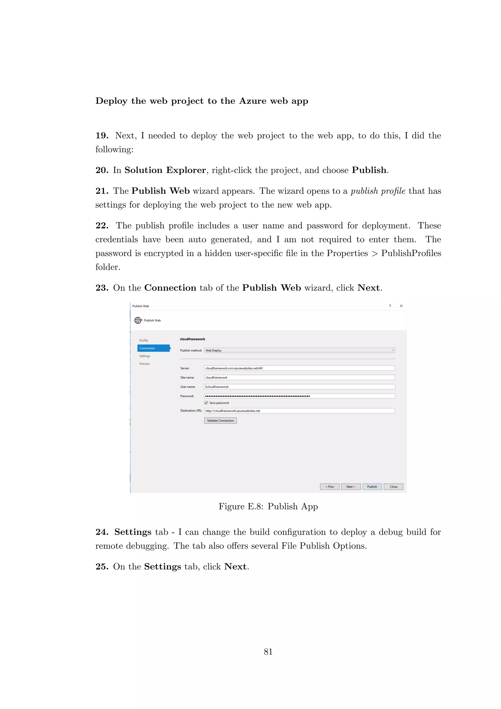 Deploy the web project to the Azure web app
19. Next, I needed to deploy the web project to the web app, to do this, I did the
following:
20. In Solution Explorer, right-click the project, and choose Publish.
21. The Publish Web wizard appears. The wizard opens to a publish proﬁle that has
settings for deploying the web project to the new web app.
22. The publish proﬁle includes a user name and password for deployment. These
credentials have been auto generated, and I am not required to enter them. The
password is encrypted in a hidden user-speciﬁc ﬁle in the Properties > PublishProﬁles
folder.
23. On the Connection tab of the Publish Web wizard, click Next.
Figure E.8: Publish App
24. Settings tab - I can change the build conﬁguration to deploy a debug build for
remote debugging. The tab also oﬀers several File Publish Options.
25. On the Settings tab, click Next.
81
 