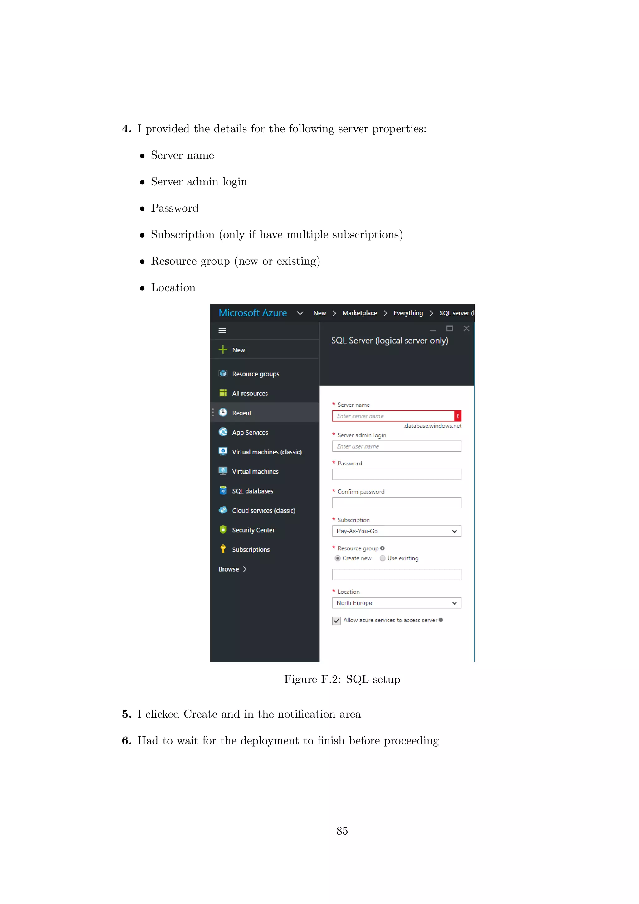 4. I provided the details for the following server properties:
• Server name
• Server admin login
• Password
• Subscription (only if have multiple subscriptions)
• Resource group (new or existing)
• Location
Figure F.2: SQL setup
5. I clicked Create and in the notiﬁcation area
6. Had to wait for the deployment to ﬁnish before proceeding
85
 