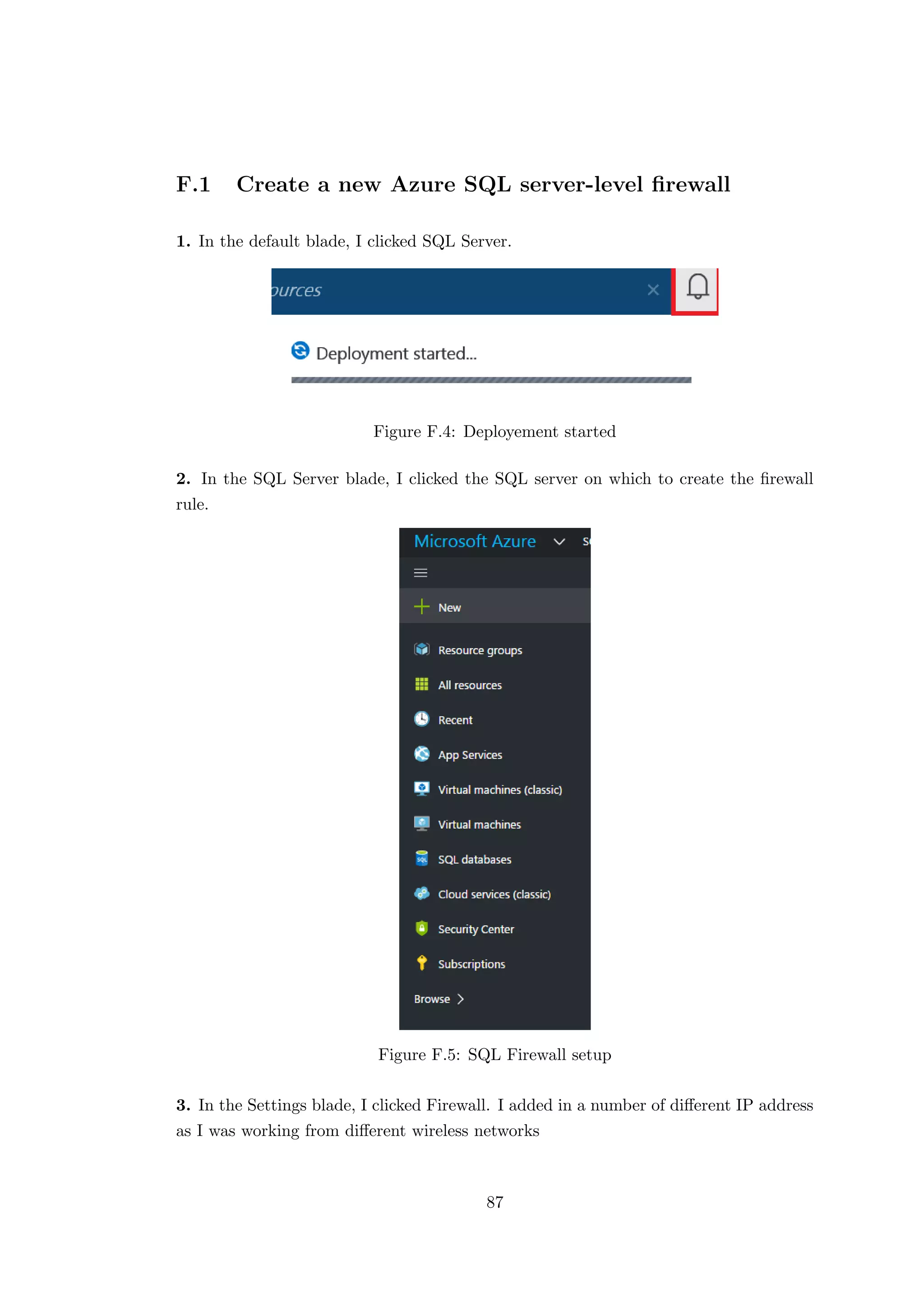F.1 Create a new Azure SQL server-level ﬁrewall
1. In the default blade, I clicked SQL Server.
Figure F.4: Deployement started
2. In the SQL Server blade, I clicked the SQL server on which to create the ﬁrewall
rule.
Figure F.5: SQL Firewall setup
3. In the Settings blade, I clicked Firewall. I added in a number of diﬀerent IP address
as I was working from diﬀerent wireless networks
87
 