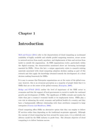 Chapter 1
Introduction
Mell and Grance (2011) refer to the characteristics of cloud computing as on-demand
scalability of highly available and reliable pooled computing resources, secure access
to metered services from nearly anywhere, and displacement of data and services from
inside to outside the organization. As SME organisations evolve, particularly within
the digital economy, the characteristics mentioned above are becoming increasingly
essential for SMEs. Given this fact, a unique opportunity exists to research existing
materials associated with cloud computing adoption decision making as part of this
research and then apply the knowledge obtained towards the development of a cloud
decision making framework for SMEs.
It is easy to assume that Enterprise organisations are at the centre of the global econ-
omy; however, this is an erroneous perception as a majority of people think that it is
SMEs that are at the centre of the global economy (European, 2008).
Bridge and O’Neill (2012) outline the level of importance of the SME sector to
economies and that the support of local governments is crucial to enable the continued
growth and development of SMEs. The signiﬁcance of SMEs extends and reaches far
wider than just a country’s economic health or its employment status. SMEs play a
core role in enhancing the social, economic and political health of a country and they
have a fundamentally diﬀerent relationship with these attributes compared to large
enterprises (Curran and Blackburn, 2000).
Cloud computing oﬀers SMEs an alternative option that they can employ to deliver
IT services rather than depending on the traditional on-premise approach. Although
the concept of cloud computing has been around for many years, it is a relatively new
delivery model for the SME industry to proﬁt from. The ultimate objective of cloud
computing is to deliver business success.
1
 