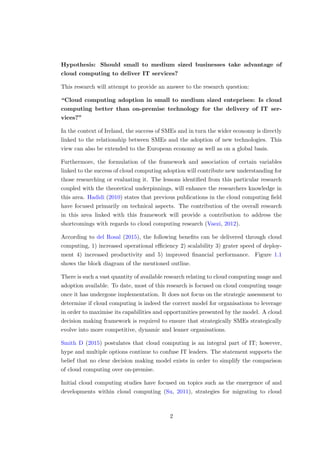 Hypothesis: Should small to medium sized businesses take advantage of
cloud computing to deliver IT services?
This research will attempt to provide an answer to the research question:
“Cloud computing adoption in small to medium sized enteprises: Is cloud
computing better than on-premise technology for the delivery of IT ser-
vices?”
In the context of Ireland, the success of SMEs and in turn the wider economy is directly
linked to the relationship between SMEs and the adoption of new technologies. This
view can also be extended to the European economy as well as on a global basis.
Furthermore, the formulation of the framework and association of certain variables
linked to the success of cloud computing adoption will contribute new understanding for
those researching or evaluating it. The lessons identiﬁed from this particular research
coupled with the theoretical underpinnings, will enhance the researchers knowledge in
this area. Hadidi (2010) states that previous publications in the cloud computing ﬁeld
have focused primarily on technical aspects. The contribution of the overall research
in this area linked with this framework will provide a contribution to address the
shortcomings with regards to cloud computing research (Vaezi, 2012).
According to del Rosal (2015), the following beneﬁts can be delivered through cloud
computing, 1) increased operational eﬃciency 2) scalability 3) grater speed of deploy-
ment 4) increased productivity and 5) improved ﬁnancial performance. Figure 1.1
shows the block diagram of the mentioned outline.
There is such a vast quantity of available research relating to cloud computing usage and
adoption available. To date, most of this research is focused on cloud computing usage
once it has undergone implementation. It does not focus on the strategic assessment to
determine if cloud computing is indeed the correct model for organisations to leverage
in order to maximise its capabilities and opportunities presented by the model. A cloud
decision making framework is required to ensure that strategically SMEs strategically
evolve into more competitive, dynamic and leaner organisations.
Smith D (2015) postulates that cloud computing is an integral part of IT; however,
hype and multiple options continue to confuse IT leaders. The statement supports the
belief that no clear decision making model exists in order to simplify the comparison
of cloud computing over on-premise.
Initial cloud computing studies have focused on topics such as the emergence of and
developments within cloud computing (Su, 2011), strategies for migrating to cloud
2
 