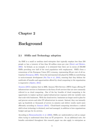 Chapter 2
Background
2.1 SMEs and Technology adoption
An SME is a small or medium sized enterprise that typically employs less than 250
people or has a turnover of less than 50 million euros per year (Street and Meister,
2004). In Ireland, as an example, it is estimated that there are in excess of 250,000
SMEs providing over half of the total population with employment. SME’s form a
cornerstone of the European Union (EU) economy, representing 99 per cent of all en-
terprises (European, 2008). Given the instrumental role played by SMEs in contributing
to socio-economic development (Sin Tan et al., 2010), ensuring that they fathom the
multitude of beneﬁts and opportunities oﬀered by cloud computing to the organisation
is imperative (Aljabre, 2012).
Amazon (2015) explains that in 2006, Amazon Web Services (AWS) began oﬀering IT
infrastructure services to businesses in the form of web services that are now commonly
referred to as cloud computing. One of the key beneﬁts of cloud computing is the
opportunity to replace up-front capital infrastructure expenses with low variable costs
that scale with businesses. With the cloud service, businesses no longer need to plan for
and procure servers and other IT infrastructure in earnest. Instead, they can instantly
spin up hundreds or thousands of servers in minutes and deliver results much more
eﬃciently according to Amazon (2015). Cloud-based computing introduces a radical
shift in how technology is obtained, used and managed, in addition to how organisations
budget and pay for its services.
According to Riemenschneider et al. (2003), SMEs are understudied as well as unique
when trying to understand them from an IT perspective. As an additional note, the
beneﬁts articulated throughout this research paper can also apply to enterprises as
5
 