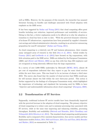 well as SMEs. However, for the purposes of this research, the researcher has amassed
literature focusing on beneﬁts and challenges associated with Cloud adoption with
emphasis on the SME sector.
It has been suggested by Sarkar and Young (2011) that cloud computing oﬀers great
beneﬁts including cost reduction, improved performance and availability of services.
Owing to this fact, a better explanation needs to be oﬀered as to why the adoption or
transition to cloud has been so slow to date. “With the perceived dramatic reduction
of in-house IT infrastructure, organizations have been promised by supplier’s dramatic
cost savings and reduced administrative obstacles, resulting in an attractive outsourcing
proposition for non-IT enterprises” (Sarkar and Young, 2011).
As cloud computing is a relatively new IT and business phenomenon, there remains
many untapped areas of research in this ﬁeld (Son et al., 2011). Initial studies by
Conway (2011) and Loebbecke et al. (2012) have focused on big corporations, with
little attention paid to the SME sector. SMEs are deﬁned by the European Commission
(2005) and (Street and Meister, 2004) as any ﬁrm with less than 250 employees and
are recognized as being inherently diﬀerent from the large organization.
In a survey of over 3,000 SMEs undertaken by Microsoft (BCSG, 2015), almost 40
per cent of respondents indicated that they expect to pay for some cloud services
within the next three years. This was found to be an increase of almost a third since
2010. The survey also found that the number of cloud services that SMEs would pay
for will increase almost two fold within the next three-year period. This notion is
further supported by the ﬁndings of a European Commission study, which highlighted
the importance of technology and stipulated the increasing need for SMEs to have
“objective and understandable information about cloud computing” (European, 2008).
2.2 Transformation of IT Services
Supposedly, traditional in-house IT service models have been dramatically impacted
with the perceived increase in the adoption of cloud computing. The primary objective
of cloud computing is to reduce costs and to minimise processing time associated with
IT services, while at the same time improving and enhancing reliability, processing
throughput, ﬂexibility and availability (Dwivedi and Mustafee, 2010; Choudhary and
Vithayathil, 2013; Oliveira et al., 2014). The standard cloud computing model promotes
ﬂexibility and is composed of ﬁve essential characteristics, four service models and four
deployment models (Sultan, 2011; Mell and Grance, 2011; Lin and Chen, 2012; Brender
and Markov, 2013) as summarised in Table 2.1.
6
 